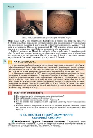 Розділ
90
Ìàë. 3.59. Космічний апарат InSight та ото Марса
Марс (мал. . 9). Він стартував з Калі орнії в травні і за півроку пролетів
48 млн км. ого осна ено інструментами для вимірювання температури
під повер нею планети і вивчення її сейсмічної активності. Апарат увій-
шов в атмос еру Марса на швидкості 19 79 км/год, після чого розмі-
стився в середині нагір я лізіум неподалік від екватора.
InSight проведе на Марсі 24 місяці, то то при лизно 1 марсіанський
рік. а цей час апарат проведе дослід ення, які дадуть змогу відповісти
на питання про по од ення Марса, а тако й інши скельни планет
внутрішньої Сонячної системи, у тому числі й емлі.
ЧИ ЗНАЄТЕ ВИ, ЩО…
 строно и л ителі о уть укати нові екзо ланети на са ті
ерез ере у нтернет о ливість ереглянути дані отри а
ні з кос ічного телеско а е лер о аналізу ть о ото з іну яскравості світ
ни точок за яки и визнача ть наявність екзо ланет іля віддалени зір
 а навколозе ні ор іти виводять нові унікальні ультра іолетові ін
рачервоні о тичні телеско и Посту ово з іль у ться діа етри ї ні головни
дзеркал удосконал ться світло ри альна а аратура ідви у ться чутли
вість риладів розро ля ться нові етоди ста іліза ії телеско ів на ор іті
асту ни кроко озаат ос ерної астроно ії о е стати реаліза ія роектів
о удови кос ічни телеско ів діа етро до і іль е а тако створення
астроно ічни о серваторі на іся і які удуть додавати нові еглинки в
кос ологічну картину сесвіту
ЗАПИТАННЯ ДО ВИВЧЕНОГОЗАПИТАННЯ ДО ВИВЧЕНОГО
1. о розуміють під позаатмос ерною астрономі ю
2. Які ор італьні о серваторії ви зна те
3. о ви зна те про космічну місію « озетта»
4. о ви зна те про американський марсо ід Curiosity та його зна ідки на
Марсі
. азвіть основні астрономічні сайти та портали мере і нтернет, через
які мо на дізнаватися про останні наукові космічні дослід ення та від-
криття.
§ 18. ГІПОТЕЗИ І ТЕОРІЇ ФОРМУВАННЯ
СОНЯЧНОЇ СИСТЕМИ
1. О С арактерні риси
удови Сонячної системи, відомі за астрономічними спостере еннями й
космічними дослід еннями, полягають у такому.
 
