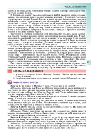 НА А ПЛАНЕТНА СИСТЕМА
9
ватися в дископоді ну газопилову мару. адалі в центрі ці ї мари утво-
рю ться молоде Сонце.
2. оступово в диску газопилової мари дрі ні пилинки стали о дну-
ватися, за оплюючи гази з довколишнього простору. дрі ни частинок
утворювалися дедалі ільші рили, з яки надалі ормувалися зародки
май утні планет (розмірами кілька кілометрів) планетезималі, а пізні-
ше й самі планети. У внутрішній зоні легкі елементи (водень, гелій) під
ді ю світлового тиску залишали центральні о ласті диска, перемі ую-
чись на пери ерію. ому по лизу Сонця планетезималі ормувалися пов-
ністю з кам янисти мінералів та сполучень металів і зрештою перетво-
рилися в планети земної групи.
астинки в середній олодній зоні покривалися льодом, ядра май ут-
ні планет-гігантів швидко росли, за оплюючи навколишній газ. У най-
олоднішій зовнішній частині диска конденсуюча речовина ула май е
кри аною. Безліч окреми кри ани планетезималей і рил породила
ядра комет і кри ані астероїди. ланети земної групи май е досягли
свої розмірів при лизно через 100 млн років.
. аступне гравітаційне стискання підняло температуру в надра прото-
планет до температури плавлення заліза. Унаслідок чого ва кі компоненти
стали відокремлюватися й направлятися до центра планет, а най ільш легкі
речовини підніматися до повер ні. ротягом мільярдів років йшло утво-
рення кори зовнішнього шару планет земної групи. озігрівання емлі
супровод увалося виділенням газів і водяної пари. оступово водяна пара
конденсувалася й утворювала моря й океани, а гази атмос еру. а почат-
ковому етапі первинна атмос ера істотно відрізнялася від сучасної.
Супутники планет, о ру аються в напрямку о ертання планет, утво-
рилися в результаті ти сами процесів, о й самі планети. Супутники,
о ру аються у зворотному напрямку, ули за оплені планетою.
ЗАПИТАННЯ ДО ВИВЧЕНОГОЗАПИТАННЯ ДО ВИВЧЕНОГО
1. У чому суть гіпотез Канта, апласа, инса, мідта про по од ення
Сонця і планет
2. азвіть основні етапи по од ення та ранньої еволюції Сонячної системи.
ÐÎÇÂ’ßÇÓЄÌÎ ÐÀÇÎÌ
ада а . и видно з Місяця ті самі сузір я, о й із емлі
ід овід . Відстань від емлі до Місяця надзвичайно мала порівняно з
відстанню до зір, і вигляд зоряного не а не зміниться під час перемі ен-
ня спостерігача із емлі на Місяць. Вигляд сузір їв не зміню ться навіть
під час перемі ення емлі по своїй ор іті.
ада а . Серп Місяця повернутий опуклістю вправо лизько до гори-
зонту. У який ік горизонту ви дивитеся
ід овід . У цьому випадку ви дивитеся на за ід. Указане поло ення
серпа Місяця показу , о Сонце, яке міститься правіше від Місяця, у е
за овалося за горизонт у за ідній частині не а.
ада а . ісля за оду Сонця на за оді пере ува комета. Як відносно
горизонту спрямований її віст
ід овід . Сонце пере ува на за оді під горизонтом. віст комети
зав ди спрямований від Сонця. т е, комету видно на не і востом уго-
ру (голова комети ли че до горизонту).
ада а . ператор із емлі управля по радіо ру ом марсо ода, який
демонстру йому телепанораму на відстані 0 м від се е. Яка при цьому
езпечна швидкість марсо ода, як о відстань до Марса становить 2, а. о.
ід овід . атримка сигналу Марс емля Марс становить при лизно
40 в. т е, для того о оператор міг вчасно зупинити марсо ід перед
перешкодою, його швидкість ма ути не ільша ні 1,2 см/с.
 