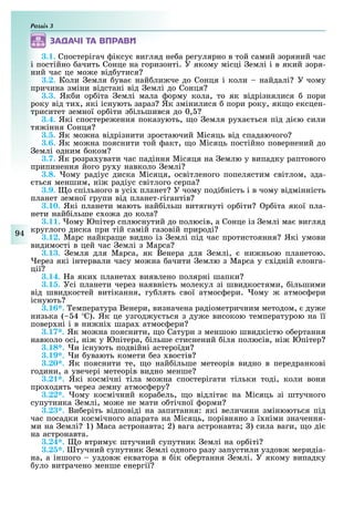 Розділ
94
ÇÀÄÀ×І ÒÀ ÂÏÐÀÂÈ
3.1. Спостерігач іксу вигляд не а регулярно в той самий зоряний час
і постійно ачить Сонце на горизонті. У якому місці емлі і в який зоря-
ний час це мо е від утися
3.2. Коли емля ува най ли че до Сонця і коли найдалі У чому
причина зміни відстані від емлі до Сонця
3.3. Як и ор іта емлі мала орму кола, то як відрізнялися пори
року від ти , які існують зараз Як змінилися пори року, як о ексцен-
триситет земної ор іти з ільшився до 0,
3.4. Які спостере ення показують, о емля ру а ться під ді ю сили
тя іння Сонця
. . Як мо на відрізнити зростаючий Місяць від спадаючого
3.6. Як мо на пояснити той акт, о Місяць постійно повернений до
емлі одним оком
3.7. Як розра увати час падіння Місяця на емлю у випадку раптового
припинення його ру у навколо емлі
3.8. ому радіус диска Місяця, освітленого попелястим світлом, зда-
ться меншим, ні радіус світлого серпа
3.9. о спільного в усі планет У чому поді ність і в чому відмінність
планет земної групи від планет-гігантів
. . Які планети мають най ільш витягнуті ор іти р іта якої пла-
нети най ільше с о а до кола
3.11. ому Юпітер сплюснутий до полюсів, а Сонце із емлі ма вигляд
круглого диска при тій самій газовій природі
3.12. Марс найкра е видно із емлі під час протистояння Які умови
видимості в цей час емлі з Марса
3.13. емля для Марса, як Венера для емлі, ни ньою планетою.
ерез які інтервали часу мо на ачити емлю з Марса у с ідній елонга-
ції
3.14. а яки планета виявлено полярні шапки
. . Усі планети через наявність молекул зі швидкостями, ільшими
від швидкостей витікання, гу лять свої атмос ери. ому атмос ери
існують
3.16*. емпература Венери, визначена радіометричним методом, ду е
низька ( 4 С). Як це узгод у ться з ду е високою температурою на її
повер ні і в ни ні шара атмос ери
3.17*. Як мо на пояснити, о Сатурн з меншою швидкістю о ертання
навколо осі, ні у Юпітера, ільше стиснений іля полюсів, ні Юпітер
3.18*. и існують подвійні астероїди
3.19*. и увають комети ез востів
. . Як пояснити те, о най ільше метеорів видно в передранкові
години, а увечері метеорів видно менше
3.21*. Які космічні тіла мо на спостерігати тільки тоді, коли вони
про одять через земну атмос еру
3.22*. ому космічний кора ель, о відліта на Місяць зі штучного
супутника емлі, мо е не мати о тічної орми
3.23*. Ви еріть відповіді на запитання: які величини змінюються під
час посадки космічного апарата на Місяць, порівняно з ї німи значення-
ми на емлі 1) Маса астронавта 2) вага астронавта ) сила ваги, о ді
на астронавта.
3.24*. о втриму штучний супутник емлі на ор іті
. . тучний супутник емлі одного разу запустили уздов меридіа-
на, а іншого уздов екватора в ік о ертання емлі. У якому випадку
уло витрачено менше енергії
 