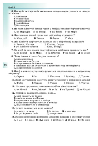 Розділ
96
3. Якими із ци приладів космонавти мо уть користуватися на повер -
ні Місяця
À компасом
Á телескопом
Â радіоприймачем
Ã телевізором
Ä арометром
4. а яки планета земної групи у мара виявлено сірчану кислоту
À на Меркурії Á на Венері Â на емлі Ã на Марсі
. Яка планета земної групи ма найгустішу атмос еру
À Меркурій Á Венера Â емля Ã Марс
. Які планети о ертаються навколо осі у зворотному напрямку
À Венера, Юпітер Â Юпітер, Сатурн
усі планети-гіганти Ã Уран, Венера
7. а якій із ци планет спостеріга ться най ільша тривалість дня
À на Венері Á на Марсі Â на Юпітері Ã на Урані Ä на емлі
. ому інколи кільця Сатурна зникають
À випаровуються
Á оваються за Сатурн
Â закриваються іншими планетами
Ã пло ина кільця з іга ться з променем зору спостерігача
Ä закриваються марами
9. Який з велики супутників ру а ться навколо планети у зворотному
напрямку
À вропа Á о Â Каллісто Ã Ганімед Ä ритон
. Який із супутників ма густу азотну атмос еру з домішками метану
À о ос Á вропа Â итан Ã ерон Ä ритон
11. а яки супутника виявлено постійно діючі вулкани
À на Місяці Á на еймосі Â на о Ã на ритоні Ä на ароні
12. Метеором називають яви е, коли...
À зорі падають на емлю
Á каміння пада на емлю
Â порошинки згоряють у повітрі
Ã лискавки спостерігаються в повітрі
Ä пил викида ться в атмос еру
13. з чого склада ться ядро комети
À з льоду та пилу Á із заліза Â з каміння
Ã із з рени газів з пари води
. якою найменшою швидкістю метеорити влітають в атмос еру емлі
À 1 м/с Á 1 км/с Â 11,2 км/с Ã 22,2 км/с 70 км/с Å 100 км/с
 