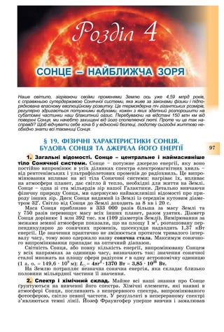 97
Наше світило, зігріваючи своїми променями емлю ось уже , млрд років,
є справжньою супердержавою Сонячної системи, яка живе за законами фізики і підпо-
рядкована власному еволюційному розвитку. е термоядерна піч гігантських розмірів,
регулярно здригається потужними вибухами, кожен з яких здатний розпорошити на
субатомні частинки наш блакитний оазис. Перебуваючи на відстані млн км від
поверхні Сонця, ми начебто захищені від його спопеляючої люті. Проте чи це так на-
справді об відчувати себе хоча б у відносній безпеці, людству сьогодні життєво не-
обхідно знати всі таємниці Сонця.
§ 1 . ФІЗИЧНІ ХАРАКТЕРИСТИКИ СОНЦЯ.
БУДОВА СОНЦЯ ТА ДЖЕРЕЛА ЙОГО ЕНЕРГІЇ
1. С
С Сонце поту не д ерело енергії, яку воно
постійно випроміню в усі ділянка спектра електромагнітни виль
від рентгенівськи і ультра іолетови променів до радіо виль. е випро-
мінювання вплива на всі тіла Сонячної системи: нагріва ї , вплива
на атмос ери планет, да світло й тепло, нео ідні для иття на емлі.
Сонце одна зі ста мільярдів зір нашої Галактики. етально вивчаючи
ізичну природу Сонця, ми одер у мо найва ливіші відомості про при-
роду інши зір. иск Сонця видимий із емлі із середнім кутовим діаме-
тром 2 . Світло від Сонця до емлі до одить за 8 в і 20 с.
Маса Сонця при лизно в 000 разів ільша за масу емлі та
у 7 0 разів переви у масу всі інши планет, разом узяти . іаметр
Сонця дорівню 1 млн 92 тис. км (109 діаметрів емлі). Вимірювання за
ме ами земної атмос ери показали, о на пло у 1 м2
, розташовану пер-
пендикулярно до сонячни променів, осекунди над одить 1, 7 кВò
енергії. е значення практично не зміню ться протягом тривалого інтер-
валу часу, тому воно одер ало назву ñîíÿ÷íà ñòàëà. Максимум сонячно-
го випромінювання припада на оптичний діапазон.
Світність Сонця, а о повну кількість енергії, випромінювану Сонцем
у всі напрямка за одиницю часу, визначають так: значення сонячної
сталої мно ать на пло у с ери радіусом r в одну астрономічну одиницю
(1 а. о. = 149,6 109
м): L = 4πr2
1370 Âò = 26
Âò.
а емлю потрапля незначна сонячна енергія, яка склада лизько
половини мільярдної частини її значення.
2. С Май е всі наші знання про Сонце
рунтуються на вивченні його спектра. імічні елементи, які наявні в
атмос ері Сонця, поглинають з неперервного спектра, випромінюваного
отос ерою, світло певної частоти. У результаті в неперервному спектрі
з являються темні лінії. озе раунго ер уперше вивчив і замалював
Розділ
СОН Е НАЙБЛИ ЧА ЗОРЯ
 