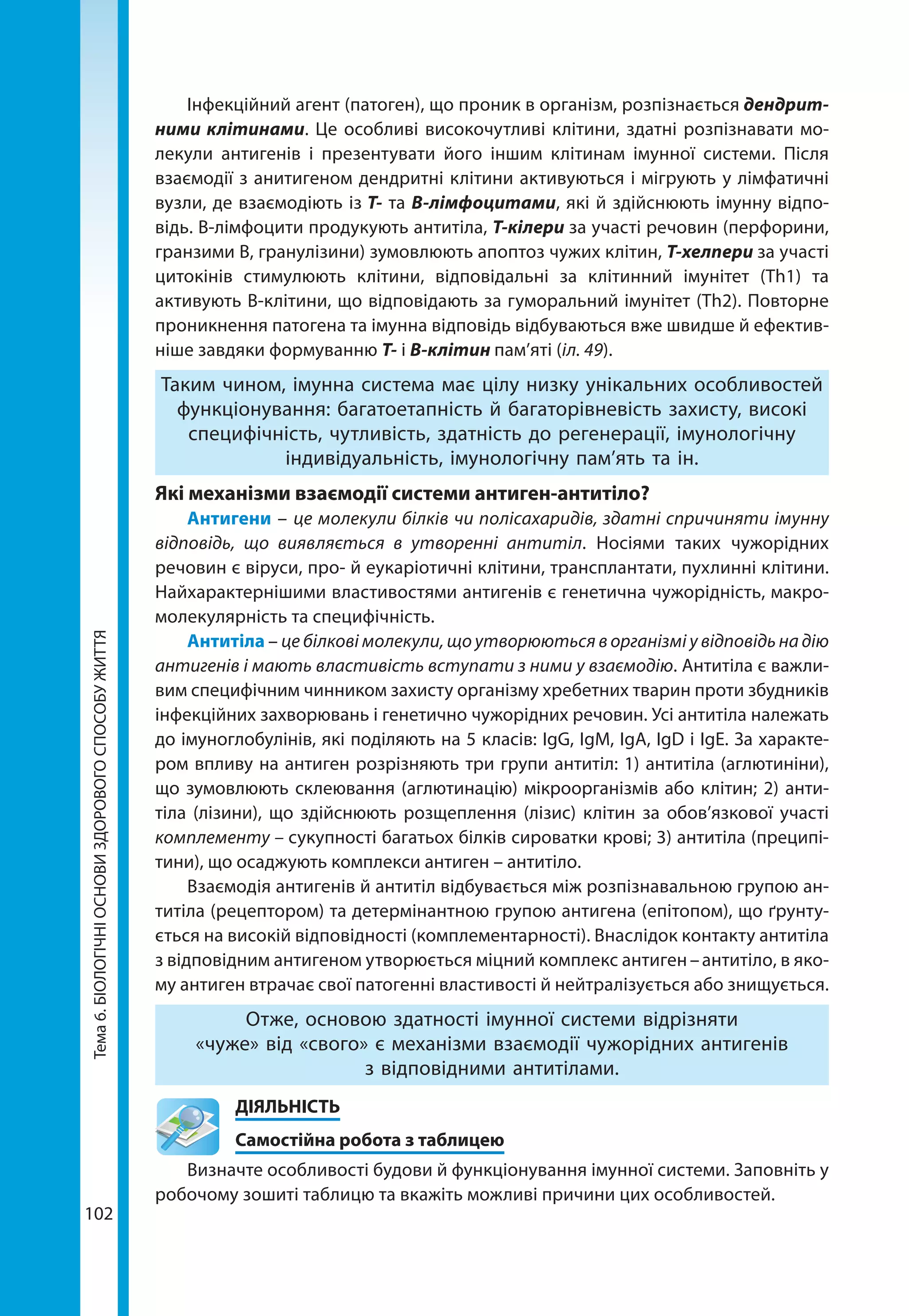 102
Тема6.БІОЛОГІЧНІОСНОВИЗДОРОВОГОСПОСОБУЖИТТЯ Інфекційний агент (патоген), що проник в організм, розпізнається дендрит­
ними клітинами. Це особливі високочутливі клітини, здатні розпізнавати мо-
лекули антигенів і презентувати його іншим клітинам імунної системи. Після
взаємодії з анитигеном дендритні клітини активуються і мігрують у лімфатичні
вузли, де взаємодіють із T- та B-лімфоцитами, які й здійснюють імунну відпо-
відь. В-лімфоцити продукують антитіла, Т-кілери за участі речовин (перфорини,
гранзими В, гранулізини) зумовлюють апоптоз чужих клітин, Т-хелпери за участі
цитокінів стимулюють клітини, відповідальні за клітинний імунітет (Тh1) та
активують В-клітини, що відповідають за гуморальний імунітет (Тh2). Повторне
проникнення патогена та імунна відповідь відбуваються вже швидше й ефектив-
ніше завдяки формуванню Т- і В-клітин пам’яті (іл. 49).
Таким чином, імунна система має цілу низку унікальних особливостей
функціонування: багатоетапність й багаторівневість захисту, високі
специфічність, чутливість, здатність до регенерації, імунологічну
індивідуальність, імунологічну пам’ять та ін.
Які механізми взаємодії системи антиген-антитіло?
Антигени – це молекули білків чи полісахаридів, здатні спричиняти імунну
відповідь, що вияв­ляється в утворенні антитіл. Носіями таких чужорідних
речовин є віруси, про- й еукаріотичні клітини, трансплантати, пухлинні клітини.
Найхарактернішими властивостями антигенів є генетична чужорідність, макро-
молекулярність та специфічність.
Антитіла – це білкові молекули, що утворю­ються в організмі у відповідь на дію
антигенів і мають властивість вступати з ними у взаємодію. Антитіла є важли­
вим специфічним чинником захисту організму хребетних тварин проти збудників
інфекційних захворювань і генетично чужорідних речовин. Усі антитіла належать
до імуноглобулінів, які поділяють на 5 класів: IgG, IgM, IgA, IgD і IgE. За характе-
ром впливу на антиген розрізняють три групи антитіл: 1) антитіла (аглютиніни),
що зумовлюють склеювання (аглютинацію) мікроорганізмів або клітин; 2) анти-
тіла (лізини), що здійснюють розщеплення (лізис) клітин за обов’язкової участі
комплементу – сукупності багатьох білків сироватки крові; 3) антитіла (преципі-
тини), що осаджують комплекси антиген – антитіло.
Взаємодія антигенів й антитіл відбувається між розпізнавальною групою ан-
титіла (рецептором) та детермінантною групою антигена (епітопом), що ґрунту-
ється на високій відповідності (комплементарності). Внаслідок контакту антитіла
з відповідним антигеном утворюється міцний комплекс антиген – антитіло, в яко-
му антиген втрачає свої патогенні властивості й нейтралізується або знищується.
Отже, основою здатності імунної системи відрізняти
«чуже» від «свого» є механізми взаємодії чужорідних антигенів
з відповідними антитілами.
	ДІЯЛЬНІСТЬ
	 Самостійна робота з таблицею
Визначте особливості будови й функціонування імунної системи. Заповніть у
робочому зошиті таблицю та вкажіть можливі причини цих особливостей.
 