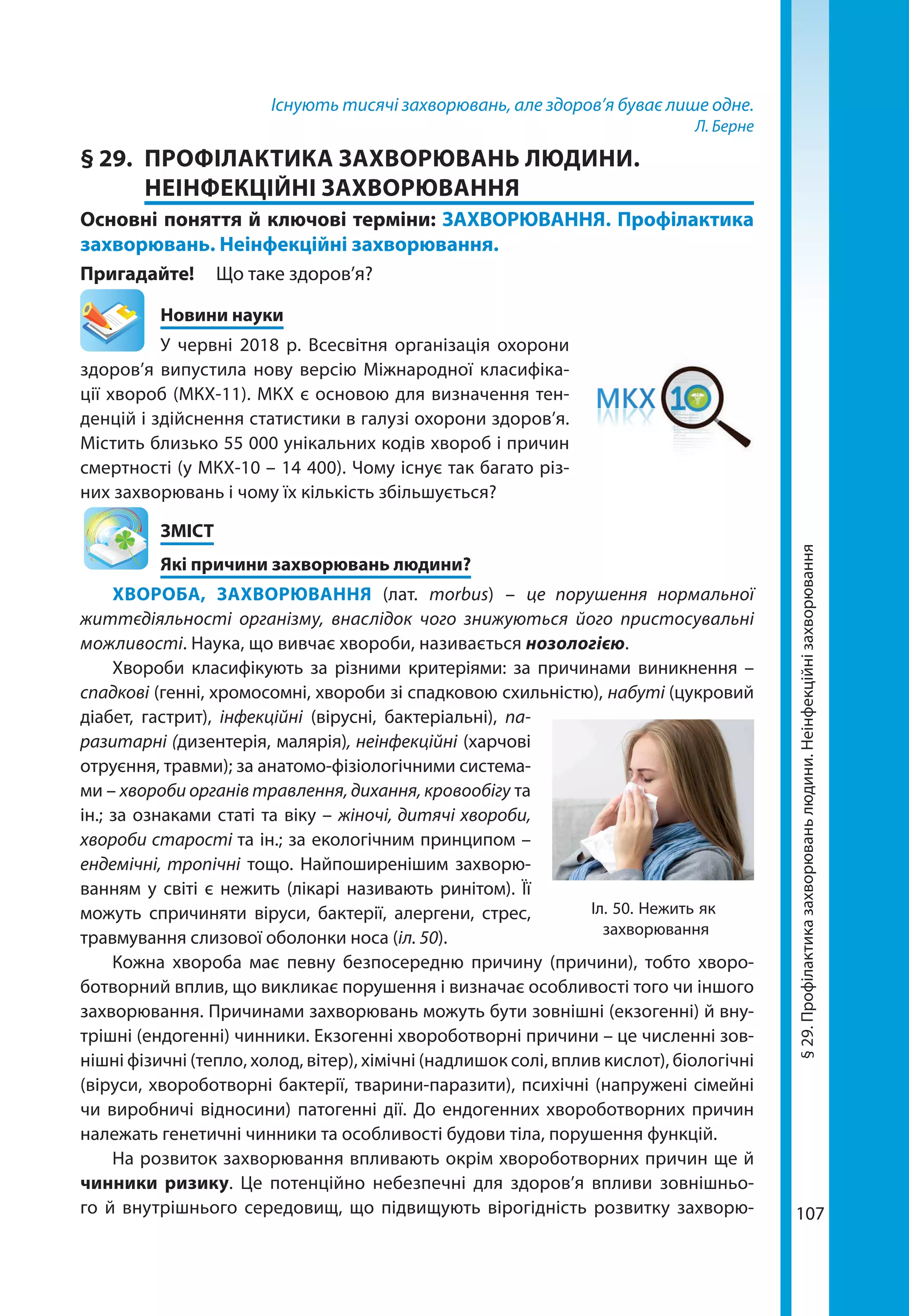 107
Існують тисячі захворювань, але здоров’я буває лише одне.
Л. Берне
§ 29.	 ПРОФІЛАКТИКА ЗАХВОРЮВАНЬ ЛЮДИНИ.
НЕІНФЕКЦІЙНІ ЗАХВОРЮВАННЯ
Основні поняття й ключові терміни: ЗАХВОРЮВАННЯ. Профілактика
захворювань. Неінфекційні захворювання.
Пригадайте! 	 Що таке здоров’я?
	 Новини науки
У червні 2018 р. Всесвітня організація охорони
здоров’я випустила нову версію Міжнародної класифіка-
ції хвороб (МКХ-11). МКХ є основою для визначення тен-
денцій і здійснення статистики в галузі охорони здоров’я.
Містить близько 55 000 унікальних кодів хвороб і причин
смертності (у МКХ-10 – 14 400). Чому існує так багато різ-
них захворювань і чому їх кількість збільшується?
	ЗМІСТ
	 Які причини захворювань людини?
ХВОРОБА, ЗАХВОРЮВАННЯ (лат. morbus) – це порушення нормальної
життєдіяльності організму, внаслідок чого знижуються його пристосувальні
можливості. Наука, що вивчає хвороби, називається нозологією.
Хвороби класифікують за різними критеріями: за причинами виникнення –
спадкові (генні, хромосомні, хвороби зі спадковою схильністю), набуті (цукровий
діабет, гастрит), інфекційні (вірусні, бактеріальні), па-
разитарні (дизентерія, малярія), неінфекційні (харчові
отруєння, травми); за анатомо-фізіологічними система-
ми – хвороби органів травлення, дихання, кровообігу та
ін.; за ознаками статі та віку – жіночі, дитячі хвороби,
хвороби старості та ін.; за екологічним принципом –
ендемічні, тропічні тощо. Найпоширенішим захворю-
ванням у світі є нежить (лікарі називають ринітом). Її
можуть спричиняти віруси, бактерії, алергени, стрес,
травмування слизової оболонки носа (іл. 50).
Кожна хвороба має певну безпосередню причину (причини), тобто хворо-
ботворний вплив, що викликає порушення і визначає особливості того чи іншого
захворювання. Причинами захворювань можуть бути зовнішні (екзогенні) й вну-
трішні (ендогенні) чинники. Екзогенні хвороботворні причини – це численні зов-
нішні фізичні (тепло, холод, вітер), хімічні (надлишок солі, вплив кислот), біологічні
(віруси, хвороботворні бактерії, тварини-паразити), психічні (напружені сімейні
чи виробничі відносини) патогенні дії. До ендогенних хвороботворних причин
належать генетичні чинники та особливості будови тіла, порушення функцій.
На розвиток захворювання впливають окрім хвороботворних причин ще й
чинники ризику. Це потенційно небезпечні для здоров’я впливи зовнішньо-
го й внутрішнього середовищ, що підвищують вірогідність розвитку захворю-
Іл. 50. Нежить як
захворювання
§29.Профілактиказахворюваньлюдини.Неінфекційнізахворювання
 