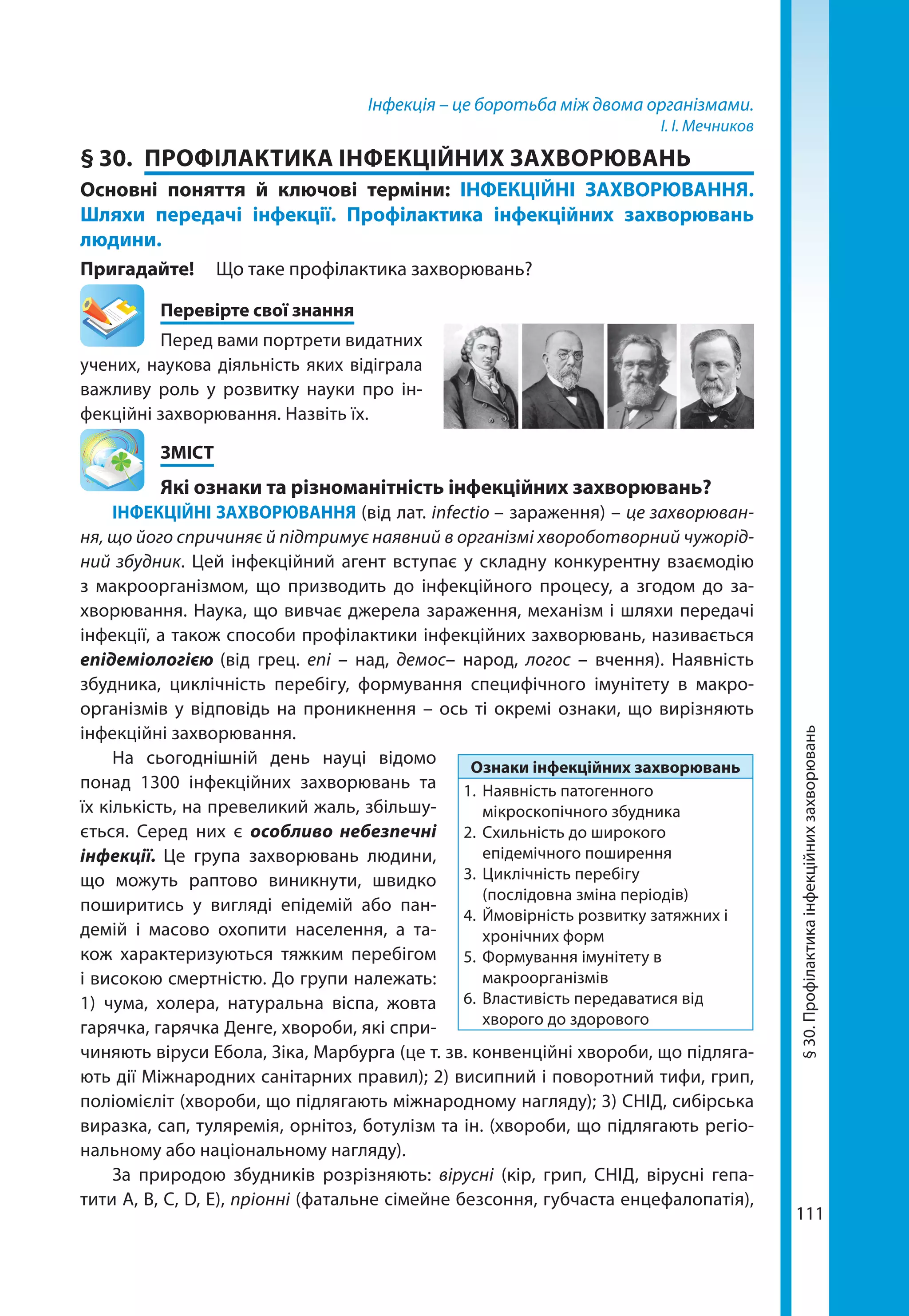111
Інфекція – це боротьба між двома організмами.
І. І. Мечников
§ 30.	 ПРОФІЛАКТИКА ІНФЕКЦІЙНИХ ЗАХВОРЮВАНЬ
Основні поняття й ключові терміни: ІНФЕКЦІЙНІ ЗАХВОРЮВАННЯ.
Шляхи передачі інфекції. Профілактика інфекційних захворювань
людини.
Пригадайте! 	 Що таке профілактика захворювань?
	 Перевірте свої знання
Перед вами портрети видатних
учених, наукова діяльність яких відіграла
важливу роль у розвитку науки про ін-
фекційні захворювання. Назвіть їх.
	ЗМІСТ
	 Які ознаки та різноманітність інфекційних захворювань?
ІНФЕКЦІЙНІ ЗАХВОРЮВАННЯ (від лат. infectio – зараження) – це захворюван-
ня, що його спричиняє й підтримує наявний в організмі хвороботворний чужорід-
ний збудник. Цей інфекційний агент вступає у складну конкурентну взаємодію
з макроорганізмом, що призводить до інфекційного процесу, а згодом до за-
хворювання. Наука, що вивчає джерела зараження, механізм і шляхи передачі
інфекції, а також способи профілактики інфекційних захворювань, називається
епідеміологією (від грец. eпi – над, демос– народ, логос – вчення). Наявність
збудника, циклічність перебігу, формування специфічного імунітету в макро-
організмів у відповідь на проникнення – ось ті окремі ознаки, що вирізняють
інфекційні захворювання.
На сьогоднішній день науці відомо
понад 1300 інфекційних захворювань та
їх кількість, на превеликий жаль, збільшу-
ється. Серед них є особливо небезпечні
інфекції. Це група захворювань людини,
що можуть раптово виникнути, швидко
поширитись у вигляді епідемій або пан-
демій і масово охопити населення, а та-
кож характеризуються тяжким перебігом
і високою смертністю. До групи належать:
1) чума, холера, натуральна віспа, жовта
гарячка, гарячка Денге, хвороби, які спри-
чиняють віруси Ебола, Зіка, Марбурга (це т. зв. конвенційні хвороби, що підляга-
ють дії Міжнародних санітарних правил); 2) висипний і поворотний тифи, грип,
поліомієліт (хвороби, що підлягають міжнародному нагляду); 3) СНІД, сибірська
виразка, сап, туляремія, орнітоз, ботулізм та ін. (хвороби, що підлягають регіо-
нальному або національному нагляду).
За природою збудників розрізняють: вірусні (кір, грип, СНІД, вірусні гепа-
тити А, В, С, D, Е), пріонні (фатальне сімейне безсоння, губчаста енцефалопатія),
Ознаки інфекційних захворювань
1.	 Наявність патогенного
мікроскопічного збудника
2.	 Схильність до широкого
епідемічного поширення
3.	 Циклічність перебігу
(послідовна зміна періодів)
4.	 Ймовірність розвитку затяжних і
хронічних форм
5.	 Формування імунітету в
макроорганізмів
6.	 Властивість передаватися від
хворого до здорового
§30.Профілактикаінфекційнихзахворювань
 