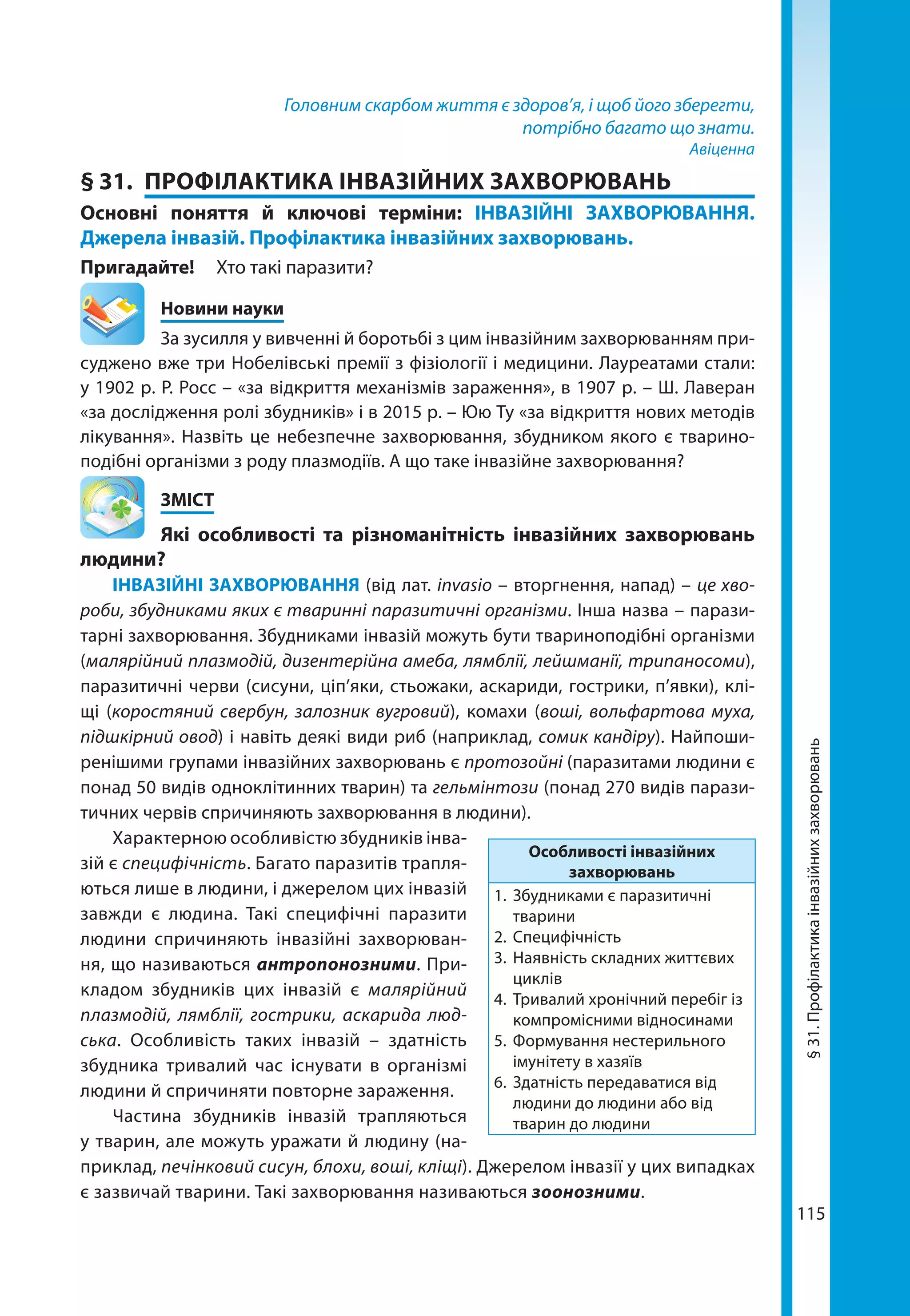 115
Головним скарбом життя є здоров’я, і щоб його зберегти,
потрібно багато що знати.
Авіценна
§ 31.	 ПРОФІЛАКТИКА ІНВАЗІЙНИХ ЗАХВОРЮВАНЬ
Основні поняття й ключові терміни: ІНВАЗІЙНІ ЗАХВОРЮВАННЯ.
Джерела інвазій. Профілактика інвазійних захворювань.
Пригадайте! 	 Хто такі паразити?
	 Новини науки
За зусилля у вивченні й боротьбі з цим інвазійним захворюванням при-
суджено вже три Нобелівські премії з фізіології і медицини. Лауреатами стали:
у 1902 р. Р. Росс – «за відкриття механізмів зараження», в 1907 р. – Ш. Лаверан
«за дослідження ролі збудників» і в 2015 р. – Юю Ту «за відкриття нових методів
лікування». Назвіть це небезпечне захворювання, збудником якого є тварино­
подібні організми з роду плазмодіїв. А що таке інвазійне захворювання?
	ЗМІСТ
	 Які особливості та різноманітність інвазійних захворювань
людини?
ІНВАЗІЙНІ ЗАХВОРЮВАННЯ (від лат. invasio – вторгнення, напад) – це хво-
роби, збудниками яких є тваринні паразитичні організми. Інша назва – парази-
тарні захворювання. Збудниками інвазій можуть бути твариноподібні організми
(малярійний плазмодій, дизентерійна амеба, лямблії, лейшманії, трипаносоми),
паразитичні черви (сисуни, ціп’яки, стьожаки, аскариди, гострики, п’явки), клі-
щі (коростяний свербун, залозник вугровий), комахи (воші, вольфартова муха,
підшкірний овод) і навіть деякі види риб (наприклад, сомик кандіру). Найпоши-
ренішими групами інвазійних захворювань є протозойні (паразитами людини є
понад 50 видів одноклітинних тварин) та гельмінтози (понад 270 видів парази-
тичних червів спричиняють захворювання в людини).
Характерною особливістю збудників інва-
зій є специфічність. Багато паразитів трапля-
ються лише в людини, і джерелом цих інвазій
завжди є людина. Такі специфічні паразити
людини спричиняють інвазійні захворюван-
ня, що називаються антропонозними. При-
кладом збудників цих інвазій є малярійний
плазмодій, лямблії, гострики, аскарида люд-
ська. Особливість таких інвазій  – здатність
збудника тривалий час існувати в організмі
людини й спричиняти повторне зараження.
Частина збудників інвазій трапляються
у тварин, але можуть уражати й людину (на-
приклад, печінковий сисун, блохи, воші, кліщі). Джерелом інвазії у цих випадках
є зазвичай тварини. Такі захворювання називаються зоонозними.
Особливості інвазійних
захворювань
1.	 Збудниками є паразитичні
тварини
2.	Специфічність
3.	 Наявність складних життєвих
циклів
4.	 Тривалий хронічний перебіг із
компромісними відносинами
5.	 Формування нестерильного
імунітету в хазяїв
6.	 Здатність передаватися від
людини до людини або від
тварин до людини
§31.Профілактикаінвазійнихзахворювань
 