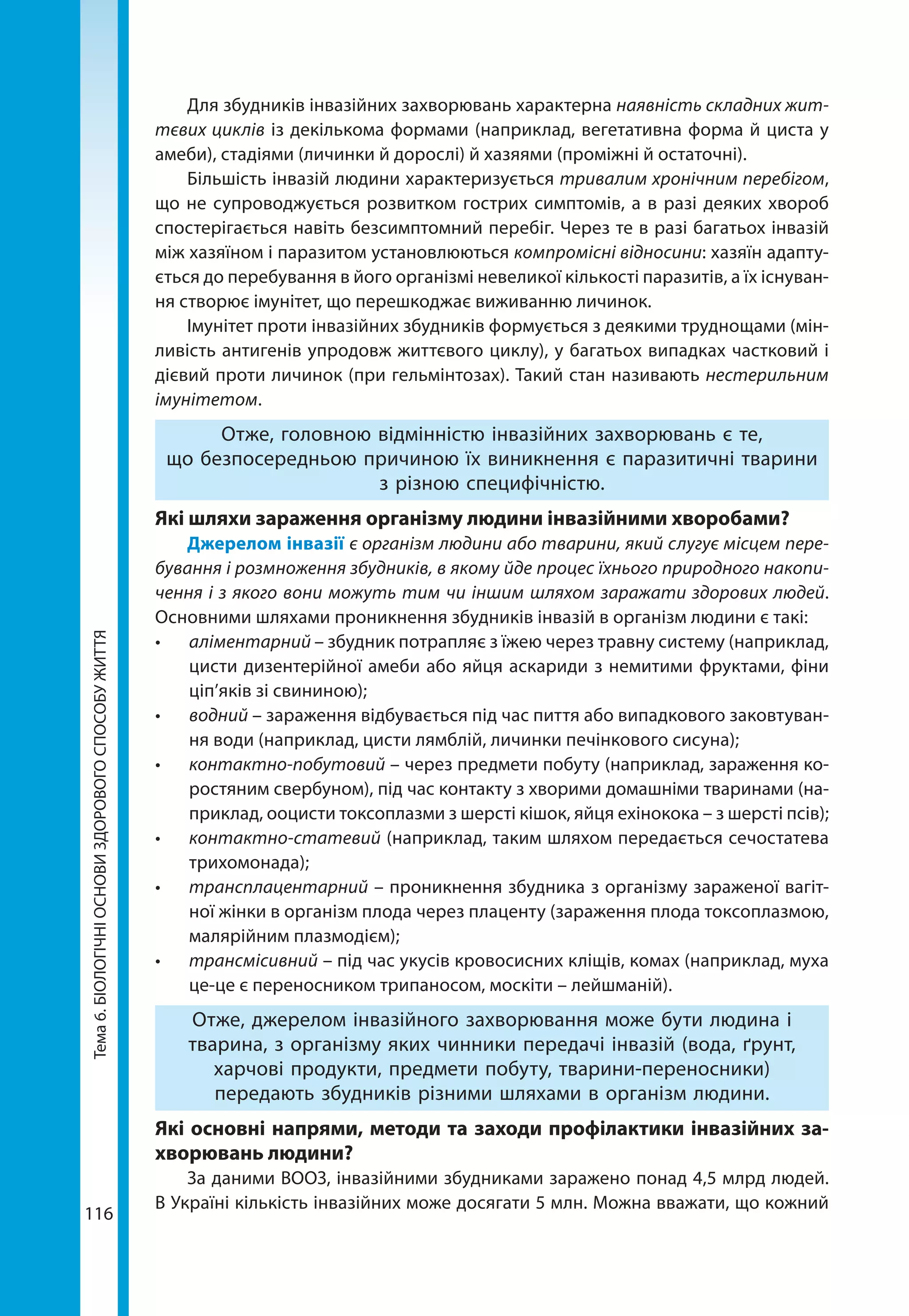 116
Тема6.БІОЛОГІЧНІОСНОВИЗДОРОВОГОСПОСОБУЖИТТЯ Для збудників інвазійних захворювань характерна наявність складних жит-
тєвих циклів із декількома формами (наприклад, вегетативна форма й циста у
амеби), стадіями (личинки й дорослі) й хазяями (проміжні й остаточні).
Більшість інвазій людини характеризується тривалим хронічним перебігом,
що не супроводжується розвитком гострих симптомів, а в разі деяких хвороб
спостерігається навіть безсимптомний перебіг. Через те в разі багатьох інвазій
між хазяїном і паразитом установлюються компромісні відносини: хазяїн адапту-
ється до перебування в його організмі невеликої кількості паразитів, а їх існуван-
ня створює імунітет, що перешкоджає виживанню личинок.
Імунітет проти інвазійних збудників формується з деякими труднощами (мін-
ливість антигенів упродовж життєвого циклу), у багатьох випадках частковий і
дієвий проти личинок (при гельмінтозах). Такий стан називають нестерильним
імунітетом.
Отже, головною відмінністю інвазійних захворювань є те,
що безпосередньою причиною їх виникнення є паразитичні тварини
з різною специфічністю.
Які шляхи зараження організму людини інвазійними хворобами?
Джерелом інвазії є організм людини або тварини, який слугує місцем пере-
бування і розмноження збудників, в якому йде процес їхнього природного накопи-
чення і з якого вони можуть тим чи іншим шляхом заражати здорових людей.
Основними шляхами проникнення збудників інвазій в організм людини є такі:
•	 аліментарний – збудник потрапляє з їжею через травну систему (наприклад,
цисти дизентерійної амеби або яйця аскариди з немитими фруктами, фіни
ціп’яків зі свининою);
•	 водний – зараження відбувається під час пиття або випадкового заковтуван-
ня води (наприклад, цисти лямблій, личинки печінкового сисуна);
•	 контактно-побутовий – через предмети побуту (наприклад, зараження ко-
ростяним свербуном), під час контакту з хворими домашніми тваринами (на-
приклад, ооцисти токсоплазми з шерсті кішок, яйця ехінокока – з шерсті псів);
•	 контактно-статевий (наприклад, таким шляхом передається сечостатева
трихомонада);
•	 трансплацентарний – проникнення збудника з організму зараженої вагіт-
ної жінки в організм плода через плаценту (зараження плода токсоплазмою,
малярійним плазмодієм);
•	 трансмісивний – під час укусів кровосисних кліщів, комах (наприклад, муха
це-це є переносником трипаносом, москіти – лейшманій).
Отже, джерелом інвазійного захворювання може бути людина і
тварина, з організму яких чинники передачі інвазій (вода, ґрунт,
харчові продукти, предмети побуту, тварини-переносники)
передають збудників різними шляхами в організм людини.
Які основні напрями, методи та заходи профілактики інвазійних за-
хворювань людини?
За даними ВООЗ, інвазійними збудниками заражено понад 4,5 млрд людей.
В Україні кількість інвазійних може досягати 5 млн. Можна вважати, що кожний
 