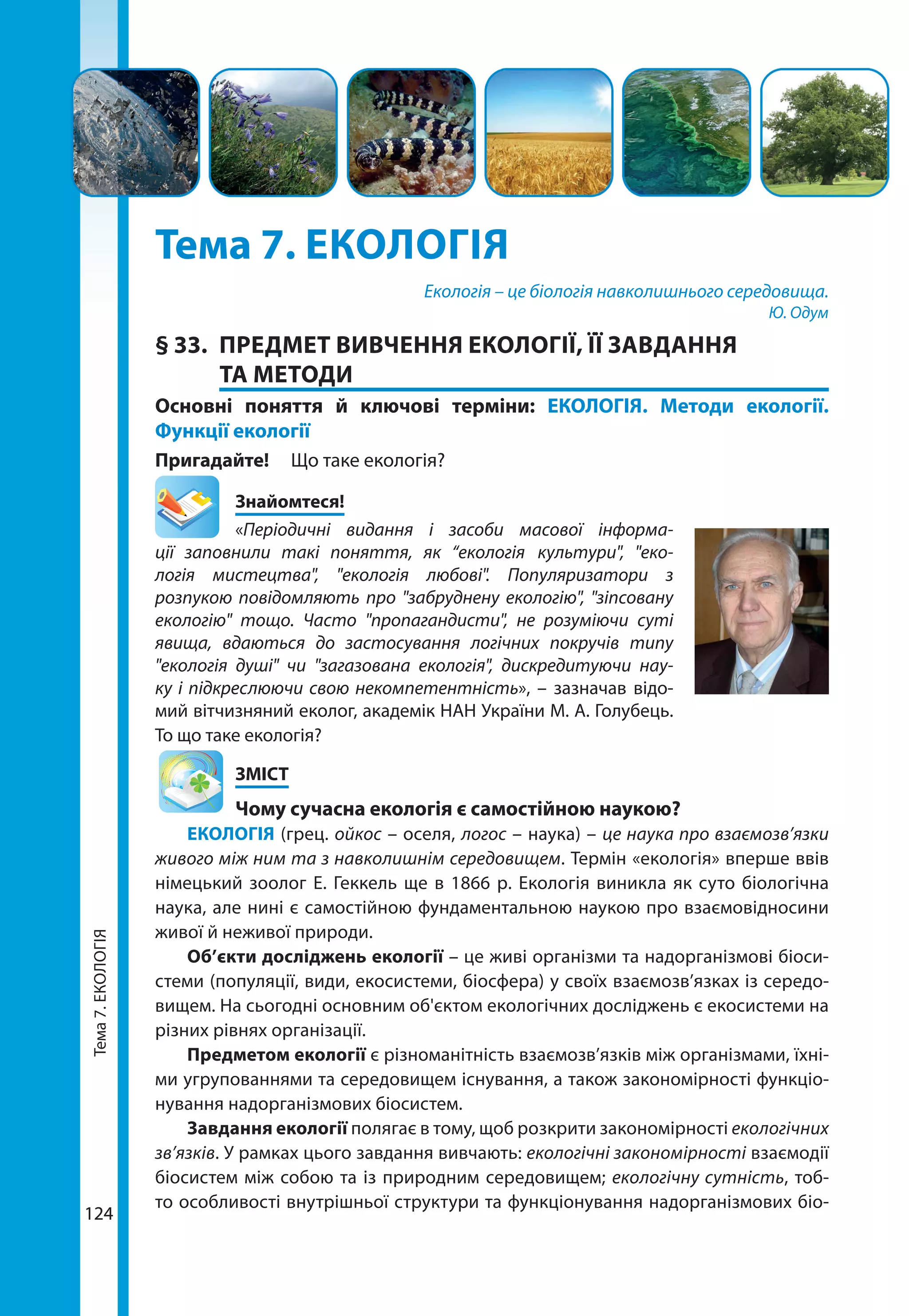 Тема7.ЕКОЛОГІЯ
124124
Тема 7. ЕКОЛОГІЯ
Екологія – це біологія навколишнього середовища.
Ю. Одум
§ 33.	 ПРЕДМЕТ ВИВЧЕННЯ ЕКОЛОГІЇ, ЇЇ ЗАВДАННЯ
ТА МЕТОДИ
Основні поняття й ключові терміни: ЕКОЛОГІЯ. Методи екології.
Функції екології
Пригадайте! 	 Що таке екологія?
	Знайомтеся!
«Періодичні видання і засоби масової інформа-
ції заповнили такі поняття, як “екологія культури", "еко-
логія мистецтва", "екологія любові". Популяризатори з
розпукою повідомляють про "забруднену екологію", "зіпсовану
екологію" тощо. Часто "пропагандисти", не розуміючи суті
явища, вдаються до застосування логічних покручів типу
"екологія душі" чи "загазована екологія", дискредитуючи нау-
ку і підкреслюючи свою некомпетентність», – зазначав відо-
мий вітчизняний еколог, академік НАН України М. А. Голубець.
То що таке екологія?
	ЗМІСТ
	 Чому сучасна екологія є самостійною наукою?
ЕКОЛОГІЯ (грец. ойкос – оселя, логос – наука) – це наука про взаємозв’язки
живого між ним та з навколишнім середовищем. Термін «екологія» вперше ввів
німецький зоолог Е. Геккель ще в 1866 р. Екологія виникла як суто біологічна
наука, але нині є самостійною фундаментальною наукою про взаємовідносини
живої й неживої природи.
Об’єкти досліджень екології – це живі організми та надорганізмові біоси­
стеми (популяції, види, екосистеми, біосфера) у своїх взаємозв’язках із середо-
вищем. На сьогодні основним об'єктом екологічних досліджень є екосистеми на
різних рівнях організації.
Предметом екології є різноманітність взаємозв’язків між організмами, їхні-
ми угрупованнями та середовищем існування, а також закономірності функціо-
нування надорганізмових біосистем.
Завдання екології полягає в тому, щоб розкрити закономірності екологічних
зв’язків. У рамках цього завдання вивчають: екологічні закономірності взаємодії
біосистем між собою та із природним середовищем; екологічну сутність, тоб-
то особливості внутрішньої структури та функціонування надорганізмових біо­
 