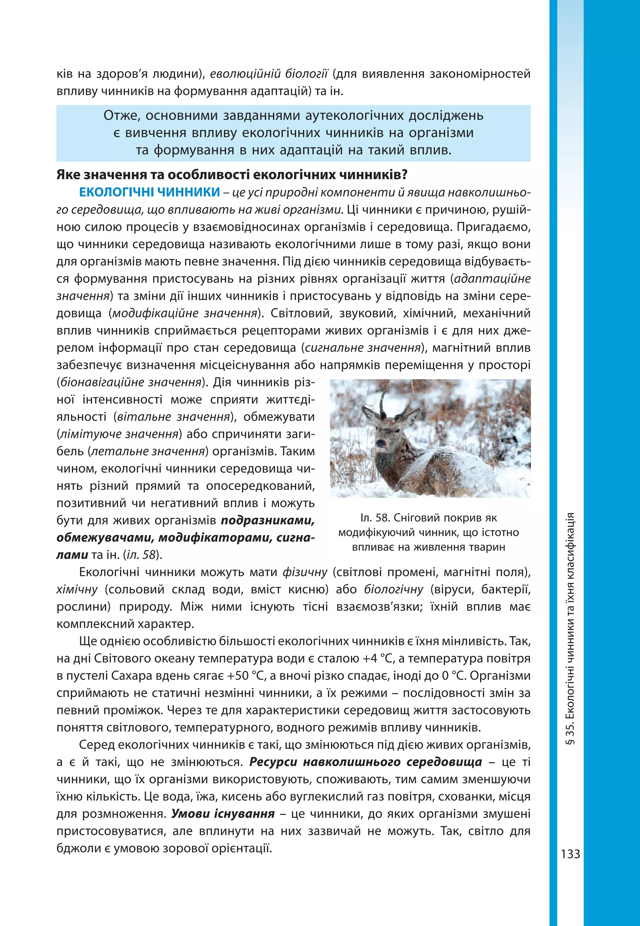 133
ків на здоров’я людини), еволюційній біології (для виявлення закономірностей
впливу чинників на формування адаптацій) та ін.
Отже, основними завданнями аутекологічних досліджень
є вивчення впливу екологічних чинників на організми
та формування в них адаптацій на такий вплив.
Яке значення та особливості екологічних чинників?
ЕКОЛОГІЧНІ ЧИННИКИ – це усі природні компоненти й явища навколишньо-
го середовища, що впливають на живі організми. Ці чинники є причиною, рушій-
ною силою процесів у взаємовідносинах організмів і середовища. Пригадаємо,
що чинники середовища називають екологічними лише в тому разі, якщо вони
для організмів мають певне значення. Під дією чинників середовища відбуваєть-
ся формування пристосувань на різних рівнях організації життя (адаптаційне
значення) та зміни дії інших чинників і пристосувань у відповідь на зміни сере-
довища (модифікаційне значення). Світловий, звуковий, хімічний, механічний
вплив чинників сприймається рецепторами живих організмів і є для них дже-
релом інформації про стан середовища (сигнальне значення), магнітний вплив
забезпечує визначення місцеіснування або напрямків переміщення у просторі
(біонавігаційне значення). Дія чинників різ-
ної інтенсивно­сті може сприяти життєді-
яльності (вітальне значення), обмежувати
(лімітуюче значення) або спричиняти заги-
бель (летальне значення) організмів. Таким
чином, екологічні чинники середовища чи-
нять різний прямий та опосередкований,
позитивний чи негативний вплив і можуть
бути для живих організмів подразниками,
обмежувачами, модифікаторами, сигна­
лами та ін. (іл. 58).
Екологічні чинники можуть мати фізичну (світлові промені, магнітні поля),
хімічну (сольовий склад води, вміст кисню) або біологічну (віруси, бактерії,
рослини) природу. Між ними існують тісні взаємозв’язки; їхній вплив має
комплекс­ний характер.
Ще однією особливістю більшості екологічних чинників є їхня мінливість. Так,
на дні Світового океану температура води є сталою +4 °С, а температура повітря
в пустелі Сахара вдень сягає +50 °С, а вночі різко спадає, іноді до 0 °С. Організми
сприймають не статичні незмінні чинники, а їх режими – послідовності змін за
певний проміжок. Через те для характеристики середовищ життя застосовують
поняття світлового, температурного, водного режимів впливу чинників.
Серед екологічних чинників є такі, що змінюються під дією живих організмів,
а є й такі, що не змінюються. Ресурси навколишнього середовища – це ті
чинники, що їх організми використовують, споживають, тим самим зменшуючи
їхню кількість. Це вода, їжа, кисень або вуглекислий газ повітря, схованки, місця
для розмноження. Умови існування – це чинники, до яких організми змушені
пристосовуватися, але вплинути на них зазвичай не можуть. Так, світло для
бджоли є умовою зорової орієнтації.
§35.Екологічнічинникитаїхнякласифікація
Іл. 58. Сніговий покрив як
модифікуючий чинник, що істотно
впливає на живлення тварин
 