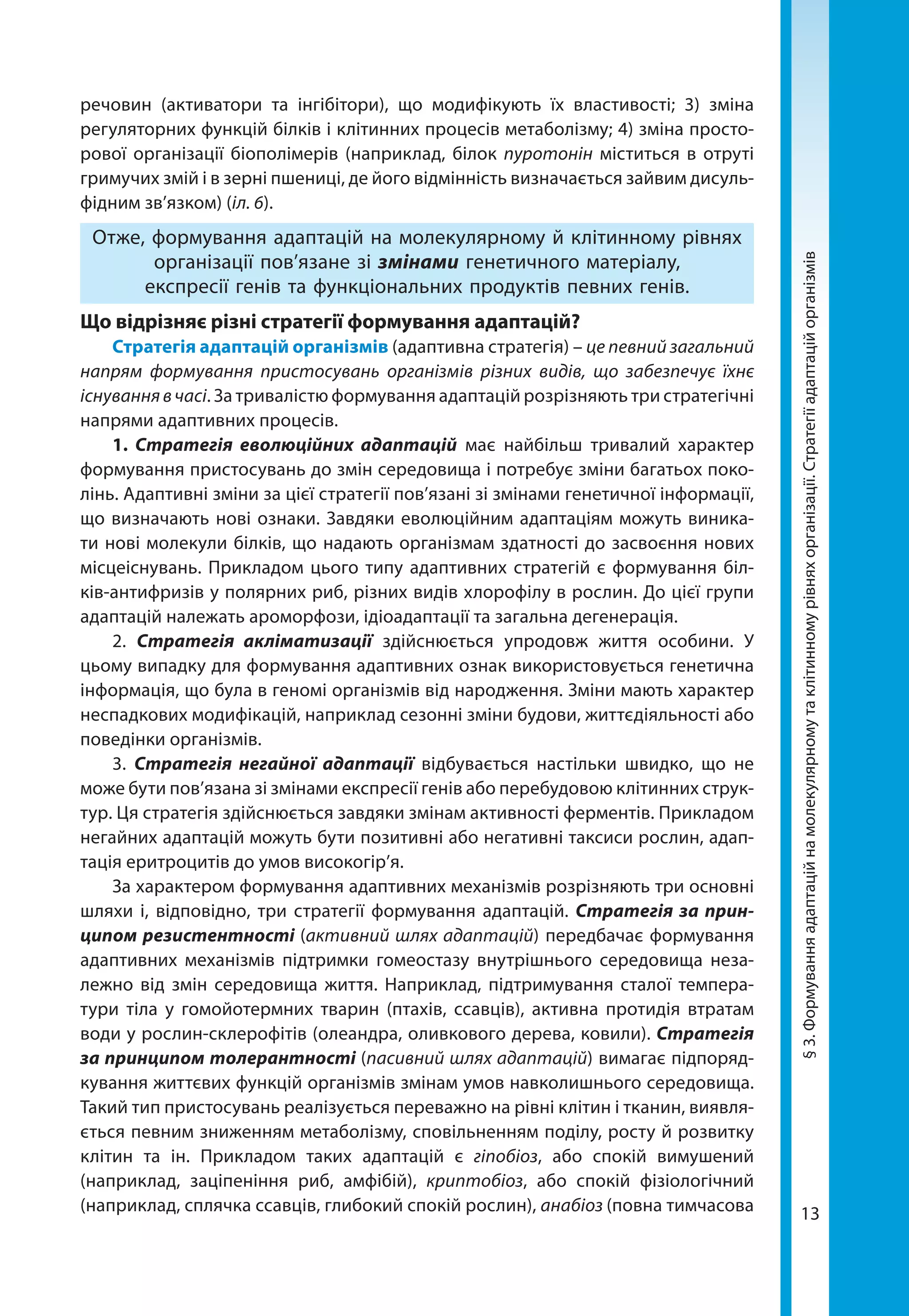 13
речовин (активатори та інгібітори), що модифікують їх властивості; 3) зміна
регуляторних функцій білків і клітинних процесів метаболізму; 4) зміна просто-
рової організації біополімерів (наприклад, білок пуротонін міститься в отруті
гримучих змій і в зерні пшениці, де його відмінність визначається зайвим дисуль-
фідним зв’язком) (іл. 6).
Отже, формування адаптацій на молекулярному й клітинному рівнях
організації пов’язане зі змінами генетичного матеріалу,
експресії генів та функціональних продуктів певних генів.
Що відрізняє різні стратегії формування адаптацій?
Стратегія адаптацій організмів (адаптивна стратегія) – це певний загальний
напрям формування пристосувань організмів різних видів, що забезпечує їхнє
існуваннявчасі. За тривалістю формування адаптацій розрізняють три стратегічні
напрями адаптивних процесів.
1. Стратегія еволюційних адаптацій має найбільш тривалий характер
формування пристосувань до змін середовища і потребує зміни багатьох поко-
лінь. Адаптивні зміни за цієї стратегії пов’язані зі змінами генетичної інформації,
що визначають нові ознаки. Завдяки еволюційним адаптаціям можуть виника-
ти нові молекули білків, що надають організмам здатності до засвоєння нових
місцеіснувань. Прикладом цього типу адаптивних стратегій є формування біл-
ків-антифризів у полярних риб, різних видів хлорофілу в рослин. До цієї групи
адаптацій належать ароморфози, ідіоадаптації та загальна дегенерація.
2. Стратегія акліматизації здійснюється упродовж життя особини. У
цьому випадку для формування адаптивних ознак використовується генетична
інформація, що була в геномі організмів від народження. Зміни мають характер
неспадкових модифікацій, наприклад сезонні зміни будови, життєдіяльності або
поведінки організмів.
3. Стратегія негайної адаптації відбувається настільки швидко, що не
може бути пов’язана зі змінами експресії генів або перебудовою клітинних струк-
тур. Ця стратегія здійснюється завдяки змінам активності ферментів. Прикладом
негайних адаптацій можуть бути позитивні або негативні таксиси рослин, адап-
тація еритроцитів до умов високогір’я.
За характером формування адаптивних механізмів розрізняють три основні
шляхи і, відповідно, три стратегії формування адаптацій. Стратегія за прин­
ципом резистентності (активний шлях адаптацій) передбачає формування
адаптивних механізмів підтримки гомеостазу внутрішнього середовища неза-
лежно від змін середовища життя. Наприклад, підтримування сталої темпера-
тури тіла у гомойотермних тварин (птахів, ссавців), активна протидія втратам
води у рослин-склерофітів (олеандра, оливкового дерева, ковили). Стратегія
за принципом толерантності (пасивний шлях адаптацій) вимагає підпоряд-
кування життєвих функцій організмів змінам умов навколишнього середовища.
Такий тип пристосувань реалізується переважно на рівні клітин і тканин, виявля-
ється певним зниженням метаболізму, сповільненням поділу, росту й розвитку
клітин та ін. Прикладом таких адаптацій є гіпобіоз, або спокій вимушений
(наприклад, заціпеніння риб, амфібій), криптобіоз, або спокій фізіологічний
(наприклад, сплячка ссавців, глибокий спокій рослин), анабіоз (повна тимчасова
§3.Формуванняадаптаційнамолекулярномутаклітинномурівняхорганізації.Стратегіїадаптаційорганізмів
 