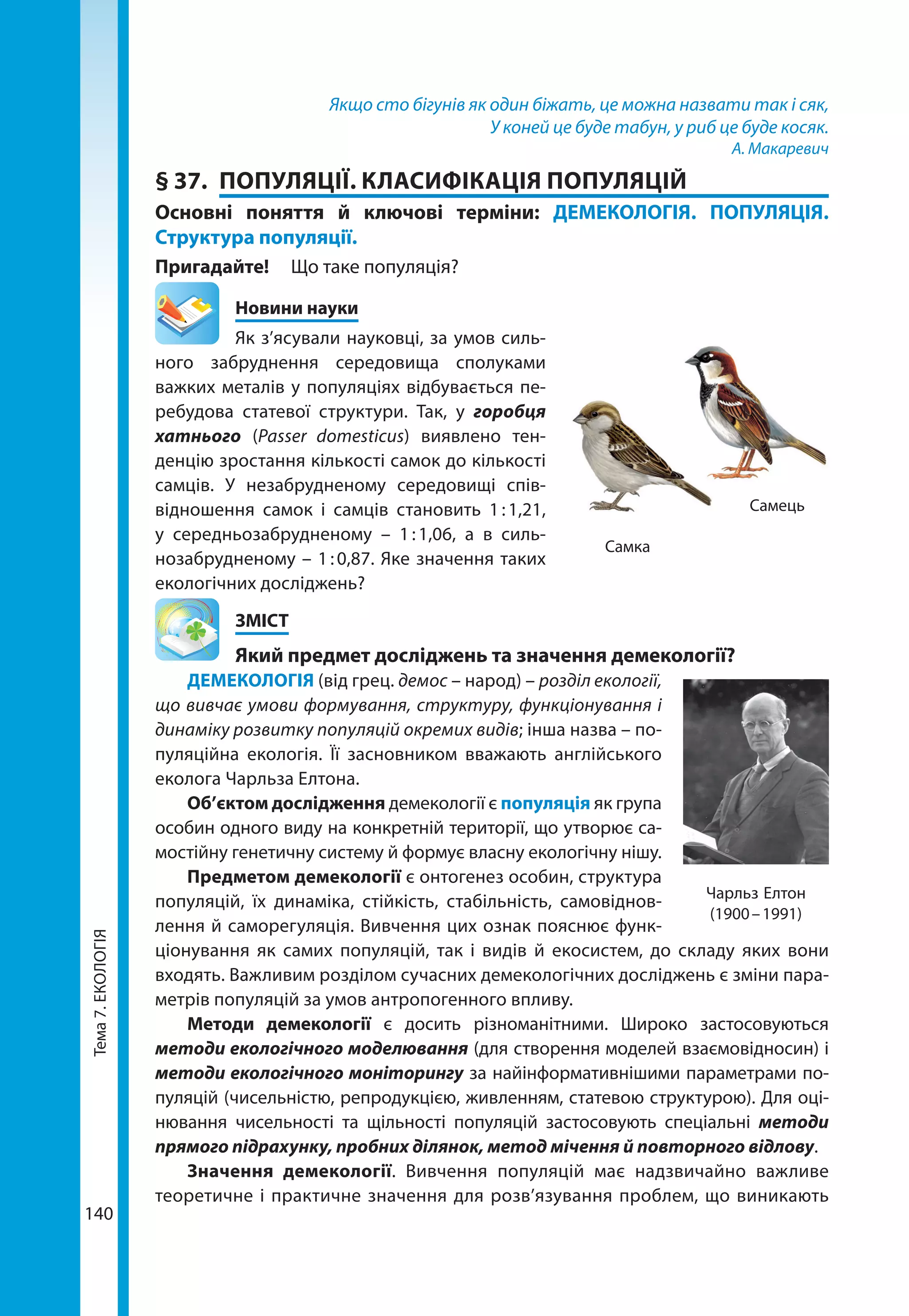 Тема7.ЕКОЛОГІЯ
140
Якщо сто бігунів як один біжать, це можна назвати так і сяк,
У коней це буде табун, у риб це буде косяк.
А. Макаревич
§ 37.	 ПОПУЛЯЦІЇ. КЛАСИФІКАЦІЯ ПОПУЛЯЦІЙ
Основні поняття й ключові терміни: ДЕМЕКОЛОГІЯ. ПОПУЛЯЦІЯ.
Структура популяції.
Пригадайте! 	 Що таке популяція?
	 Новини науки
Як з’ясували науковці, за умов силь-
ного забруднення середовища сполуками
важких металів у популяціях відбувається пе-
ребудова статевої структури. Так, у горобця
хатнього (Passer domesticus) виявлено тен-
денцію зростання кількості самок до кількості
самців. У незабрудненому середовищі спів-
відношення самок і самців становить 1 : 1,21,
у середньозабрудненому  – 1 : 1,06, а в силь-
нозабрудненому – 1 : 0,87. Яке значення таких
екологічних досліджень?
	ЗМІСТ
	 Який предмет досліджень та значення демекології?
ДЕМЕКОЛОГІЯ (від грец. демос – народ) – розділ екології,
що вивчає умови формування, структуру, функціонування і
динаміку розвитку популяцій окремих видів; інша назва – по-
пуляційна екологія. Її засновником вважають англійського
еколога Чарльза Елтона.
Об’єктом дослідження демекології є популяція як група
особин одного виду на конкретній території, що утворює са-
мостійну генетичну систему й формує власну екологічну нішу.
Предметом демекології є онтогенез особин, структура
популяцій, їх динаміка, стійкість, стабільність, самовіднов-
лення й саморегуляція. Вивчення цих ознак пояснює функ-
ціонування як самих популяцій, так і видів й екосистем, до складу яких вони
входять. Важливим розділом сучасних демекологічних досліджень є зміни пара-
метрів популяцій за умов антропогенного впливу.
Методи демекології є досить різноманітними. Широко застосовуються
методи екологічного моделювання (для створення моделей взаємовідносин) і
методи екологічного моніторингу за найінформативнішими параметрами по-
пуляцій (чисельністю, репродукцією, живленням, статевою структурою). Для оці-
нювання чисельності та щільності популяцій застосовують спеціальні методи
прямого підрахунку, пробних ділянок, метод мічення й повторного відлову.
Значення демекології. Вивчення популяцій має надзвичайно важливе
тео­ретичне і практичне значення для розв’язування проблем, що виникають
Самка
Самець
Чарльз Елтон
(1900 – 1991)
 