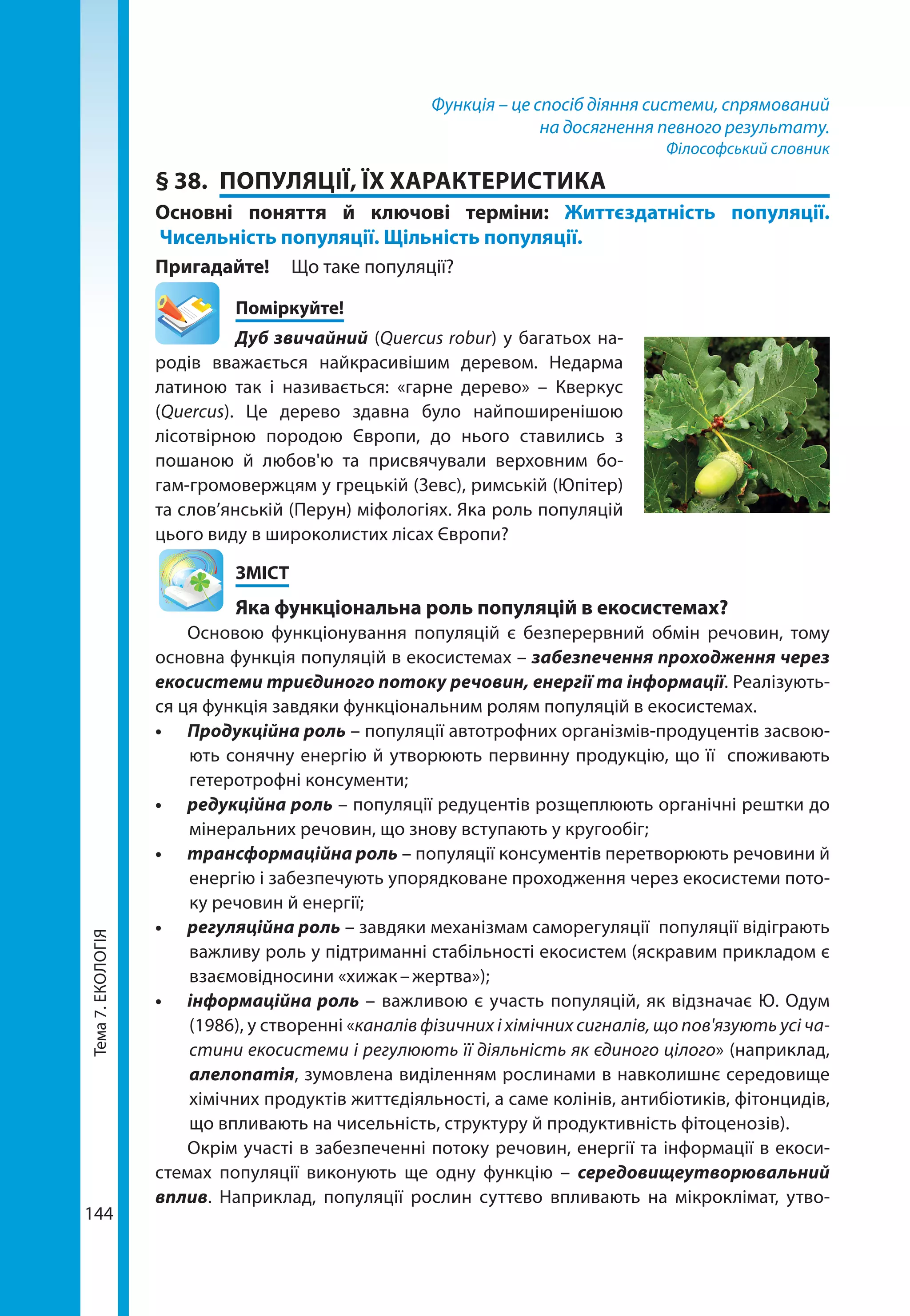 Тема7.ЕКОЛОГІЯ
144
Функція – це спосіб діяння системи, спрямований
на досягнення певного результату.
Філософський словник
§ 38.	 ПОПУЛЯЦІЇ, ЇХ ХАРАКТЕРИСТИКА
Основні поняття й ключові терміни: Життєздатність популяції.
Чисельність популяції. Щільність популяції.
Пригадайте! 	 Що таке популяції?
	Поміркуйте!
Дуб звичайний (Quercus robur) у багатьох на-
родів вважається найкрасивішим деревом. Недарма
латиною так і називається: «гарне дерево» – Кверкус
(Quercus). Це дерево здавна було найпоширенішою
лісотвірною породою Європи, до нього ставились з
пошаною й любов'ю та присвячували верховним бо-
гам-громовержцям у грецькій (Зевс), римській (Юпітер)
та слов’янській (Перун) міфологіях. Яка роль популяцій
цього виду в широколистих лісах Європи?
	ЗМІСТ
	 Яка функціональна роль популяцій в екосистемах?
Основою функціонування популяцій є безперервний обмін речовин, тому
основна функція популяцій в екосистемах – забезпечення проходження через
екосистеми триєдиного потоку речовин, енергії та інформації. Реалізують-
ся ця функція завдяки функціональним ролям популяцій в екосистемах.
•	 Продукційна роль – популяції автотрофних організмів-продуцентів засвою-
ють сонячну енергію й утворюють первинну продукцію, що її споживають
гетеротрофні консументи;
•	 редукційна роль – популяції редуцентів розщеплюють органічні рештки до
мінеральних речовин, що знову вступають у кругообіг;
•	 трансформаційна роль – популяції консументів перетворюють речовини й
енергію і забезпечують упорядковане проходження через екосистеми пото-
ку речовин й енергії;
•	 регуляційна роль – завдяки механізмам саморегуляції популяції відіграють
важливу роль у підтриманні стабільності екосистем (яскравим прикладом є
взаємовідносини «хижак – жертва»);
•	 інформаційна роль – важливою є участь популяцій, як відзначає Ю. Одум
(1986), у створенні «каналів фізичних і хімічних сигналів, що пов'язують усі ча-
стини екосистеми і регулюють її діяльність як єдиного цілого» (наприклад,
алелопатія, зумовлена виділенням рослинами в навколишнє середовище
хімічних продуктів життєдіяльності, а саме колінів, антибіотиків, фітонцидів,
що впливають на чисельність, структуру й продуктивність фітоценозів).
Окрім участі в забезпеченні потоку речовин, енергії та інформації в екоси-
стемах популяції виконують ще одну функцію – середовищеутворювальний
вплив. Наприклад, популяції рослин суттєво впливають на мікроклімат, утво-
 