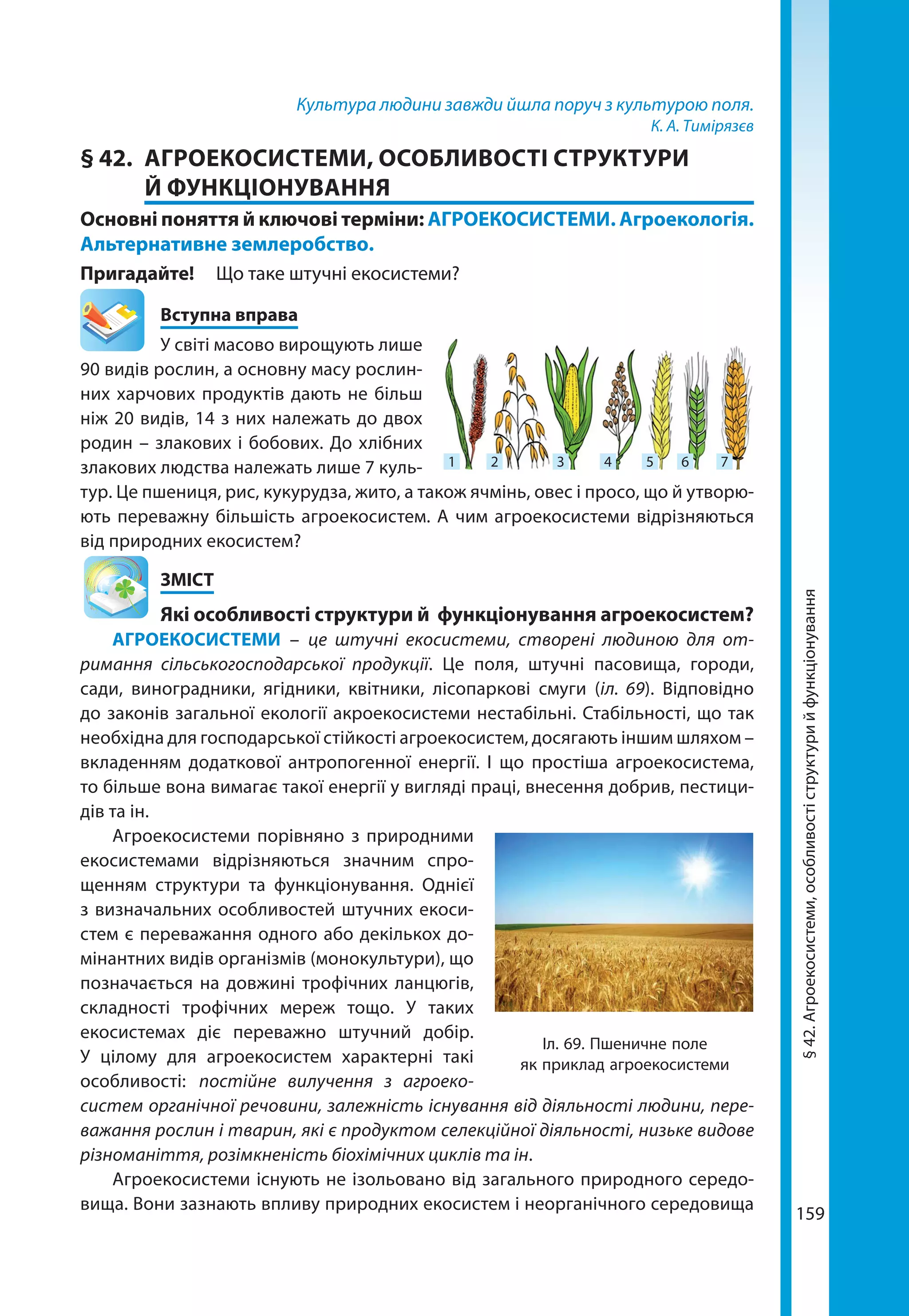 159
Культура людини завжди йшла поруч з культурою поля.
К. А. Тимірязєв
§ 42.	 АГРОЕКОСИСТЕМИ, ОСОБЛИВОСТІ СТРУКТУРИ
Й ФУНКЦІОНУВАННЯ
Основні поняття й ключові терміни: АГРОЕКОСИСТЕМИ. Агроекологія.
Альтернативне землеробство.
Пригадайте! 	 Що таке штучні екосистеми?
	 Вступна вправа
У світі масово вирощують лише
90 видів рослин, а основну масу рослин-
них харчових продуктів дають не більш
ніж 20 видів, 14 з них належать до двох
родин – злакових і бобових. До хлібних
злакових людства належать лише 7 куль-
тур. Це пшениця, рис, кукурудза, жито, а також ячмінь, овес і просо, що й утворю-
ють переважну більшість агроекосистем. А чим агроекосистеми відрізняються
від природних екосистем?
	ЗМІСТ
	 Які особливості структури й функціонування агроекосистем?
АГРОЕКОСИСТЕМИ – це штучні екосистеми, створені людиною для от-
римання сільськогосподарської продукції. Це поля, штучні пасовища, городи,
сади, виноградники, ягідники, квітники, лісопаркові смуги (іл. 69). Відповідно
до законів загальної екології акроекосистеми нестабільні. Стабільності, що так
необхідна для господарської стійкості агроекосистем, досягають іншим шляхом –
вкладенням додаткової антропогенної енергії. І що простіша агроекосистема,
то більше вона вимагає такої енергії у вигляді праці, внесення добрив, пестици-
дів та ін.
Агроекосистеми порівняно з природними
екосистемами відрізняються значним спро-
щенням структури та функціонування. Однієї
з визначальних особливостей штучних екоси­
стем є переважання одного або декількох до-
мінантних видів організмів (монокультури), що
позначається на довжині трофічних ланцюгів,
складності трофічних мереж тощо. У таких
екосистемах діє переважно штучний добір.
У цілому для агроекосистем характерні такі
особ­ливості: постійне вилучення з агроеко-
систем органічної речовини, залежність існування від діяльності людини, пере-
важання рослин і тварин, які є продуктом селекційної діяльності, низьке видове
різноманіття, розімкненість біохімічних циклів та ін.
Агроекосистеми існують не ізольовано від загального природного середо-
вища. Вони зазнають впливу природних екосистем і неорганічного середовища
1 2 3 4 5 6 7
Іл. 69. Пшеничне поле
як приклад агроекосистеми
§42.Агроекосистеми,особливостіструктурийфункціонування
 