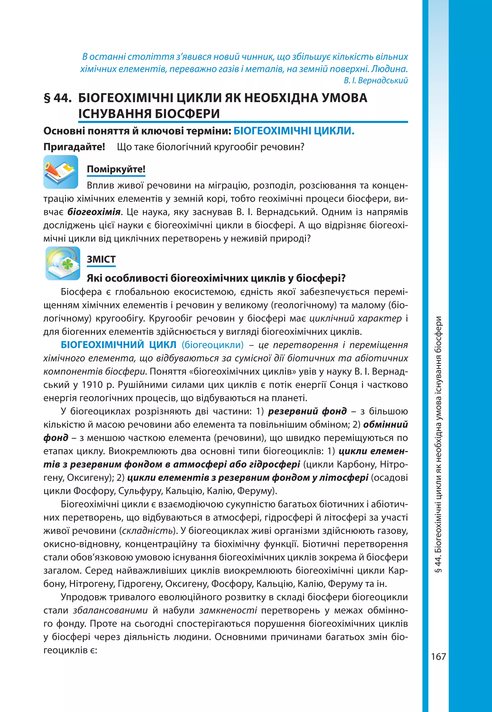 167
В останні століття з’явився новий чинник, що збільшує кількість вільних
хімічних елементів, переважно газів і металів, на земній поверхні. Людина.
В. І. Вернадський
§ 44.	 БІОГЕОХІМІЧНІ ЦИКЛИ ЯК НЕОБХІДНА УМОВА
ІСНУВАННЯ БІОСФЕРИ
Основні поняття й ключові терміни: БІОГЕОХІМІЧНІ ЦИКЛИ.
Пригадайте! 	 Що таке біологічний кругообіг речовин?
	Поміркуйте!
Вплив живої речовини на міграцію, розподіл, розсіювання та концен-
трацію хімічних елементів у земній корі, тобто геохімічні процеси біосфери, ви-
вчає біогеохімія. Це наука, яку заснував В. І. Вернадський. Одним із напрямів
досліджень цієї науки є біогеохімічні цикли в біосфері. А що відрізняє біогеохі-
мічні цикли від циклічних перетворень у неживій природі?
	ЗМІСТ
	 Які особливості біогеохімічних циклів у біосфері?
Біосфера є глобальною екосистемою, єдність якої забезпечується перемі-
щенням хімічних елементів і речовин у великому (геологічному) та малому (біо­
логічному) кругообігу. Кругообіг речовин у біосфері має циклічний характер і
для біогенних елементів здійснюється у вигляді біогеохімічних циклів.
БІОГЕОХІМІЧНИЙ ЦИКЛ (біогеоцикли) – це перетворення і переміщення
хімічного елемента, що відбуваються за сумісної дії біотичних та абіотичних
компонентів біосфери. Поняття «біогеохімічних циклів» увів у науку В. І. Вернад-
ський у 1910 р. Рушійними силами цих циклів є потік енергії Сонця і частково
енергія геологічних процесів, що відбуваються на планеті.
У біогеоциклах розрізняють дві частини: 1) резервний фонд – з більшою
кількістю й масою речовини або елемента та повільнішим обміном; 2) обмінний
фонд – з меншою часткою елемента (речовини), що швидко переміщуються по
етапах циклу. Виокремлюють два основні типи біогеоциклів: 1) цикли елемен­
тів з резервним фондом в атмосфері або гідросфері (цикли Карбону, Нітро-
гену, Оксигену); 2) цикли елементів з резервним фондом у літосфері (осадові
цикли Фосфору, Сульфуру, Кальцію, Калію, Феруму).
Біогеохімічні цикли є взаємодіючою сукупністю багатьох біотичних і абіотич-
них перетворень, що відбуваються в атмосфері, гідросфері й літосфері за участі
живої речовини (складність). У біо­геоциклах живі організми здійснюють газову,
окисно-відновну, концентраційну та біохімічну функції. Біотичні перетворення
стали обов’язковою умовою існування біогеохімічних циклів зокрема й біосфери
загалом. Серед найважливіших циклів виокремлюють біогеохімічні цикли Кар-
бону, Нітрогену, Гідрогену, Оксигену, Фосфору, Кальцію, Калію, Феруму та ін.
Упродовж тривалого еволюційного розвитку в складі біосфери біогеоцикли
стали збалансованими й набули замкненості перетворень у межах обмінно-
го фонду. Проте на сьогодні спостерігаються порушення біогеохімічних циклів
у біосфері через діяльність людини. Основними причинами багатьох змін біо­
геоциклів є:
§44.Біогеохімічніциклиякнеобхіднаумоваіснуваннябіосфери
 