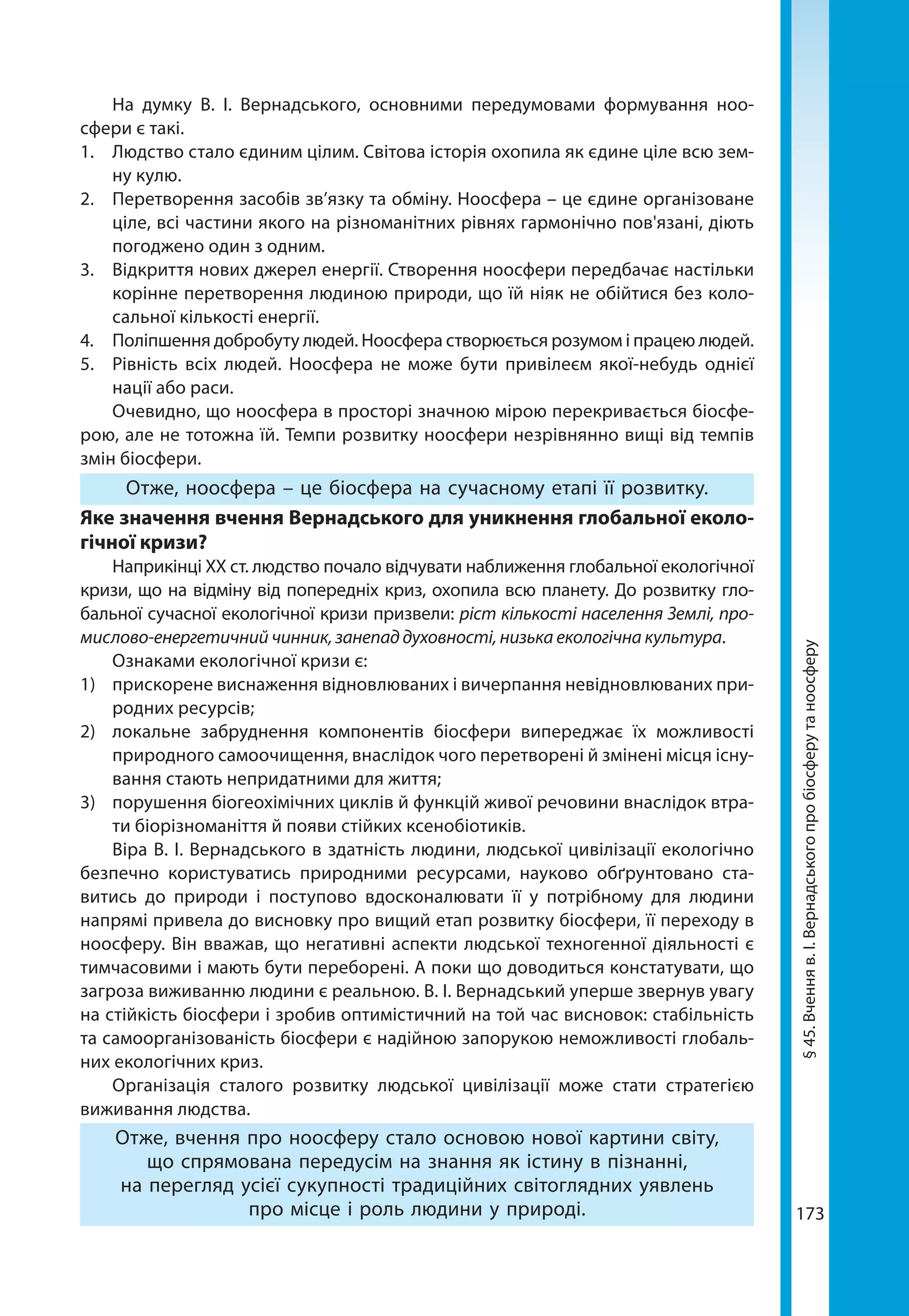 173
На думку В. І. Вернадського, основними передумовами формування ноо­
сфери є такі.
1.	 Людство стало єдиним цілим. Світова історія охопила як єдине ціле всю зем-
ну кулю.
2.	 Перетворення засобів зв’язку та обміну. Ноосфера – це єдине організоване
ціле, всі частини якого на різноманітних рівнях гармонічно пов'язані, діють
погоджено один з одним.
3.	 Відкриття нових джерел енергії. Створення ноосфери передбачає настільки
корінне перетворення людиною природи, що їй ніяк не обійтися без коло-
сальної кількості енергії.
4.	 Поліпшення добробуту людей. Ноосфера створюється розумом і працею людей.
5.	 Рівність всіх людей. Ноосфера не може бути привілеєм якої-небудь однієї
нації або раси.
Очевидно, що ноосфера в просторі значною мірою перекривається біосфе-
рою, але не тотожна їй. Темпи розвитку ноосфери незрівнянно вищі від темпів
змін біосфери.
Отже, ноосфера – це біосфера на сучасному етапі її розвитку.
Яке значення вчення Вернадського для уникнення глобальної еколо-
гічної кризи?
Наприкінці XX ст. людство почало відчувати наближення глобальної екологічної
кризи, що на відміну від попередніх криз, охопила всю планету. До розвитку гло-
бальної сучасної екологічної кризи призвели: ріст кількості населення Землі, про-
мислово-енергетичний чинник, занепад духовності, низька екологічна культура.
Ознаками екологічної кризи є:
1) 	 прискорене виснаження відновлюваних і вичерпання невідновлюваних при-
родних ресурсів;
2) 	 локальне забруднення компонентів біосфери випереджає їх можливості
природного самоочищення, внаслідок чого перетворені й змінені місця існу-
вання стають непридатними для життя;
3) 	 порушення біогеохімічних циклів й функцій живої речовини внаслідок втра-
ти біорізноманіття й появи стійких ксенобіотиків.
Віра В. І. Вернадського в здатність людини, людської цивілізації екологічно
безпечно користуватись природними ресурсами, науково обґрунтовано ста-
витись до природи і поступово вдосконалювати її у потрібному для людини
напрямі привела до висновку про вищий етап розвитку біосфери, її переходу в
ноосферу. Він вважав, що негативні аспекти людської техногенної діяльності є
тимчасовими і мають бути переборені. А поки що доводиться констатувати, що
загроза виживанню людини є реальною. В. І. Вернадський уперше звернув увагу
на стійкість біосфери і зробив оптимістичний на той час висновок: стабільність
та самоорганізованість біосфери є надійною запорукою неможливості глобаль-
них екологічних криз.
Організація сталого розвитку людської цивілізації може стати стратегією
виживання людства. 
Отже, вчення про ноосферу стало основою нової картини світу,
що спрямована передусім на знання як істину в пізнанні,
на перегляд усієї сукупності традиційних світоглядних уявлень
про місце і роль людини у природі.
§45.Вченняв.І.Вернадськогопробіосферутаноосферу
 