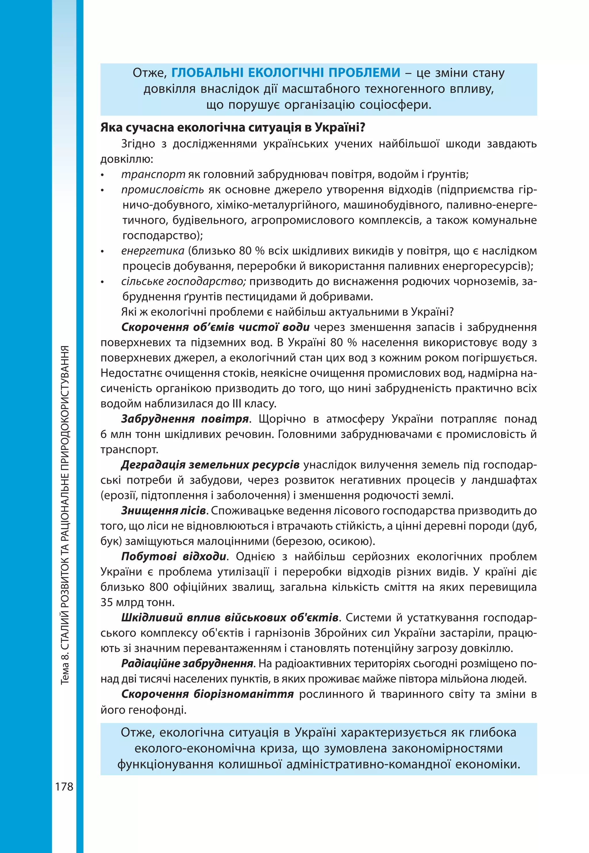 Тема8.СТАЛИЙРОЗВИТОКТАРАЦІОНАЛЬНЕПРИРОДОКОРИСТУВАННЯ
178
Отже, ГЛОБАЛЬНІ ЕКОЛОГІЧНІ ПРОБЛЕМИ – це зміни стану
довкілля внаслідок дії масштабного техногенного впливу,
що порушує організацію соціосфери.
Яка сучасна екологічна ситуація в Україні?
Згідно з дослідженнями українських учених найбільшої шкоди завдають
довкіллю:
•	 транспорт як головний забруднювач повітря, водойм і ґрунтів;
•	 промисловість як основне джерело утворення відходів (підприємства гір-
ничо-добувного, хіміко-металургійного, машинобудівного, паливно-енерге-
тичного, будівельного, агропромислового комплексів, а також комунальне
господарство);
•	 енергетика (близько 80 % всіх шкідливих викидів у повітря, що є наслідком
процесів добування, переробки й використання паливних енергоресурсів);
•	 сільське господарство; призводить до виснаження родючих чорноземів, за-
бруднення ґрунтів пестицидами й добривами. 
Які ж екологічні проблеми є найбільш актуальними в Україні?
Скорочення об’ємів чистої води через зменшення запасів і забруднення
поверхневих та підземних вод. В Україні 80 % населення використовує воду з
поверхневих джерел, а екологічний стан цих вод з кожним роком погіршується.
Недостатнє очищення стоків, неякісне очищення промислових вод, надмірна на-
сиченість органікою призводить до того, що нині забрудненість практично всіх
водойм наблизилася до ІІІ класу.
Забруднення повітря. Щорічно в атмосферу України потрапляє понад
6 млн тонн шкідливих речовин. Головними забруднювачами є промисловість й
транспорт.
Деградація земельних ресурсів унаслідок вилучення земель під господар-
ські потреби й забудови, через розвиток негативних процесів у ландшафтах
(ерозії, підтоплення і заболочення) і зменшення родючості землі.
Знищення лісів. Споживацьке ведення лісового господарства призводить до
того, що ліси не відновлюються і втрачають стійкість, а цінні деревні породи (дуб,
бук) заміщуються малоцінними (березою, осикою).
Побутові відходи. Однією з найбільш серйозних екологічних проблем
України є проблема утилізації і переробки відходів різних видів. У країні діє
близько 800 офіційних звалищ, загальна кількість сміття на яких перевищила
35 млрд тонн.
Шкідливий вплив військових об'єктів. Системи й устаткування господар-
ського комплексу об'єктів і гарнізонів Збройних сил України застаріли, працю-
ють зі значним перевантаженням і становлять потенційну загрозу довкіллю.
Радіаційне забруднення. На радіоактивних територіях сьогодні розміщено по-
над дві тисячі населених пунктів, в яких проживає майже півтора мільйона людей.
Скорочення біорізноманіття рослинного й тваринного світу та зміни в
його генофонді.
Отже, екологічна ситуація в Україні характеризується як глибока
еколого-економічна криза, що зумовлена закономірностями
функціонування колишньої адміністративно-командної економіки.
 