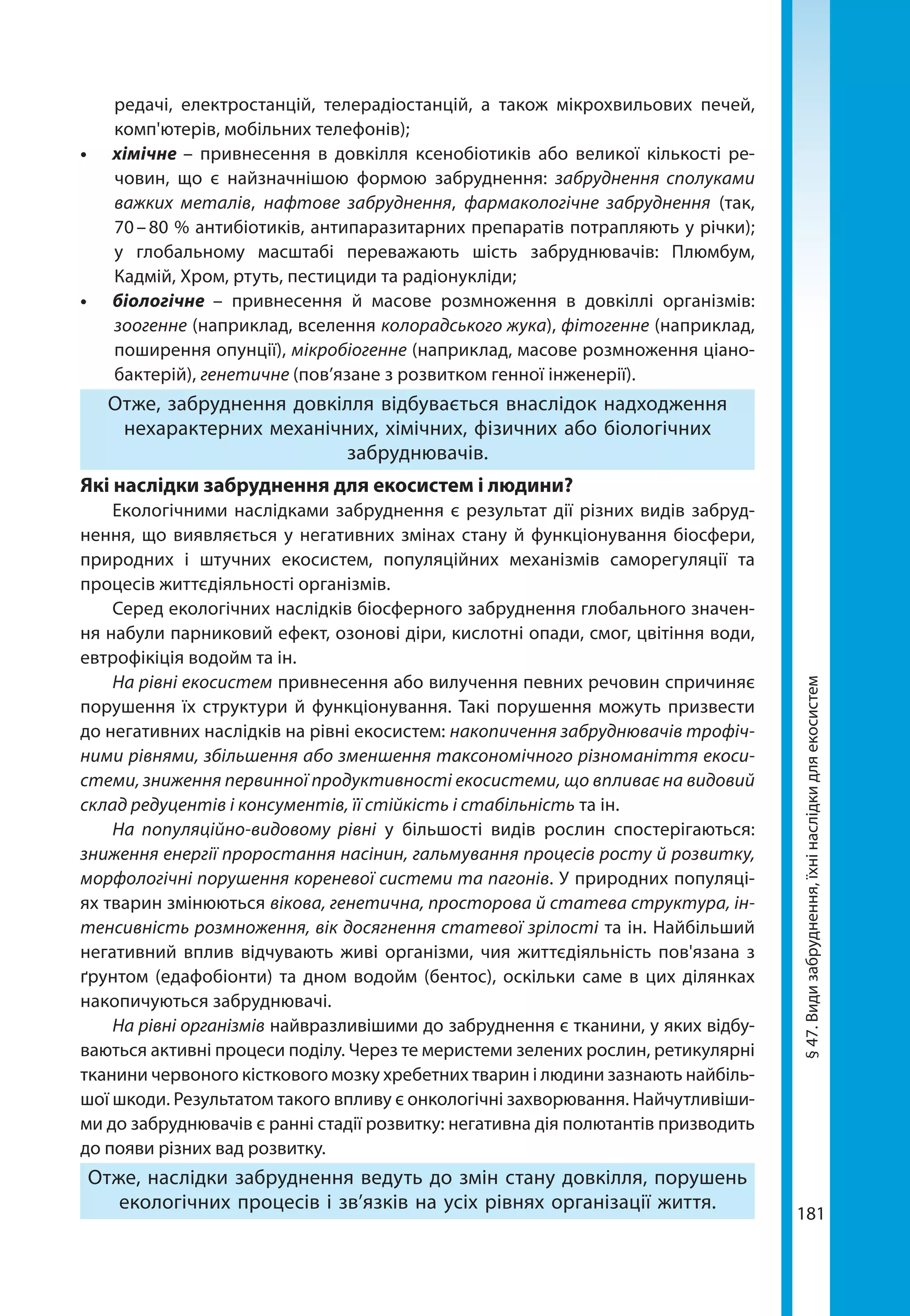 181
§47.Видизабруднення,їхнінаслідкидляекосистем
редачі, електростанцій, телерадіостанцій, а також мікрохвильових печей,
комп'ютерів, мобільних телефонів);
•	 хімічне – привнесення в довкілля ксенобіотиків або великої кількості ре-
човин, що є найзначнішою формою забруднення: забруднення сполуками
важких металів, нафтове забруднення, фармакологічне забруднення (так,
70 – 80 % антибіотиків, антипаразитарних препаратів потрапляють у річки);
у глобальному масштабі переважають шість забруднювачів: Плюмбум,
Кадмій, Хром, ртуть, пестициди та радіонукліди;
•	 біологічне –  привнесення й масове розмноження в довкіллі організмів:
зоогенне (наприклад, вселення колорадського жука), фітогенне (наприклад,
поширення опунції), мікробіогенне (наприклад, масове розмноження ціано-
бактерій), генетичне (пов’язане з розвитком генної інженерії).
Отже, забруднення довкілля відбувається внаслідок надходження
нехарактерних механічних, хімічних, фізичних або біологічних
забруднювачів.
Які наслідки забруднення для екосистем і людини?
Екологічними наслідками забруднення є результат дії різних видів забруд-
нення, що виявляється у негативних змінах стану й функціонування біосфери,
природних і штучних екосистем, популяційних механізмів саморегуляції та
процесів життєдіяльності організмів.
Серед екологічних наслідків біосферного забруднення глобального значен-
ня набули парниковий ефект, озонові діри, кислотні опади, смог, цвітіння води,
евтрофікіція водойм та ін.
На рівні екосистем привнесення або вилучення певних речовин спричиняє
порушення їх структури й функціонування. Такі порушення можуть призвести
до негативних наслідків на рівні екосистем: накопичення забруднювачів трофіч-
ними рівнями, збільшення або зменшення таксономічного різноманіття екоси­
стеми, зниження первинної продуктивності екосистеми, що впливає на видовий
склад редуцентів і консументів, її стійкість і стабільність та ін.
На популяційно-видовому рівні у більшості видів рослин спостерігаються:
зниження енергії проростання насінин, гальмування процесів росту й розвитку,
морфологічні порушення кореневої системи та пагонів. У природних популяці-
ях тварин змінюються вікова, генетична, просторова й статева структура, ін-
тенсивність розмноження, вік досягнення статевої зрілості та ін. Найбільший
негативний вплив відчувають живі організми, чия життєдіяльність пов'язана з
ґрунтом (едафобіонти) та дном водойм (бентос), оскільки саме в цих ділянках
накопичуються забруднювачі.
На рівні організмів найвразливішими до забруднення є тканини, у яких відбу-
ваються активні процеси поділу. Через те меристеми зелених рослин, ретикулярні
тканини червоного кісткового мозку хребетних тварин і людини зазнають найбіль-
шої шкоди. Результатом такого впливу є онкологічні захворювання. Найчутливіши-
ми до забруднювачів є ранні стадії розвитку: негативна дія полютантів призводить
до появи різних вад розвитку.
Отже, наслідки забруднення ведуть до змін стану довкілля, порушень
екологічних процесів і зв’язків на усіх рівнях організації життя.
 