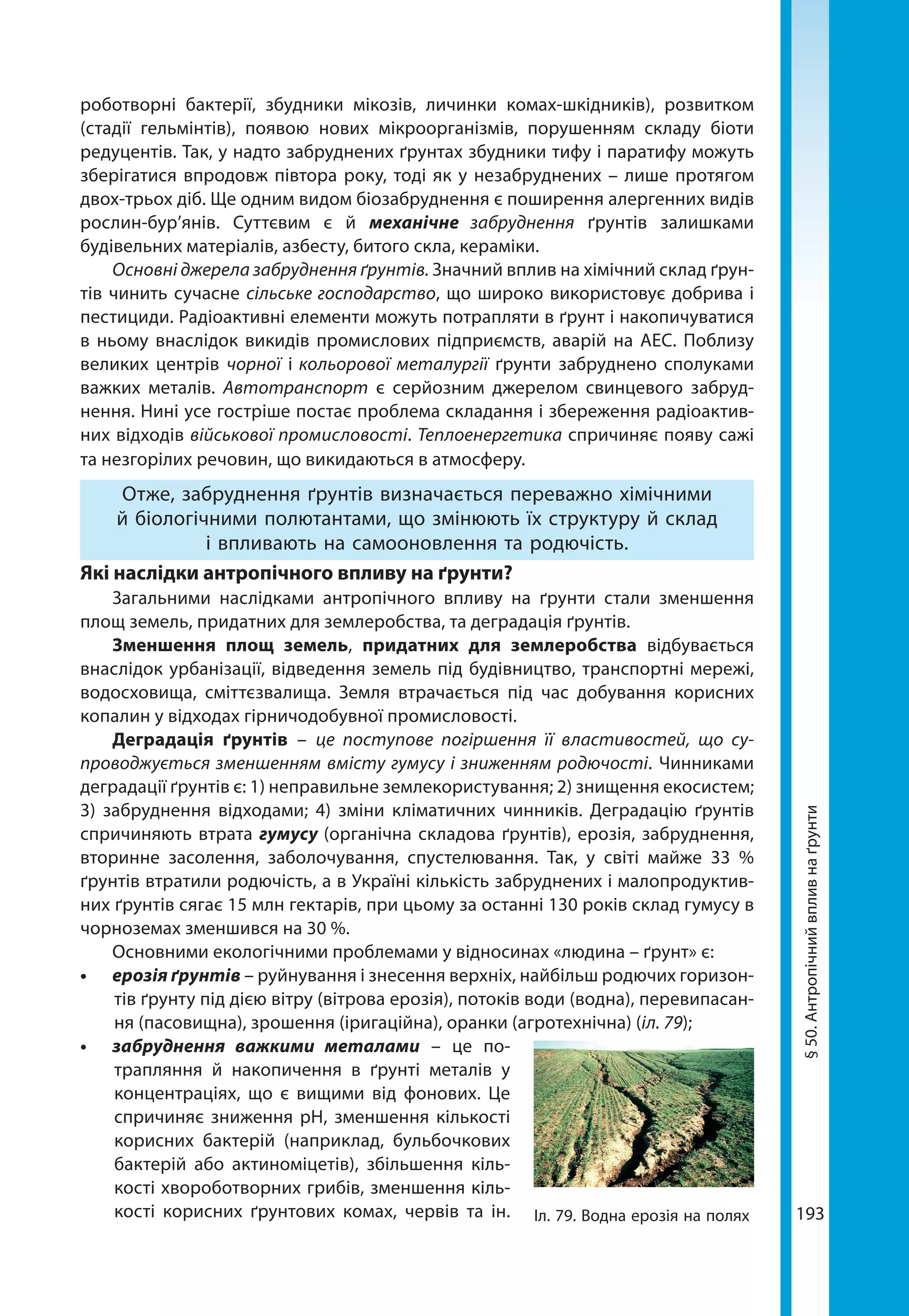 193
§50.Антропічнийвпливнаґрунти
роботворні бактерії, збудники мікозів, личинки комах-шкідників), розвитком
(стадії гельмінтів), появою нових мікроорганізмів, порушенням складу біоти
редуцентів. Так, у надто забруднених ґрунтах збудники тифу і паратифу можуть
зберігатися впродовж півтора року, тоді як у незабруднених – лише протягом
двох-трьох діб. Ще одним видом біозабруднення є поширення алергенних видів
рослин-бур’янів. Суттєвим є й механічне забруднення ґрунтів залишками
будівельних матеріалів, азбесту, битого скла, кераміки.
Основні джерела забруднення ґрунтів. Значний вплив на хімічний склад ґрун-
тів чинить сучасне сільське господарство, що широко використовує добрива і
пестициди. Радіоактивні елементи можуть потрапляти в ґрунт і накопичуватися
в ньому внаслідок викидів промислових підприємств, аварій на АЕС. Поблизу
великих центрів чорної і кольорової металургії ґрунти забруднено сполуками
важких металів. Автотранспорт є серйозним джерелом свинцевого забруд-
нення. Нині усе гостріше постає проблема складання і збереження радіоактив-
них відходів військової промисловості. Теплоенергетика спричиняє появу сажі
та незгорілих речовин, що викидаються в атмосферу.
Отже, забруднення ґрунтів визначається переважно хімічними
й біологічними полютантами, що змінюють їх структуру й склад
і впливають на самооновлення та родючість.
Які наслідки антропічного впливу на ґрунти?
Загальними наслідками антропічного впливу на ґрунти стали зменшення
площ земель, придатних для землеробства, та деградація ґрунтів.
Зменшення площ земель, придатних для землеробства відбувається
внаслідок урбанізації, відведення земель під будівництво, транспортні мережі,
водосховища, сміттєзвалища. Земля втрачається під час добування корисних
копалин у відходах гірничодобувної промисловості.
Деградація ґрунтів – це поступове погіршення її властивостей, що су-
проводжується зменшенням вмісту гумусу і зниженням родючості. Чинниками
деградації ґрунтів є: 1) неправильне землекористування; 2) знищення екосистем;
3)  забруднення відходами; 4) зміни кліматичних чинників. Деградацію ґрунтів
спричиняють втрата гумусу (органічна складова ґрунтів), ерозія, забруднення,
вторинне засолення, заболочування, спустелювання. Так, у світі майже 33  %
ґрунтів втратили родючість, а в Україні кількість забруднених і малопродуктив-
них ґрунтів сягає 15 млн гектарів, при цьому за останні 130 років склад гумусу в
чорноземах зменшився на 30 %.
Основними екологічними проблемами у відносинах «людина – ґрунт» є:
•	 ерозія ґрунтів – руйнування і знесення верхніх, найбільш родючих горизон-
тів ґрунту під дією вітру (вітрова ерозія), потоків води (водна), перевипасан-
ня (пасовищна), зрошення (іригаційна), оранки (агротехнічна) (іл. 79);
•	 забруднення важкими металами – це по-
трапляння й накопичення в ґрунті металів у
концентраціях, що є вищими від фонових. Це
спричиняє зниження рН, зменшення кількості
корисних бактерій (наприклад, бульбочкових
бактерій або актиноміцетів), збільшення кіль-
кості хвороботворних грибів, зменшення кіль-
кості корисних ґрунтових комах, червів та ін. Іл. 79. Водна ерозія на полях
 