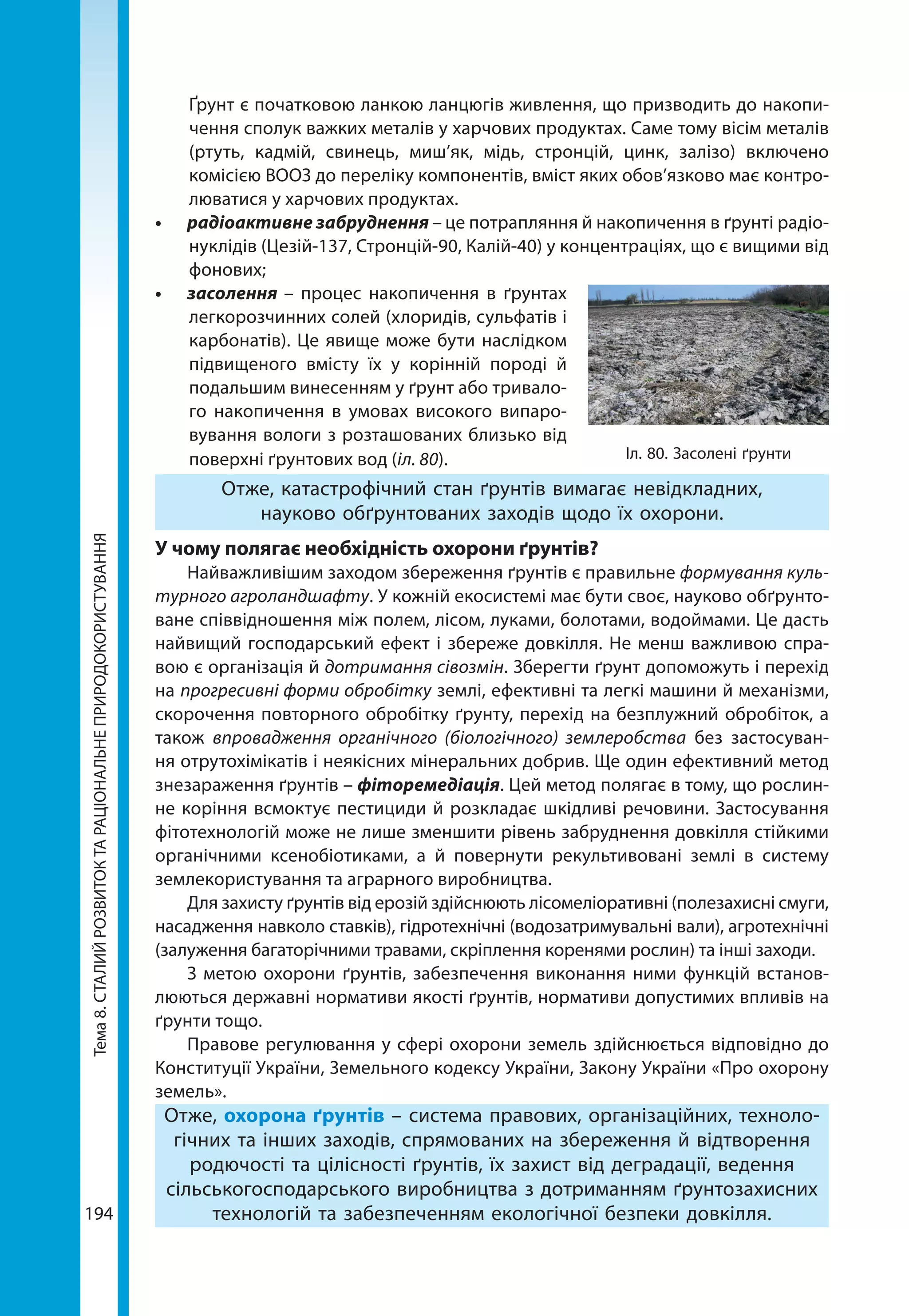Тема8.СТАЛИЙРОЗВИТОКТАРАЦІОНАЛЬНЕПРИРОДОКОРИСТУВАННЯ
194
Ґрунт є початковою ланкою ланцюгів живлення, що призводить до накопи-
чення сполук важких металів у харчових продуктах. Саме тому вісім металів
(ртуть, кадмій, свинець, миш’як, мідь, стронцій, цинк, залізо) включено
комісією ВООЗ до переліку компонентів, вміст яких обов’язково має контро-
люватися у харчових продуктах.
•	 радіоактивне забруднення – це потрапляння й накопичення в ґрунті радіо­
нуклідів (Цезій-137, Стронцій-90, Калій-40) у концентраціях, що є вищими від
фонових;
•	 засолення – процес накопичення в ґрунтах
легкорозчинних солей (хлоридів, сульфатів і
карбонатів). Це явище може бути наслідком
підвищеного вмісту їх у корінній породі й
подальшим винесенням у ґрунт або тривало-
го накопичення в умовах високого випаро-
вування вологи з розташованих близько від
поверхні ґрунтових вод (іл. 80).
Отже, катастрофічний стан ґрунтів вимагає невідкладних,
науково обґрунтованих заходів щодо їх охорони.
У чому полягає необхідність охорони ґрунтів?
Найважливішим заходом збереження ґрунтів є правильне формування куль-
турного агроландшафту. У кожній екосистемі має бути своє, науково обґрунто-
ване співвідношення між полем, лісом, луками, болотами, водоймами. Це дасть
найвищий господарський ефект і збереже довкілля. Не менш важливою спра-
вою є організація й дотримання сівозмін. Зберегти ґрунт допоможуть і перехід
на прогресивні форми обробітку землі, ефективні та легкі машини й механізми,
скорочення повторного обробітку ґрунту, перехід на безплужний обробіток, а
також впровадження органічного (біологічного) землеробства без застосуван-
ня отрутохімікатів і неякісних мінеральних добрив. Ще один ефективний метод
знезараження ґрунтів – фіторемедіація. Цей метод полягає в тому, що рослин-
не коріння всмоктує пестициди й розкладає шкідливі речовини. Застосування
фітотехнологій може не лише зменшити рівень забруднення довкілля стійкими
органічними ксенобіотиками, а й повернути рекультивовані землі в систему
землекористування та аграрного виробництва.
Для захисту ґрунтів від ерозій здійснюють лісомеліоративні (полезахисні смуги,
насадження навколо ставків), гідротехнічні (водозатримувальні вали), агротехнічні
(залуження багаторічними травами, скріплення коренями рослин) та інші заходи.
З метою охорони ґрунтів, забезпечення виконання ними функцій встанов-
люються державні нормативи якості ґрунтів, нормативи допустимих впливів на
ґрунти тощо.
Правове регулювання у сфері охорони земель здійснюється відповідно до
Конституції України, Земельного кодексу України, Закону України «Про охорону
земель».
Отже, охорона ґрунтів – система правових, організаційних, техноло-
гічних та інших заходів, спрямованих на збереження й відтворення
родючості та цілісності ґрунтів, їх захист від деградації, ведення
сільськогосподарського виробництва з дотриманням ґрунтозахисних
технологій та забезпеченням екологічної безпеки довкілля.
Іл. 80. Засолені ґрунти
 