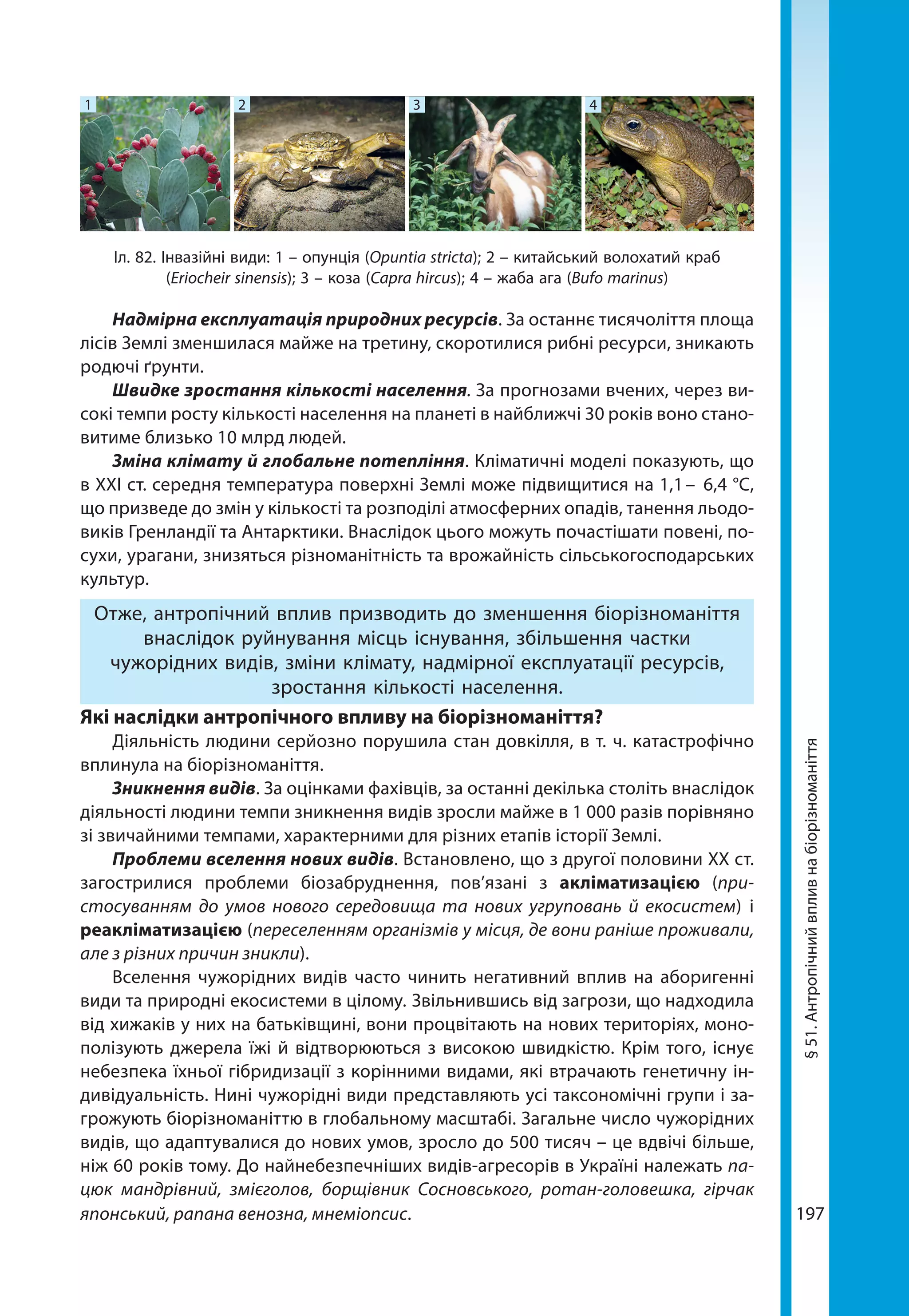 197
§51.Антропічнийвпливнабіорізноманіття
Надмірна експлуатація природних ресурсів. За останнє тисячоліття площа
лісів Землі зменшилася майже на третину, скоротилися рибні ресурси, зникають
родючі ґрунти.
Швидке зростання кількості населення. За прогнозами вчених, через ви-
сокі темпи росту кількості населення на планеті в найближчі 30 років воно стано-
витиме близько 10 млрд людей.
Зміна клімату й глобальне потепління. Кліматичні моделі показують, що
в XXI ст. середня температура поверхні Землі може підвищитися на 1,1 – 6,4 °C,
що призведе до змін у кількості та розподілі атмосферних опадів, танення льодо-
виків Гренландії та Антарктики. Внаслідок цього можуть почастішати повені, по-
сухи, урагани, знизяться різноманітність та врожайність сільськогосподарських
культур.
Отже, антропічний вплив призводить до зменшення біорізноманіття
внаслідок руйнування місць існування, збільшення частки
чужорідних видів, зміни клімату, надмірної експлуатації ресурсів,
зростання кількості населення.
Які наслідки антропічного впливу на біорізноманіття?
Діяльність людини серйозно порушила стан довкілля, в т. ч. катастрофічно
вплинула на біорізноманіття.
Зникнення видів. За оцінками фахівців, за останні декілька століть внаслідок
діяльності людини темпи зникнення видів зросли майже в 1 000 разів порівняно
зі звичайними темпами, характерними для різних етапів історії Землі.
Проблеми вселення нових видів. Встановлено, що з другої половини XX ст.
загострилися проблеми біозабруднення, пов’язані з акліматизацією (при-
стосуванням до умов нового середовища та нових угруповань й екосистем) і
реакліматизацією (переселенням організмів у місця, де вони раніше проживали,
але з різних причин зникли).
Вселення чужорідних видів часто чинить негативний вплив на аборигенні
види та природні екосистеми в цілому. Звільнившись від загрози, що над­ходила
від хижаків у них на батьківщині, вони процвітають на нових територіях, моно-
полізують джерела їжі й відтворюються з високою швидкістю. Крім того, існує
небезпека їхньої гібридизації з корінними видами, які втрачають генетичну ін-
дивідуальність. Нині чужорідні види представляють усі таксономічні групи і за-
грожують біорізноманіттю в глобальному масштабі. Загальне число чужорідних
видів, що адаптувалися до нових умов, зросло до 500 тисяч – це вдвічі більше,
ніж 60 років тому. До найнебезпечніших видів-агресорів в Україні належать па-
цюк мандрівний, змієголов, борщівник Сосновського, ротан-головешка, гірчак
японський, рапана венозна, мнеміопсис.
Іл. 82. Інвазійні види: 1 – опунція (Opuntia stricta); 2 – китайський волохатий краб
(Eriocheir sinensis); 3 – коза (Capra hircus); 4 – жаба ага (Bufo marinus)
1 2 3 4
 