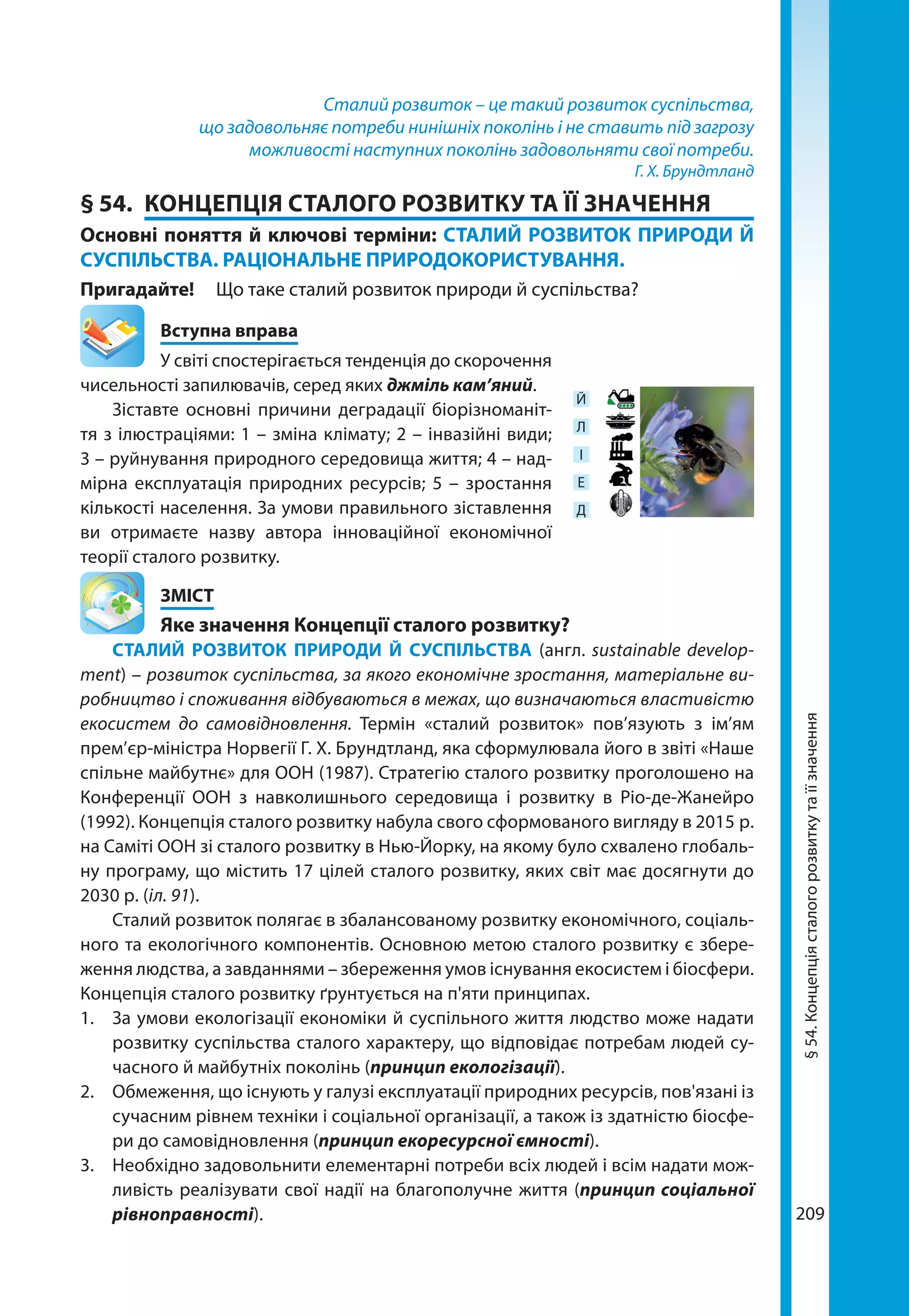 209
Сталий розвиток – це такий розвиток суспільства,
що задовольняє потреби нинішніх поколінь і не ставить під загрозу
можливості наступних поколінь задовольняти свої потреби.
Г. Х. Брундтланд
§ 54.	 КОНЦЕПЦІЯ СТАЛОГО РОЗВИТКУ ТА ЇЇ ЗНАЧЕННЯ
Основні поняття й ключові терміни: СТАЛИЙ РОЗВИТОК ПРИРОДИ Й
СУСПІЛЬСТВА. РАЦІОНАЛЬНЕ ПРИРОДОКОРИСТУВАННЯ.
Пригадайте! 	 Що таке сталий розвиток природи й суспільства?
	 Вступна вправа
У світі спостерігається тенденція до скорочення
чисельності запилювачів, серед яких джміль кам’яний.
Зіставте основні причини деградації біорізноманіт-
тя з ілюстраціями: 1 – зміна клімату; 2 – інвазійні види;
3 – руйнування природного середовища життя; 4 – над-
мірна експлуатація природних ресурсів; 5 – зростання
кількості населення. За умови правильного зіставлення
ви отримаєте назву автора інноваційної економічної
тео­рії сталого розвитку.
	ЗМІСТ
	 Яке значення Концепції сталого розвитку?
СТАЛИЙ РОЗВИТОК ПРИРОДИ Й СУСПІЛЬСТВА (англ. sustainable develop­
ment) – розвиток суспільства, за якого економічне зростання, матеріальне ви-
робництво і споживання відбуваються в межах, що визначаються властивістю
екосистем до самовідновлення. Термін «сталий розвиток» пов’язують з ім’ям
прем’єр-міністра Норвегії Г. Х. Брундтланд, яка сформулювала його в звіті «Наше
спільне майбутнє» для ООН (1987). Стратегію сталого розвитку проголошено на
Конференції ООН з навколишнього середовища і розвитку в Ріо-де-Жанейро
(1992). Концепція сталого розвитку набула свого сформованого вигляду в 2015 р.
на Саміті ООН зі сталого розвитку в Нью-Йорку, на якому було схвалено глобаль-
ну програму, що містить 17 цілей сталого розвитку, яких світ має досягнути до
2030 р. (іл. 91).
Сталий розвиток полягає в збалансованому розвитку економічного, соціаль-
ного та екологічного компонентів. Основною метою сталого розвитку є збере-
ження людства, а завданнями – збереження умов існування екосистем і біосфери.
Концепція сталого розвитку ґрунтується на п'яти принципах.
1.	 За умови екологізації економіки й суспільного життя людство може надати
розвитку суспільства сталого характеру, що відповідає потребам людей су-
часного й майбутніх поколінь (принцип екологізації).
2.	 Обмеження, що існують у галузі експлуатації природних ресурсів, пов'язані із
сучасним рівнем техніки і соціальної організації, а також із здатністю біосфе-
ри до самовідновлення (принцип екоресурсної ємності).
3.	 Необхідно задовольнити елементарні потреби всіх людей і всім надати мож-
ливість реалізувати свої надії на благополучне життя (принцип соціальної
рівноправності).
Й
Л
І
Е
Д
§54.Концепціясталогорозвиткутаїїзначення
 