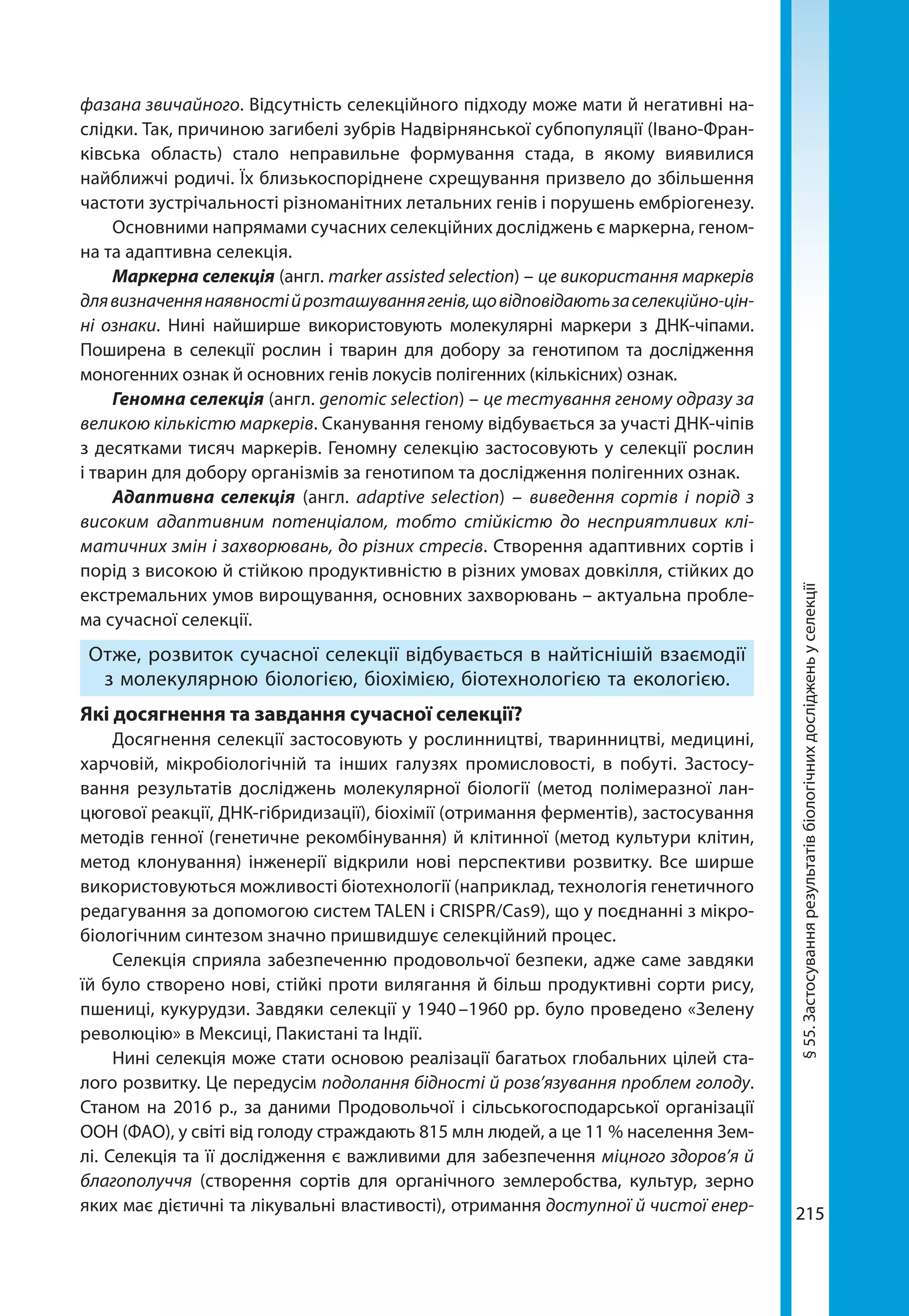 215215
фазана звичайного. Відсутність селекційного підходу може мати й негативні на-
слідки. Так, причиною загибелі зубрів Надвірнянської субпопуляції (Івано-Фран-
ківська область) стало неправильне формування стада, в якому виявилися
найближчі родичі. Їх близькоспоріднене схрещування призвело до збільшення
частоти зустрічальності різноманітних летальних генів і порушень ембріогенезу.
Основними напрямами сучасних селекційних досліджень є маркерна, геном-
на та адаптивна селекція.
Маркерна селекція (англ. marker assisted selection) – це використання маркерів
длявизначеннянаявностійрозташуваннягенів,щовідповідаютьзаселекційно-цін-
ні ознаки. Нині найширше використовують молекулярні маркери з ДНК-чіпами.
Поширена в селекції рослин і тварин для добору за генотипом та дослідження
моногенних ознак й основних генів локусів полігенних (кількісних) ознак.
Геномна селекція (англ. genomic selection) – це тестування геному одразу за
великою кількістю маркерів. Сканування геному відбувається за участі ДНК-чіпів
з десятками тисяч маркерів. Геномну селекцію застосовують у селекції рослин
і тварин для добору організмів за генотипом та дослідження полігенних ознак.
Адаптивна селекція (англ. adaptive selection) – виведення сортів і порід з
високим адаптивним потенціалом, тобто стійкістю до несприятливих клі-
матичних змін і захворювань, до різних стресів. Створення адаптивних сортів і
порід з високою й стійкою продуктивністю в різних умовах довкілля, стійких до
екстремальних умов вирощування, основних захворювань – актуальна пробле-
ма сучасної селекції.
Отже, розвиток сучасної селекції відбувається в найтіснішій взаємодії
з молекулярною біологією, біохімією, біотехнологією та екологією.
Які досягнення та завдання сучасної селекції?
Досягнення селекції застосовують у рослинництві, тваринництві, медицині,
харчовій, мікробіологічній та інших галузях промисловості, в побуті. Застосу-
вання результатів досліджень молекулярної біології (метод полімеразної лан-
цюгової реакції, ДНК-гібридизації), біохімії (отримання ферментів), застосування
методів генної (генетичне рекомбінування) й клітинної (метод культури клітин,
метод клонування) інженерії відкрили нові перспективи розвитку. Все ширше
використовуються можливості біотехнології (наприклад, технологія генетичного
редагування за допомогою систем TALEN і CRISPR/Cas9), що у поєднанні з мікро-
біологічним синтезом значно пришвидшує селекційний процес.
Селекція сприяла забезпеченню продовольчої безпеки, адже саме завдяки
їй було створено нові, стійкі проти вилягання й більш продуктивні сорти рису,
пшениці, кукурудзи. Завдяки селекції у 1940 –1960 рр. було проведено «Зелену
революцію» в Мексиці, Пакистані та Індії.
Нині селекція може стати основою реалізації багатьох глобальних цілей ста-
лого розвитку. Це передусім подолання бідності й розв’язування проблем голоду.
Станом на 2016 р., за даними Продовольчої і сільськогосподарської організації
ООН (ФАО), у світі від голоду страждають 815 млн людей, а це 11 % населення Зем-
лі. Селекція та її дослідження є важливими для забезпечення міцного здоров’я й
благополуччя (створення сортів для органічного землеробства, культур, зерно
яких має дієтичні та лікувальні властивості), отримання доступної й чистої енер-
§55.Застосуваннярезультатівбіологічнихдослідженьуселекції
 
