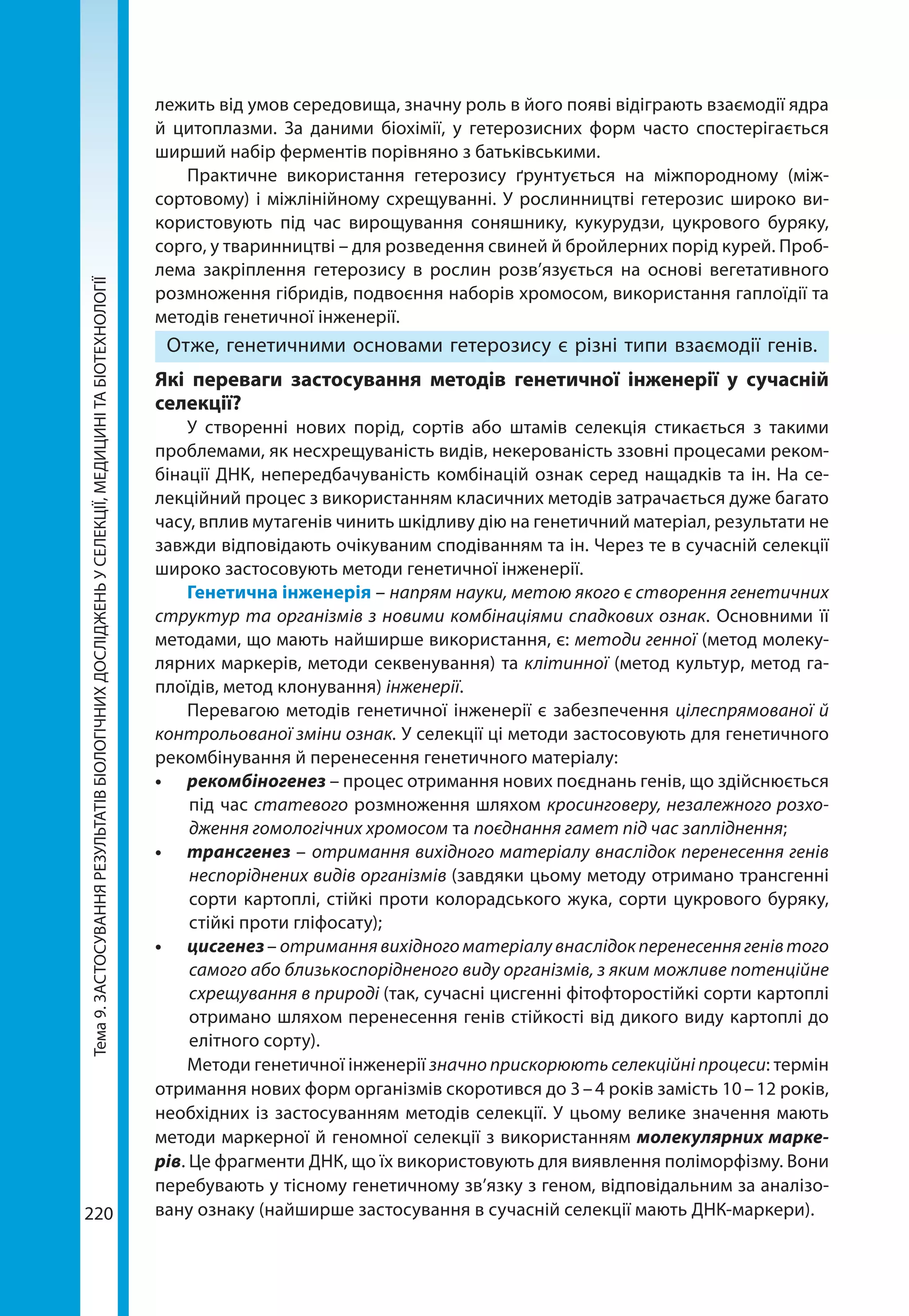 Тема9.ЗАСТОСУВАННЯРЕЗУЛЬТАТІВБІОЛОГІЧНИХДОСЛІДЖЕНЬУСЕЛЕКЦІЇ,МЕДИЦИНІТАБІОТЕХНОЛОГІЇ
220
лежить від умов середовища, значну роль в його появі відіграють взаємодії ядра
й цитоплазми. За даними біохімії, у гетерозисних форм часто спостерігається
шир­ший набір ферментів порівняно з батьківськими.
Практичне використання гетерозису ґрунтується на міжпородному (між-
сортовому) і міжлінійному схрещуванні. У рослинництві гетерозис широко ви-
користовують під час вирощування соняшнику, кукурудзи, цукрового буряку,
сорго, у тваринництві – для розведення свиней й бройлерних порід курей. Проб­
лема закріплення гетерозису в рослин розв’язується на основі вегетативного
розмноження гібридів, подвоєння наборів хромосом, використання гаплоїдії та
методів генетичної інженерії.
Отже, генетичними основами гетерозису є різні типи взаємодії генів.
Які переваги застосування методів генетичної інженерії у сучасній
селекції?
У створенні нових порід, сортів або штамів селекція стикається з такими
проблемами, як несхрещуваність видів, некерованість ззовні процесами реком-
бінації ДНК, непередбачуваність комбінацій ознак серед нащадків та ін. На се-
лекційний процес з використанням класичних методів затрачається дуже багато
часу, вплив мутагенів чинить шкідливу дію на генетичний матеріал, результати не
завжди відповідають очікуваним сподіванням та ін. Через те в сучасній селекції
широко застосовують методи генетичної інженерії.
Генетична інженерія – напрям науки, метою якого є створення генетичних
структур та організмів з новими комбінаціями спадкових ознак. Основними її
методами, що мають найширше використання, є: методи генної (метод молеку-
лярних маркерів, методи секвенування) та клітинної (метод культур, метод га-
плоїдів, метод клонування) інженерії.
Перевагою методів генетичної інженерії є забезпечення цілеспрямованої й
контрольованої зміни ознак. У селекції ці методи застосовують для генетичного
рекомбінування й перенесення генетичного матеріалу:
•	 рекомбіногенез – процес отримання нових поєднань генів, що здійснюється
під час статевого розмноження шляхом кросинговеру, незалежного розхо-
дження гомологічних хромосом та поєднання гамет під час запліднення;
•	 трансгенез – отримання вихідного матеріалу внаслідок перенесення генів
неспоріднених видів організмів (завдяки цьому методу отримано трансгенні
сорти картоплі, стійкі проти колорадського жука, сорти цукрового буряку,
стійкі проти гліфосату);
•	 цисгенез– отриманнявихідногоматеріалувнаслідокперенесеннягенівтого
самого або близькоспорідненого виду організмів, з яким можливе потенційне
схрещування в природі (так, сучасні цисгенні фітофторостійкі сорти картоплі
отримано шляхом перенесення генів стійкості від дикого виду картоплі до
елітного сорту).
Методи генетичної інженерії значно прискорюють селекційні процеси: термін
отримання нових форм організмів скоротився до 3 – 4 років замість 10 – 12 років,
необхідних із застосуванням методів селекції. У цьому велике значення мають
методи маркерної й геномної селекції з використанням молекулярних марке­
рів. Це фрагменти ДНК, що їх використовують для виявлення поліморфізму. Вони
перебувають у тісному генетичному зв’язку з геном, відповідальним за аналізо-
вану ознаку (найширше застосування в сучасній селекції мають ДНК-маркери).
 