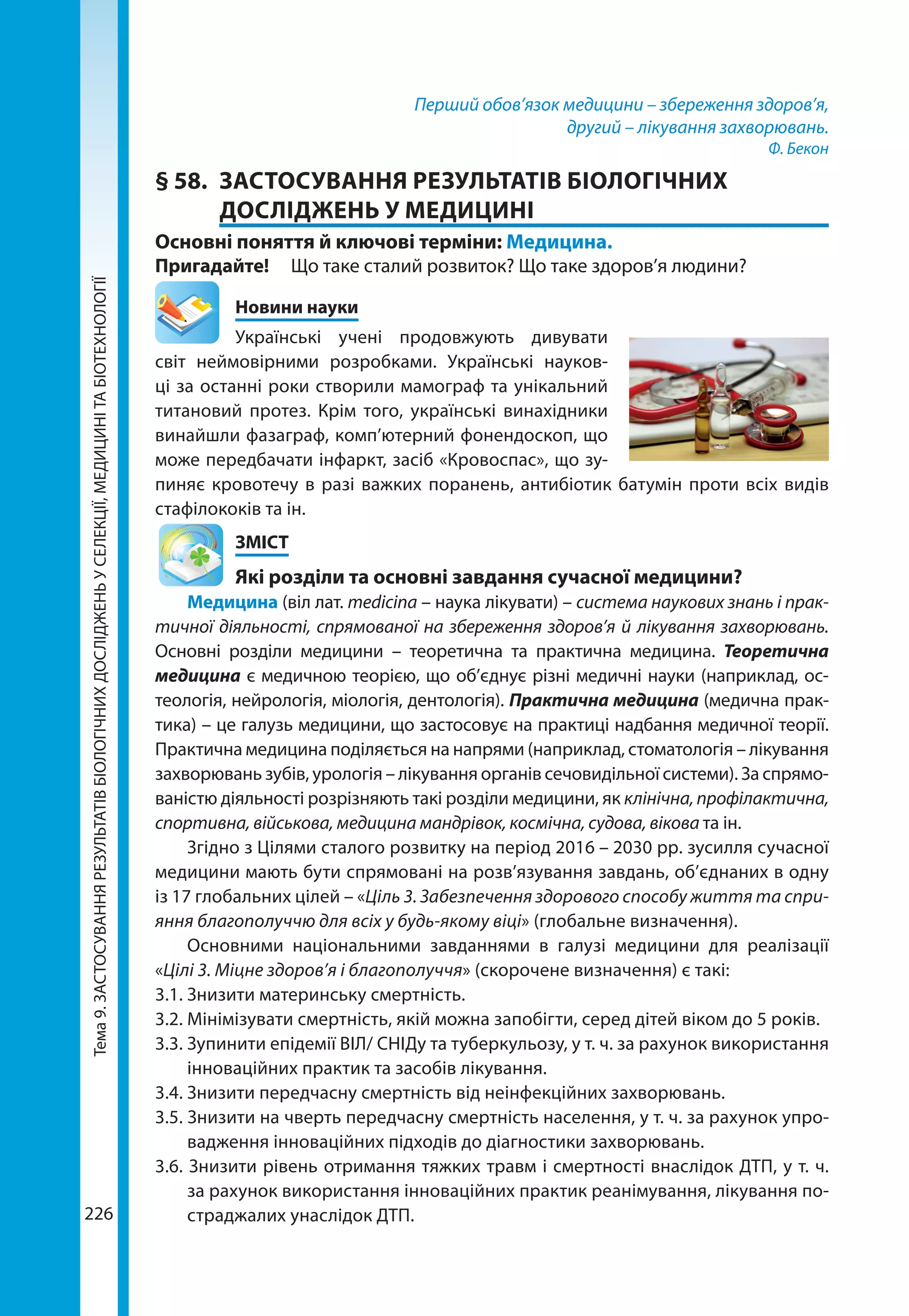 Тема9.ЗАСТОСУВАННЯРЕЗУЛЬТАТІВБІОЛОГІЧНИХДОСЛІДЖЕНЬУСЕЛЕКЦІЇ,МЕДИЦИНІТАБІОТЕХНОЛОГІЇ
226
Перший обов’язок медицини – збереження здоров’я,
другий – лікування захворювань.
Ф. Бекон
§ 58.	 ЗАСТОСУВАННЯ РЕЗУЛЬТАТІВ БІОЛОГІЧНИХ
ДОСЛІДЖЕНЬ У МЕДИЦИНІ
Основні поняття й ключові терміни: Медицина.
Пригадайте! 	 Що таке сталий розвиток? Що таке здоров’я людини?
	 Новини науки
Українські учені продовжують дивувати
світ неймовірними розробками. Українські науков-
ці за останні роки створили мамограф та унікальний
титановий протез. Крім того, українські винахідники
винайшли фазаграф, комп’ютерний фонендоскоп, що
може передбачати інфаркт, засіб «Кровоспас», що зу-
пиняє кровотечу в разі важких поранень, антибіотик батумін проти всіх видів
стафілококів та ін.
	ЗМІСТ
	 Які розділи та основні завдання сучасної медицини?
Медицина (віл лат. medicina – наука лікувати) – система наукових знань і прак-
тичної діяльності, спрямованої на збереження здоров’я й лікування захворювань.
Основні розділи медицини – теоретична та практична медицина. Теоретична
медицина є медичною теорією, що об’єднує різні медичні науки (наприклад, ос-
теологія, нейрологія, міологія, дентологія). Практична медицина (медична прак-
тика) – це галузь медицини, що застосовує на практиці надбання медичної теорії.
Практична медицина поділяється на напрями (наприклад, стоматологія – лікування
захворювань зубів, урологія – лікування органів сечовидільної системи). За спрямо-
ваністю діяльності розрізняють такі розділи медицини, як клінічна, профілактична,
спортивна, військова, медицина мандрівок, космічна, судова, вікова та ін.
Згідно з Цілями сталого розвитку на період 2016 – 2030 рр. зусилля сучасної
медицини мають бути спрямовані на розв’язування завдань, об’єднаних в одну
із 17 глобальних цілей – «Ціль 3. Забезпечення здорового способу життя та спри-
яння благополуччю для всіх у будь-якому віці» (глобальне визначення).
Основними національними завданнями в галузі медицини для реалізації
«Цілі 3. Міцне здоров’я і благополуччя» (скорочене визначення) є такі:
3.1.	Знизити материнську смертність.
3.2.	Мінімізувати смертність, якій можна запобігти, серед дітей віком до 5 років.
3.3.	Зупинити епідемії ВІЛ/ СНІДу та туберкульозу, у т. ч. за рахунок використання
інноваційних практик та засобів лікування.
3.4.	Знизити передчасну смертність від неінфекційних захворювань.
3.5. Знизити на чверть передчасну смертність населення, у т. ч. за рахунок упро-
вадження інноваційних підходів до діагностики захворювань.
3.6. Знизити рівень отримання тяжких травм і смертності внаслідок ДТП, у т. ч.
за рахунок використання інноваційних практик реанімування, лікування по-
страджалих унаслідок ДТП.
 