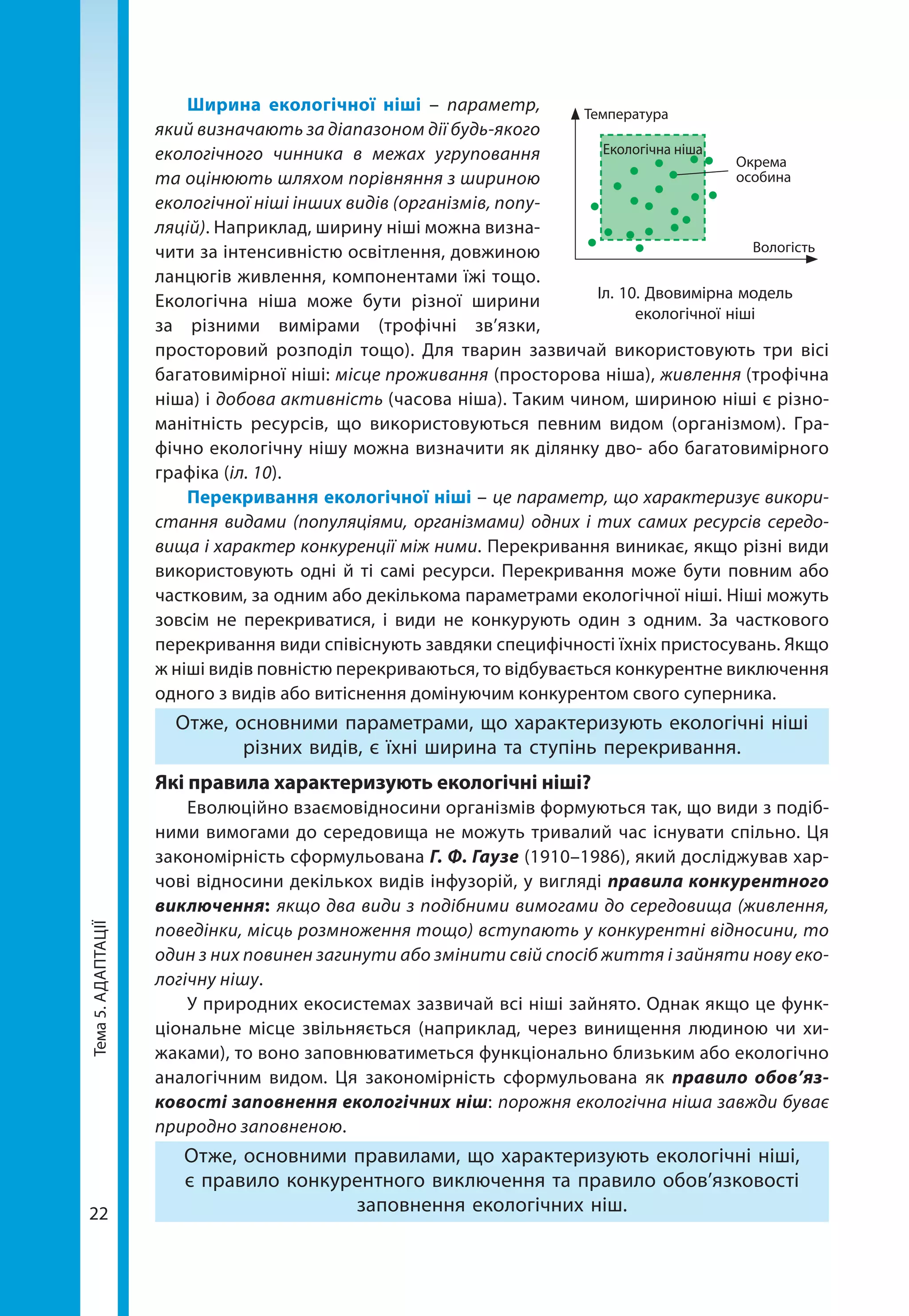 Тема5.АДАПТАЦІЇ
22
Ширина екологічної ніші – параметр,
який визначають за діапазоном дії будь-­якого
екологічного чинника в межах угруповання
та оцінюють шляхом порівняння з шириною
екологічної ніші інших видів (організмів, попу-
ляцій). Наприклад, ширину ніші можна визна-
чити за інтенсивністю освітлення, довжиною
ланцюгів живлення, компонентами їжі тощо.
Екологічна ніша може бути різної ширини
за різними вимірами (трофічні зв’язки,
просторовий розподіл тощо). Для тварин зазвичай використовують три вісі
багатовимірної ніші: місце проживання (просторова ніша), живлення (трофічна
ніша) і добова активність (часова ніша). Таким чином, шириною ніші є різно-
манітність ресурсів, що використовуються певним видом (організмом). Гра-
фічно екологічну нішу можна визначити як ділянку дво- або багатовимірного
графіка (іл. 10).
Перекривання екологічної ніші – це параметр, що характеризує викори-
стання видами (популяціями, організмами) одних і тих самих ресурсів середо-
вища і характер конкуренції між ними. Перекривання виникає, якщо різні види
використовують одні й ті самі ресурси. Перекривання може бути повним або
частковим, за одним або декількома параметрами екологічної ніші. Ніші можуть
зовсім не перекриватися, і види не конкурують один з одним. За часткового
перекривання види співіснують завдяки специфічності їхніх пристосувань. Якщо
ж ніші видів повністю перекриваються, то відбувається конкурентне виключення
одного з видів або витіснення домінуючим конкурентом свого суперника.
Отже, основними параметрами, що характеризують екологічні ніші
різних видів, є їхні ширина та ступінь перекривання.
Які правила характеризують екологічні ніші?
Еволюційно взаємовідносини організмів формуються так, що види з подіб-
ними вимогами до середовища не можуть тривалий час існувати спільно. Ця
закономірність сформульована Г. Ф. Гаузе (1910–1986), який досліджував хар-
чові відносини декількох видів інфузорій, у вигляді правила конкурентного
виключення: якщо два види з подібними вимогами до середовища (живлення,
поведінки, місць розмноження тощо) вступають у конкурентні відносини, то
один з них повинен загинути або змінити свій спосіб життя і зайняти нову еко-
логічну нішу.
У природних екосистемах зазвичай всі ніші зайнято. Однак якщо це функ-
ціональне місце звільняється (наприклад, через винищення людиною чи хи-
жаками), то воно заповнюватиметься функціонально близьким або екологічно
аналогічним видом. Ця закономірність сформульована як правило обов’яз­
ковості заповнення екологічних ніш: порожня екологічна ніша завжди буває
природно заповненою.
Отже, основними правилами, що характеризують екологічні ніші,
є правило конкурентного виключення та правило обов’язковості
заповнення екологічних ніш.
Іл. 10. Двовимірна модель
екологічної ніші
Температура
Екологічна ніша
Окрема
особина
Вологість
 