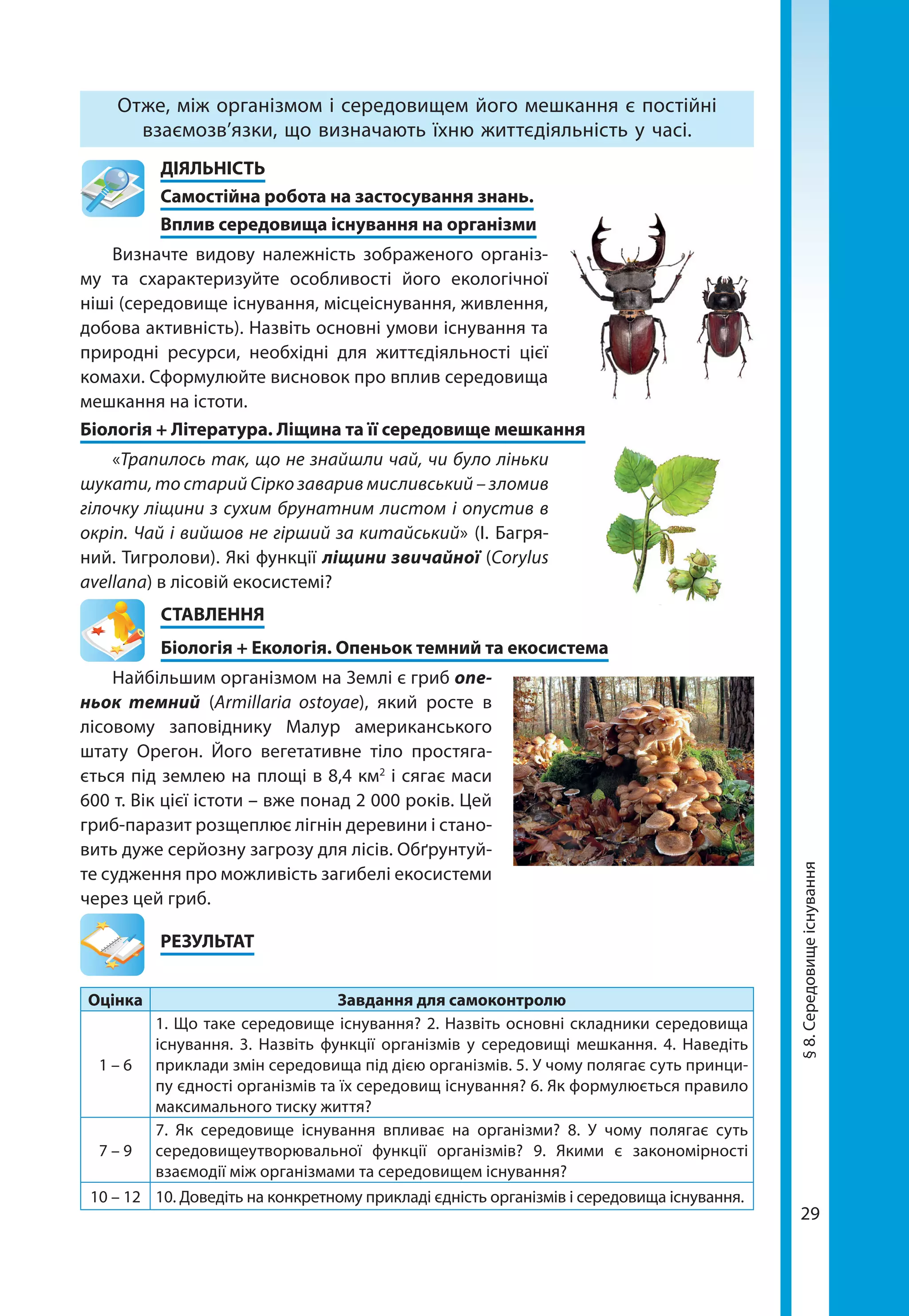 29
Отже, між організмом і середовищем його мешкання є постійні
взаємозв’язки, що визначають їхню життєдіяльність у часі.
	ДІЯЛЬНІСТЬ
	 Самостійна робота на застосування знань.
	 Вплив середовища існування на організми
Визначте видову належність зображеного організ-
му та схарактеризуйте особливості його екологічної
ніші (середовище існування, місцеіснування, живлення,
добова активність). Назвіть основні умови існування та
природні ресурси, необхідні для життєдіяльності цієї
комахи. Сформулюйте висновок про вплив середовища
мешкання на істоти.
Біологія + Література. Ліщина та її середовище мешкання
«Трапилось так, що не знайшли чай, чи було ліньки
шукати, то старий Сірко заварив мисливський – зломив
гілочку ліщини з сухим брунатним листом і опустив в
окріп. Чай і вийшов не гірший за китайський» (І. Багря-
ний. Тигролови). Які функції ліщини звичайної (Corylus
avellana) в лісовій екосистемі?
СТАВЛЕННЯ
Біологія + Екологія. Опеньок темний та екосистема
Найбільшим організмом на Землі є гриб опе­
ньок темний (Armillaria ostoyae), який росте в
лісовому заповіднику Малур американського
штату Орегон. Його вегетативне тіло простяга-
ється під землею на площі в 8,4 км2
і сягає маси
600 т. Вік цієї істоти – вже понад 2 000 років. Цей
гриб-паразит розщеплює лігнін деревини і стано-
вить дуже серйозну загрозу для лісів. Обґрунтуй-
те судження про можливість загибелі екосистеми
через цей гриб.
	РЕЗУЛЬТАТ
Оцінка Завдання для самоконтролю
1 – 6
1. Що таке середовище існування? 2. Назвіть основні складники середовища
існування. 3. Назвіть функції організмів у середовищі мешкання. 4. Наведіть
приклади змін середовища під дією організмів. 5. У чому полягає суть принци-
пу єдності організмів та їх середовищ існування? 6. Як формулюється правило
максимального тиску життя?
7 – 9
7. Як середовище існування впливає на організми? 8. У чому полягає суть
середовищеутворювальної функції організмів? 9. Якими є закономірності
взаємодії між організмами та середовищем існування?
10 – 12 10. Доведіть на конкретному прикладі єдність організмів і середовища існування.
§8.Середовищеіснування
 