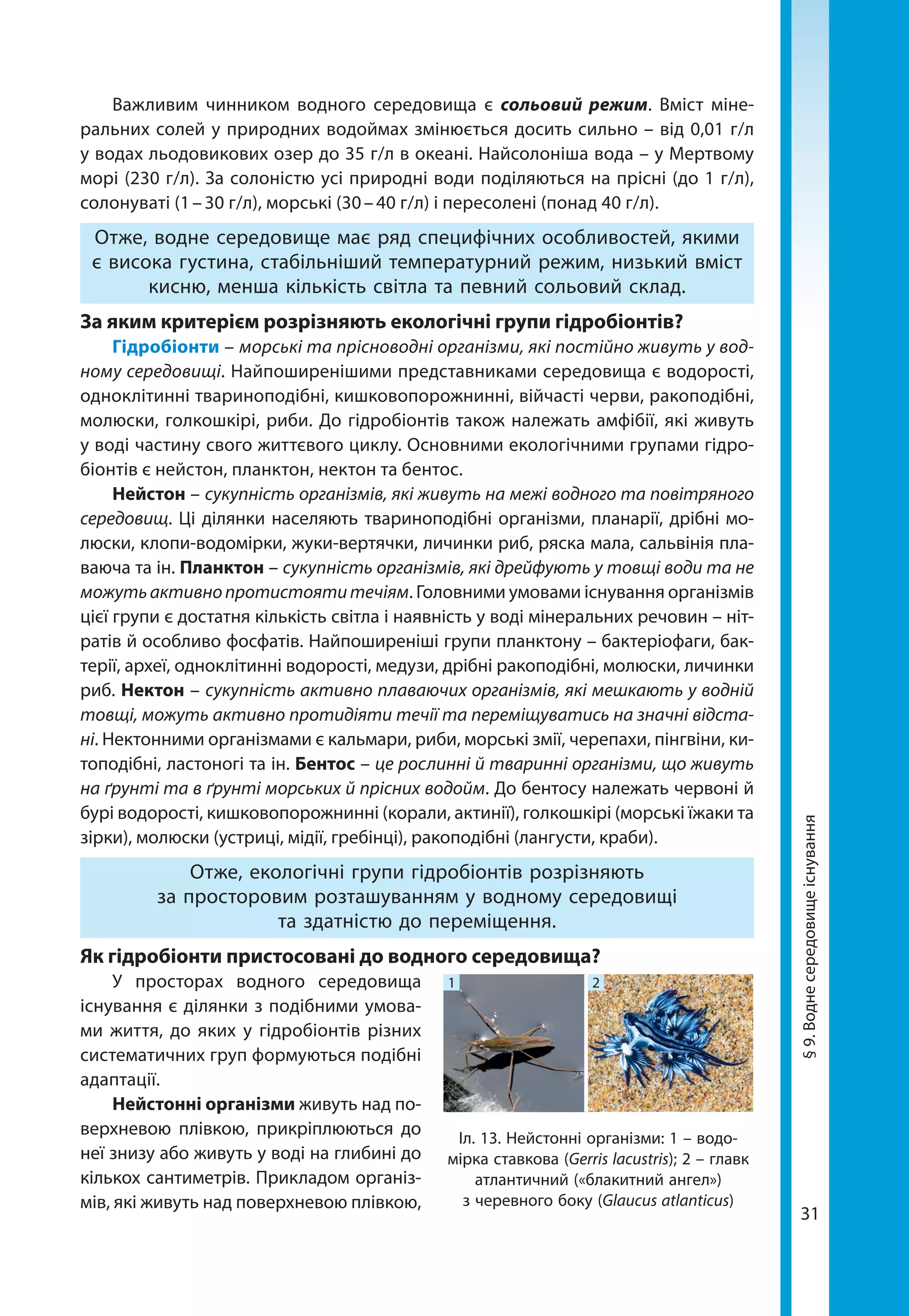 31
Важливим чинником водного середовища є сольовий режим. Вміст міне-
ральних солей у природних водоймах змінюється досить сильно – від 0,01 г/л
у водах льодовикових озер до 35 г/л в океані. Найсолоніша вода – у Мертвому
морі (230 г/л). За солоністю усі природні води поділяються на прісні (до 1 г/л),
солонуваті (1 – 30 г/л), морські (30 – 40 г/л) і пересолені (понад 40 г/л).
Отже, водне середовище має ряд специфічних особливостей, якими
є висока густина, стабільніший температурний режим, низький вміст
кисню, менша кількість світла та певний сольовий склад.
За яким критерієм розрізняють екологічні групи гідробіонтів?
Гідробіонти – морські та прісноводні організми, які постійно живуть у вод-
ному середовищі. Найпоширенішими представниками середовища є водорості,
одноклітинні твариноподібні, кишковопорожнинні, війчасті черви, ракоподібні,
молюски, голкошкірі, риби. До гідробіонтів також належать амфібії, які живуть
у воді частину свого життєвого циклу. Основними екологічними групами гідро­
біонтів є нейстон, планктон, нектон та бентос.
Нейстон – сукупність організмів, які живуть на межі водного та повітряного
середовищ. Ці ділянки населяють твариноподібні організми, планарії, дрібні мо-
люски, клопи-водомірки, жуки-вертячки, личинки риб, ряска мала, сальвінія пла-
ваюча та ін. Планктон – сукупність організмів, які дрейфують у товщі води та не
можутьактивнопротистоятитечіям. Головними умовами існування організмів
цієї групи є достатня кількість світла і наявність у воді мінеральних речовин – ніт-
ратів й особливо фосфатів. Найпоширеніші групи планктону – бактеріофаги, бак-
терії, археї, одноклітинні водорості, медузи, дрібні ракоподібні, молюски, личинки
риб. Нектон – сукупність активно плаваючих організмів, які мешкають у водній
товщі, можуть активно протидіяти течії та переміщуватись на значні відста-
ні. Нектонними організмами є кальмари, риби, морські змії, черепахи, пінгвіни, ки-
топодібні, ластоногі та ін. Бентос – це рослинні й тваринні організми, що живуть
на ґрунті та в ґрунті морських й прісних водойм. До бентосу належать червоні й
бурі водорості, кишковопорожнинні (корали, актинії), голкошкірі (морські їжаки та
зірки), молюски (устриці, мідії, гребінці), ракоподібні (лангусти, краби).
Отже, екологічні групи гідробіонтів розрізняють
за просторовим розташуванням у водному середовищі
та здатністю до переміщення.
Як гідробіонти пристосовані до водного середовища?
У просторах водного середовища
існування є ділянки з подібними умова-
ми життя, до яких у гідробіонтів різних
систематичних груп формуються подібні
адаптації.
Нейстонні організми живуть над по-
верхневою плівкою, прикріплюються до
неї знизу або живуть у воді на глибині до
кількох сантиметрів. Прикладом організ-
мів, які живуть над поверхневою плівкою,
1 2
Іл. 13. Нейстонні організми: 1 – водо-
мірка ставкова (Gerris lacustris); 2 – главк
атлантичний («блакитний ангел»)
з черевного боку (Glaucus atlanticus)
§9.Воднесередовищеіснування
 