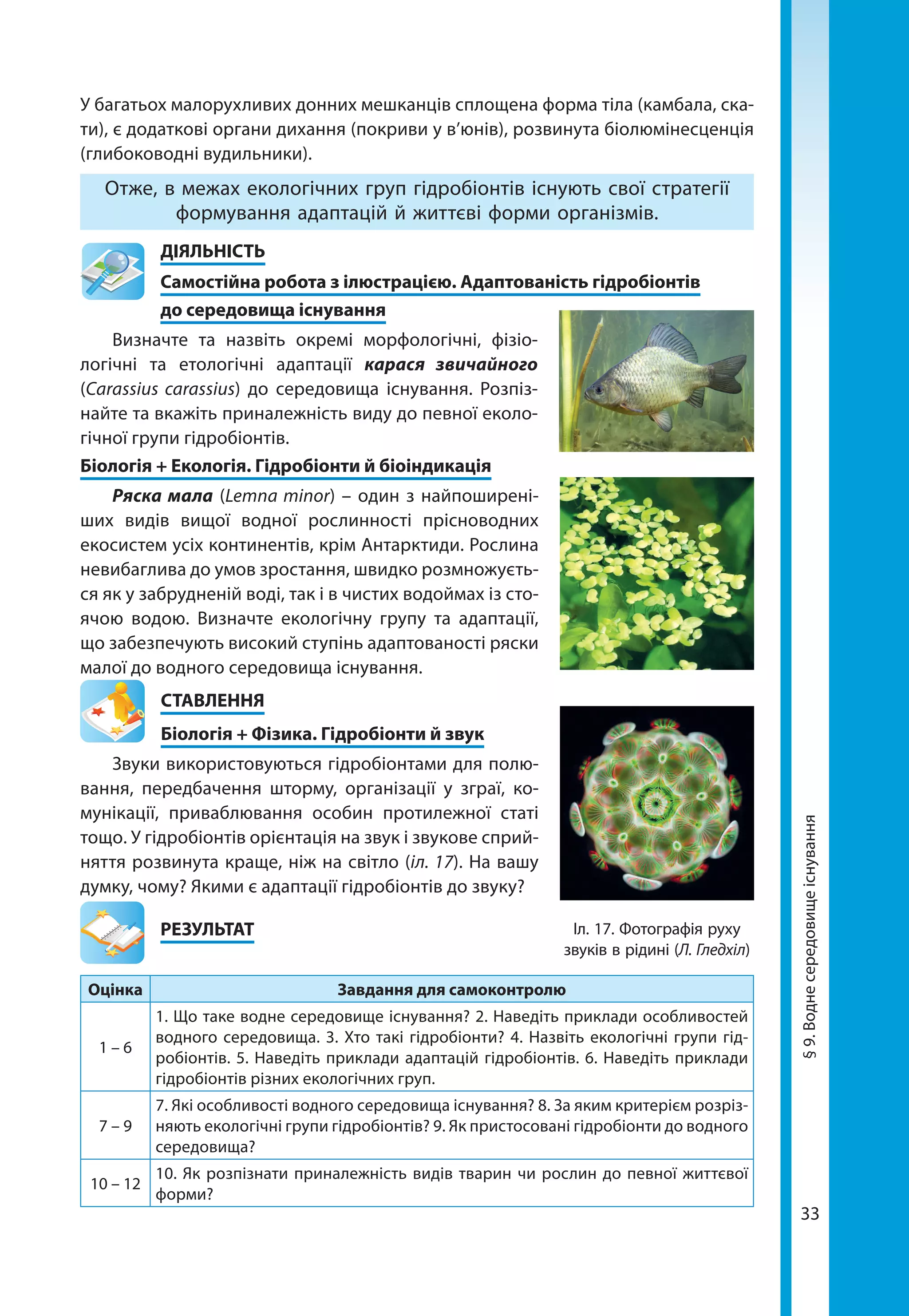 33
У багатьох малорухливих донних мешканців сплощена форма тіла (камбала, ска-
ти), є додаткові органи дихання (покриви у в’юнів), розвинута біолюмінесценція
(глибоководні вудильники).
Отже, в межах екологічних груп гідробіонтів існують свої стратегії
формування адаптацій й життєві форми організмів.
	ДІЯЛЬНІСТЬ
	 Самостійна робота з ілюстрацією. Адаптованість гідробіонтів
	 до середовища існування
Визначте та назвіть окремі морфологічні, фізіо-
логічні та етологічні адаптації карася звичайного
(Carassius carassius) до середовища існування. Розпіз-
найте та вкажіть приналежність виду до певної еколо-
гічної групи гідробіонтів.
Біологія + Екологія. Гідробіонти й біоіндикація
Ряска мала (Lemna minor) – один з найпоширені-
ших видів вищої водної рослинності прісноводних
екосистем усіх континентів, крім Антарктиди. Рослина
невибаглива до умов зростання, швидко розмножуєть-
ся як у забрудненій воді, так і в чистих водоймах із сто-
ячою водою. Визначте екологічну групу та адаптації,
що забезпечують високий ступінь адаптованості ряски
малої до водного середовища існування.
СТАВЛЕННЯ
Біологія + Фізика. Гідробіонти й звук
Звуки використовуються гідробіонтами для полю-
вання, передбачення шторму, організації у зграї, ко-
мунікації, приваблювання особин протилежної статі
тощо. У гідробіонтів орієнтація на звук і звукове сприй-
няття розвинута краще, ніж на світло (іл. 17). На вашу
думку, чому? Якими є адаптації гідробіонтів до звуку?
	РЕЗУЛЬТАТ
Оцінка Завдання для самоконтролю
1 – 6
1. Що таке водне середовище існування? 2. Наведіть приклади особливостей
водного середовища. 3. Хто такі гідробіонти? 4. Назвіть екологічні групи гід-
робіонтів. 5. Наведіть приклади адаптацій гідробіонтів. 6. Наведіть приклади
гідробіонтів різних екологічних груп.
7 – 9
7. Які особливості водного середовища існування? 8. За яким критерієм розріз-
няють екологічні групи гідробіонтів? 9. Як пристосовані гідробіонти до водного
середовища?
10 – 12
10. Як розпізнати приналежність видів тварин чи рослин до певної життєвої
форми?
Іл. 17. Фотографія руху
звуків в рідині (Л. Гледхіл)
§9.Воднесередовищеіснування
 