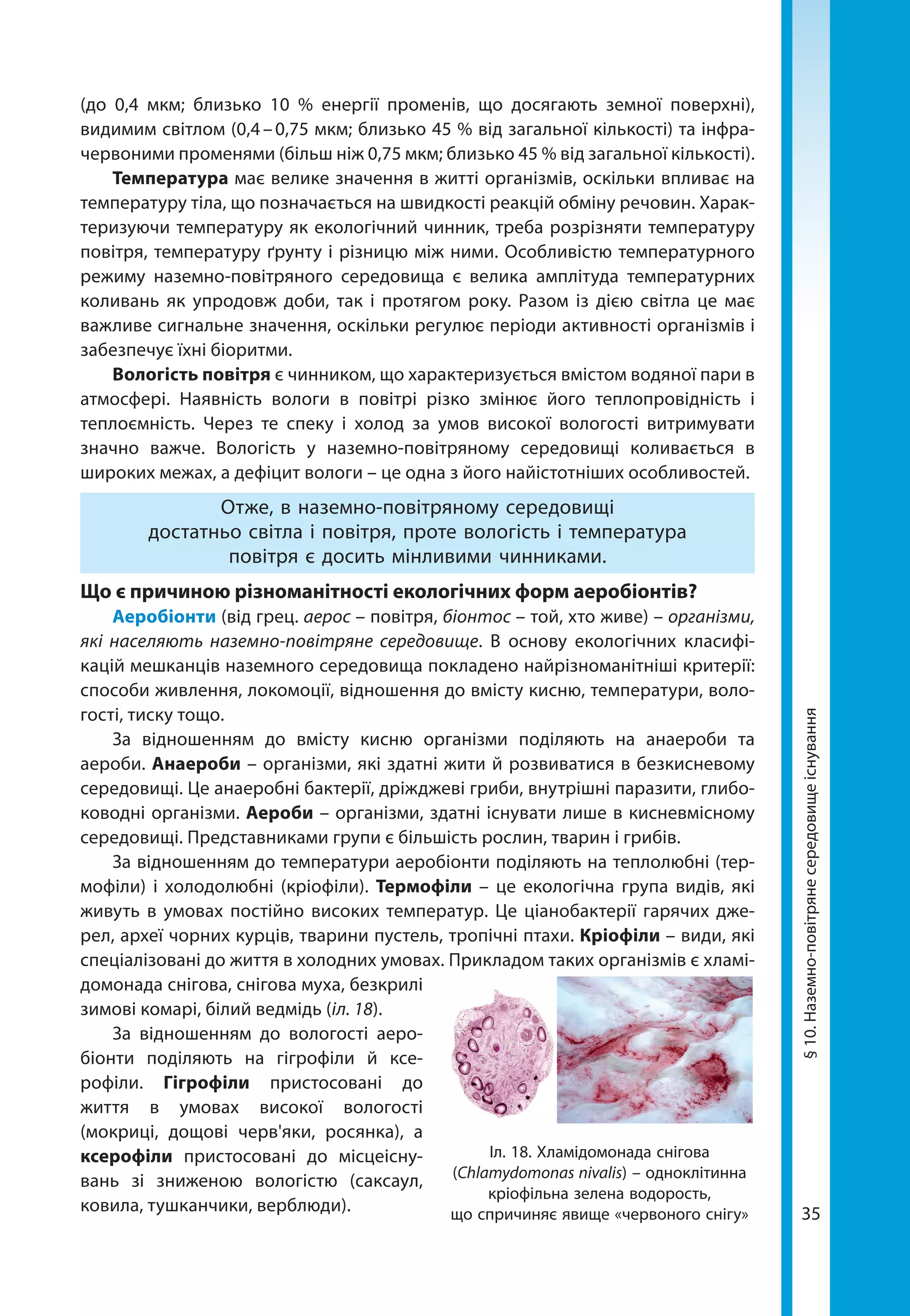 35
(до 0,4 мкм; близько 10  % енергії променів, що досягають земної поверхні),
видимим світлом (0,4 – 0,75 мкм; близько 45 % від загальної кількості) та інфра-
червоними променями (більш ніж 0,75 мкм; близько 45 % від загальної кількості).
Температура має велике значення в житті організмів, оскільки впливає на
температуру тіла, що позначається на швидкості реакцій обміну речовин. Харак-
теризуючи температуру як екологічний чинник, треба розрізняти температуру
повітря, температуру ґрунту і різницю між ними. Особливістю температурного
режиму наземно-повітряного середовища є велика амплітуда температурних
коливань як упродовж доби, так і протягом року. Разом із дією світла це має
важливе сигнальне значення, оскільки регулює періоди активності організмів і
забезпечує їхні біоритми.
Вологість повітря є чинником, що характеризується вмістом водяної пари в
атмосфері. Наявність вологи в повітрі різко змінює його теплопровідність і
теп­лоємність. Через те спеку і холод за умов високої вологості витримувати
значно важче. Вологість у наземно-повітряному середовищі коливається в
широких межах, а дефіцит вологи – це одна з його найістотніших особливостей.
Отже, в наземно-повітряному середовищі
достатньо світла і повітря, проте вологість і температура
повітря є досить мінливими чинниками.
Що є причиною різноманітності екологічних форм аеробіонтів?
Аеробіонти (від грец. аерос – повітря, біонтос – той, хто живе) – організми,
які населяють наземно-повітряне середовище. В основу екологічних класифі-
кацій мешканців наземного середовища покладено найрізноманітніші критерії:
способи живлення, локомоції, відношення до вмісту кисню, температури, воло-
гості, тиску тощо.
За відношенням до вмісту кисню організми поділяють на анаероби та
аероби. Анаероби – організми, які здатні жити й розвиватися в безкисневому
середовищі. Це анаеробні бактерії, дріжджеві гриби, внутрішні паразити, глибо-
ководні організми. Аероби – організми, здатні існувати лише в кисневмісному
середовищі. Представниками групи є більшість рослин, тварин і грибів.
За відношенням до температури аеробіонти поділяють на теплолюбні (тер-
мофіли) і холодолюбні (кріофіли). Термофіли – це екологічна група видів, які
живуть в умовах постійно високих температур. Це ціанобактерії гарячих дже-
рел, археї чорних курців, тварини пустель, тропічні птахи. Кріофіли – види, які
спеціалізовані до життя в холодних умовах. Прикладом таких організмів є хламі-
домонада снігова, снігова муха, безкрилі
зимові комарі, білий ведмідь (іл. 18).
За відношенням до вологості аеро­
біонти поділяють на гігрофіли й ксе-
рофіли. Гігрофіли пристосовані до
життя в умовах високої вологості
(мокриці, дощові черв'яки, росянка), а
ксерофіли пристосовані до місцеісну-
вань зі зниженою вологістю (саксаул,
ковила, тушканчики, верблюди).
Іл. 18. Хламідомонада снігова
(Chlamydomonas nivalis) – одноклітинна
кріофільна зелена водорость,
що спричиняє явище «червоного снігу»
§10.Наземно-повітрянесередовищеіснування
 