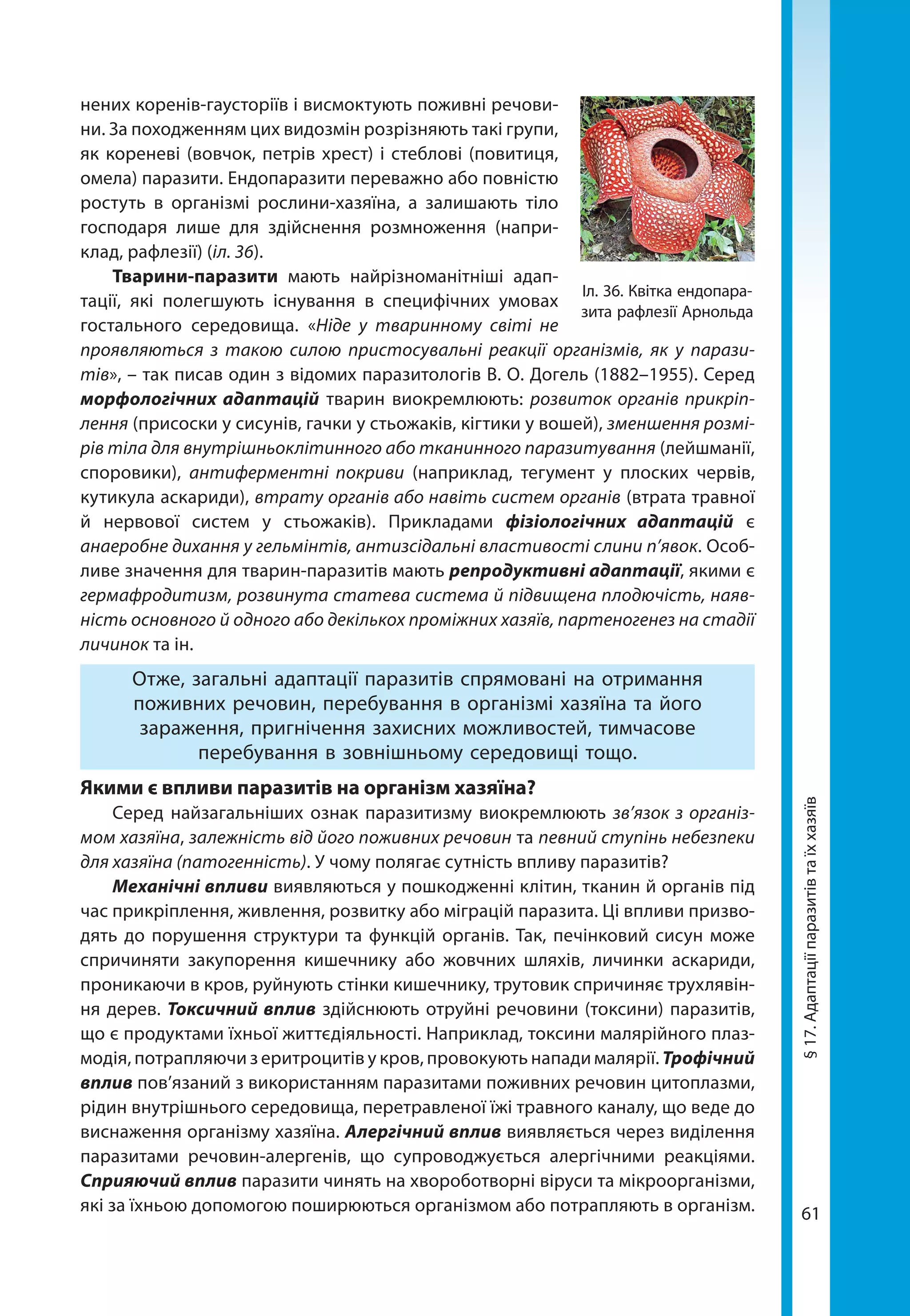 61
нених коренів-гаусторіїв і висмоктують поживні речови-
ни. За походженням цих видозмін розрізняють такі групи,
як кореневі (вовчок, петрів хрест) і стеблові (повитиця,
омела) паразити. Ендопаразити переважно або повністю
ростуть в організмі рослини-хазяїна, а залишають тіло
гос­подаря лише для здійснення розмноження (напри-
клад, рафлезії) (іл. 36).
Тварини-паразити мають найрізноманітніші адап-
тації, які полегшують існування в специфічних умовах
гостального середовища. «Ніде у тваринному світі не
проявляються з такою силою пристосувальні реакції організмів, як у парази-
тів», – так писав один з відомих паразитологів В. О. Догель (1882–1955). Серед
морфологічних адаптацій тварин виокремлюють: розвиток органів прикріп-
лення (присоски у сисунів, гачки у стьожаків, кігтики у вошей), зменшення розмі-
рів тіла для внутрішньоклітинного або тканинного паразитування (лейшманії,
споровики), антиферментні покриви (наприклад, тегумент у плоских червів,
кутикула аскариди), втрату органів або навіть систем органів (втрата травної
й нервової систем у стьожаків). Прикладами фізіологічних адаптацій є
анаеробне дихання у гельмінтів, антизсідальні властивості слини п’явок. Особ­
ливе значення для тварин-паразитів мають репродуктивні адаптації, якими є
гермафродитизм, розвинута статева система й підвищена плодючість, наяв-
ність основного й одно­го або декількох проміжних хазяїв, партеногенез на стадії
личинок та ін.
Отже, загальні адаптації паразитів спрямовані на отримання
поживних речовин, перебування в організмі хазяїна та його
зараження, пригнічення захисних можливостей, тимчасове
перебування в зовнішньому середовищі тощо.
Якими є впливи паразитів на організм хазяїна?
Серед найзагальніших ознак паразитизму виокремлюють зв’язок з організ-
мом хазяїна, залежність від його поживних речовин та певний ступінь небезпеки
для хазяїна (патогенність). У чому полягає сутність впливу паразитів?
Механічні впливи виявляються у пошкодженні клітин, тканин й органів під
час прикріплення, живлення, розвитку або міграцій паразита. Ці впливи призво-
дять до порушення структури та функцій органів. Так, печінковий сисун може
спричиняти закупорення кишечнику або жовчних шляхів, личинки аскариди,
проникаючи в кров, руйнують стінки кишечнику, трутовик спричиняє трухлявін­
ня дерев. Токсичний вплив здійснюють отруйні речовини (токсини) паразитів,
що є продуктами їхньої життєдіяльності. Наприклад, токсини малярійного плаз-
модія, потрапляючи з еритроцитів у кров, провокують напади малярії. Трофічний
вплив пов’язаний з використанням паразитами поживних речовин цитоплазми,
рідин внутрішнього середовища, перетравленої їжі травного каналу, що веде до
виснаження організму хазяїна. Алергічний вплив виявляється через виділення
паразитами речовин-алергенів, що супроводжується алергічними реакціями.
Сприяючий вплив паразити чинять на хвороботворні віруси та мікроорганізми,
які за їхньою допомогою поширюються організмом або потрапляють в організм.
Іл. 36. Квітка ендопара-
зита рафлезії Арнольда
§17.Адаптаціїпаразитівтаїххазяїв
 