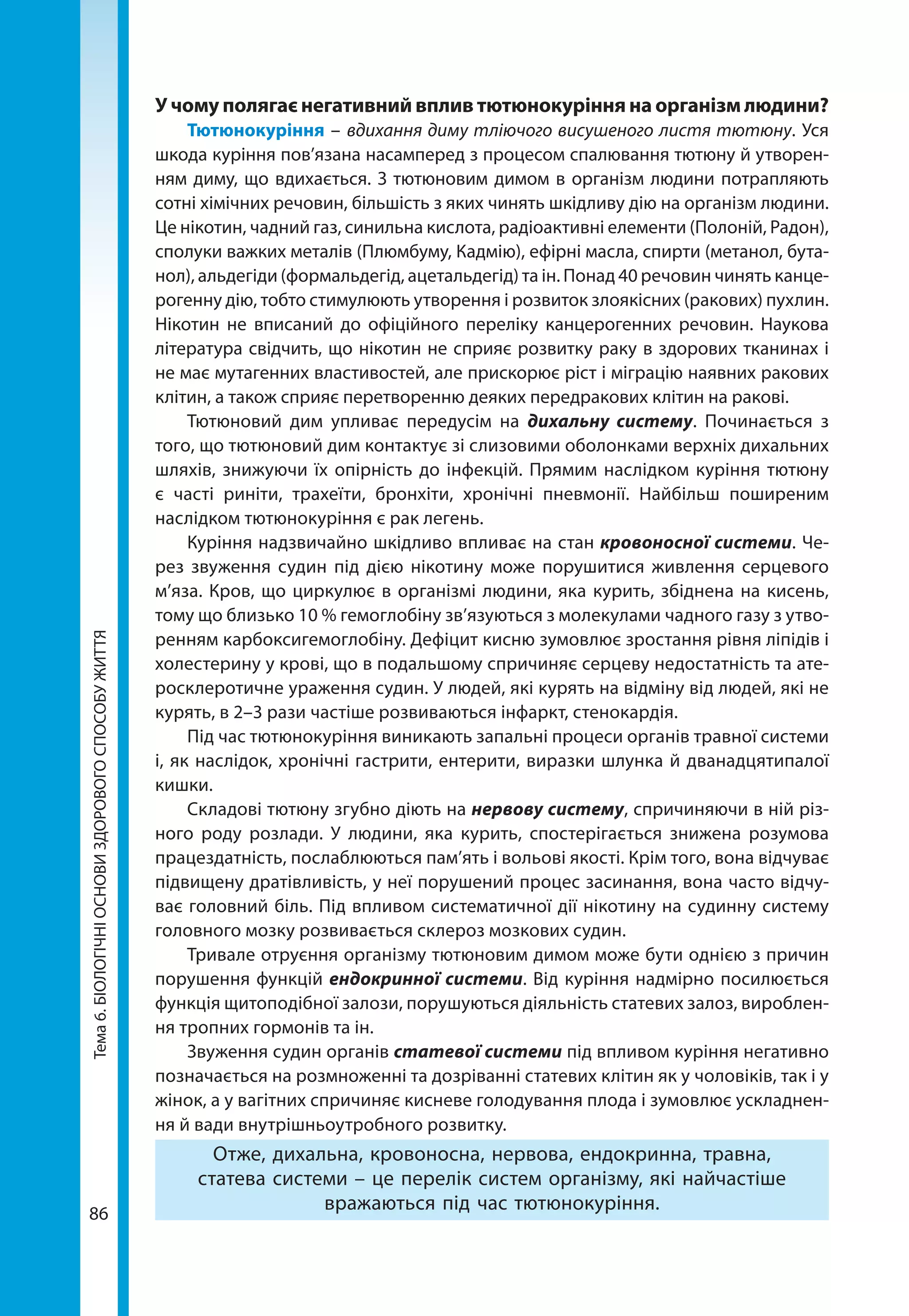 86
Тема6.БІОЛОГІЧНІОСНОВИЗДОРОВОГОСПОСОБУЖИТТЯ У чому полягає негативний вплив тютюнокуріння на організм людини?
Тютюнокуріння – вдихання диму тліючого висушеного листя тютюну. Уся
шкода куріння пов’язана насамперед з процесом спалювання тютюну й утворен-
ням диму, що вдихається. З тютюновим димом в організм людини потрапляють
сотні хімічних речовин, більшість з яких чинять шкідливу дію на організм людини.
Це нікотин, чадний газ, синильна кислота, радіоактивні елементи (Полоній, Радон),
сполуки важких металів (Плюмбуму, Кадмію), ефірні масла, спирти (метанол, бута-
нол), альдегіди (формальдегід, ацетальдегід) та ін. Понад 40 речовин чинять канце-
рогенну дію, тобто стимулюють утворення і розвиток злоякісних (ракових) пухлин.
Нікотин не вписаний до офіційного переліку канцерогенних речовин. Наукова
література свідчить, що нікотин не сприяє розвитку раку в здорових тканинах і
не має мутагенних властивостей, але прискорює ріст і міграцію наявних ракових
клітин, а також сприяє перетворенню деяких передракових клітин на ракові.
Тютюновий дим упливає передусім на дихальну систему. Починається з
того, що тютюновий дим контактує зі слизовими оболонками верхніх дихальних
шляхів, знижуючи їх опірність до інфекцій. Прямим наслідком куріння тютюну
є часті риніти, трахеїти, бронхіти, хронічні пневмонії. Найбільш поширеним
наслідком тютюнокуріння є рак легень.
Куріння надзвичайно шкідливо впливає на стан кровоносної системи. Че-
рез звуження судин під дією нікотину може порушитися живлення серцевого
м’яза. Кров, що циркулює в організмі людини, яка курить, збіднена на кисень,
тому що близько 10 % гемоглобіну зв’язуються з молекулами чадного газу з утво-
ренням карбоксигемоглобіну. Дефіцит кисню зумовлює зростання рівня ліпідів і
холестерину у крові, що в подальшому спричиняє серцеву недостатність та ате-
росклеротичне ураження судин. У людей, які курять на відміну від людей, які не
курять, в 2–3 рази частіше розвиваються інфаркт, стенокардія.
Під час тютюнокуріння виникають запальні процеси органів травної системи
і, як наслідок, хронічні гастрити, ентерити, виразки шлунка й дванадцятипалої
кишки.
Складові тютюну згубно діють на нервову систему, спричиняючи в ній різ-
ного роду розлади. У людини, яка курить, спостерігається знижена розумова
працездатність, послаблюються пам’ять і вольові якості. Крім того, вона відчуває
підвищену дратівливість, у неї порушений процес засинання, вона часто відчу-
ває головний біль. Під впливом систематичної дії нікотину на судинну систему
головного мозку розвивається склероз мозкових судин.
Тривале отруєння організму тютюновим димом може бути однією з причин
порушення функцій ендокринної системи. Від куріння надмірно посилюється
функція щитоподібної залози, порушуються діяльність статевих залоз, вироблен-
ня тропних гормонів та ін.
Звуження судин органів статевої системи під впливом куріння негативно
позначається на розмноженні та дозріванні статевих клітин як у чоловіків, так і у
жінок, а у вагітних спричиняє кисневе голодування плода і зумовлює ускладнен-
ня й вади внутрішньоутробного розвитку.
Отже, дихальна, кровоносна, нервова, ендокринна, травна,
статева системи – це перелік систем організму, які найчастіше
вражаються під час тютюнокуріння.
 