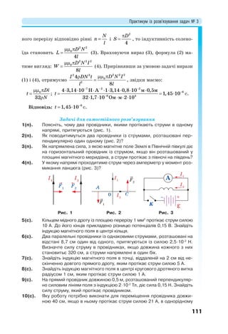 Практикум із розв’язування задач № 3
111
ного перерізу відповідно рівні i


2
4
D
S , то індуктивність солено-
їда становить
 

2 2
0
4
D N
L
l
(3). Враховуючи вираз (3), формула (2) ма-
тиме вигляд:
 

2 2 2
0
8
D N I
W
l
(4). Прирівнявши за умовою задачі вирази
(1) і (4), отримуємо
 

2 2 22 3
0
2
4
8
D N II DN t
ll
, звідки маємо:
 


0
32
Dl
t
N
;
7 2 2
6
8 4
4 3,14 10 Н А 1 3,14 0,8 10 м 0,5м
1,45 10
32 1,7 10 Ом м 2 10
t
  


       
  
    
с.
Відповідь: 
  6
1,45 10t с.
Задачі для самостійного розв’язування
1(п). Поясніть, чому два провідники, якими протікають струми в одному
напрямі, притягуються (рис. 1).
2(п). Як поводитимуться два провідники із струмами, розташовані пер-
пендикулярно один одному (рис. 2)?
3(п). Як напрямлена сила, з якою магнітне поле Землі в Північній півкулі діє
на горизонтальний провідник із струмом, якщо він розташований у
площині магнітного меридіана, а струм протікає з півночі на південь?
4(п). У якому напрямі проходитиме струм через амперметр у момент роз-
микання ланцюга (рис. 3)?
A
C
I1
F1
F2
I2
0
A
I1
I2
K
Рис. 1 Рис. 2 Рис. 3
5(с). Кільцем мідного дроту із площею перерізу 1 мм2
протікає струм силою
10 А. До його кінців прикладено різницю потенціалів 0,15 В. Знайдіть
індукцію магнітного поля в центрі кільця.
6(с). Два паралельні провідники із однаковими струмами, розташовані на
відстані 8,7 см один від одного, притягуються із силою 2,510-2
Н.
Визначте силу струму в провідниках, якщо довжина кожного з них
становитьє 320 см, а струми напрямлені в один бік.
7(с). Знайдіть індукцію магнітного поля в точці, віддаленій на 2 см від не-
скінченно довгого прямого дроту, яким протікає струм силою 5 А.
8(с). Знайдіть індукцію магнітного поля в центрі кругового дротяного витка
радіусом 1 см, яким протікає струм силою 1 А.
9(с). На прямий провідник довжиною 0,5 м, розташований перпендикуляр-
но силовим лініям поля з індукцією 210-2
Тл, діє сила 0,15 Н. Знайдіть
силу струму, який протікає провідником.
10(с). Яку роботу потрібно виконати для переміщення провідника довжи-
ною 40 см, якщо в ньому протікає струм силою 21 А, в однорідному
 