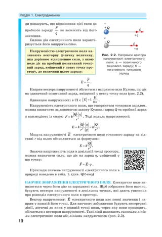 Розділ 1. Електродинаміка
12
ди показують, що відношення цієї сили до
пробного заряду
F
q
не залежить від його
значення.
Силова дія електричного поля характе-
ризується його напруженістю.
Напруженістю електричного поля на-
зивають векторну фізичну величину,
яка дорівнює відношенню сили, з якою
поле діє на пробний позитивний точко-
вий заряд, вміщений у певну точку про-
стору, до величини цього заряду:
F
E
q



.
Напрям вектора напруженості збігається з напрямом сили Кулона, що діє
на одиничний позитивний заряд, вміщений у певну точку поля (рис. 2.2).
Одиницею напруженості в СІ є  
Н
1
Кл
E  .
Напруженість електричного поля, що створюється точковим зарядом,
можна визначити за допомогою закону Кулона: заряд Q та пробний заряд
q взаємодіють із силою 2
Q q
F k
r

 . Тоді модуль напруженості:
2 2
.
Q q Q
E k k
r q r

 

Модуль напруженості E

електричного поля точкового заряду на від-
стані r від нього обчислюється за формулою:
2
.
Q
E k
r

Знаючи напруженість поля в довільній точці простору,
можна визначити силу, що діє на заряд q, уміщений у
цю точку:
F E q 
 
.
Приклади значень напруженості електричного поля в
природі наведено в табл. 1. (див. QR-код)
НАОЧНЕ ЗОБРАЖЕННЯ ЕЛЕКТРИЧНОГО ПОЛЯ. Електричне поле ви-
являється через його дію на заряджені тіла. Щоб зобразити його наочно,
будують вектори напруженості в декількох точках, які дають уявлення
про розподіл електричного поля в просторі.
Вектор напруженості E

електричного поля має певні значення і на-
прям у кожній його точці. Для наочного зображення будують неперервні
лінії, дотичні до яких у кожній точці поля, через яку вони проходять,
збігаються з вектором напруженості. Такі лінії називають силовими лінія-
ми електричного поля або лініями напруженості (рис. 2.3).
Рис. 2.2. Напрямок вектора
напруженості електричного
поля: а — позитивного
точкового заряду; б —
негативного точкового
заряду
Q
Q
a
б
E
E
 