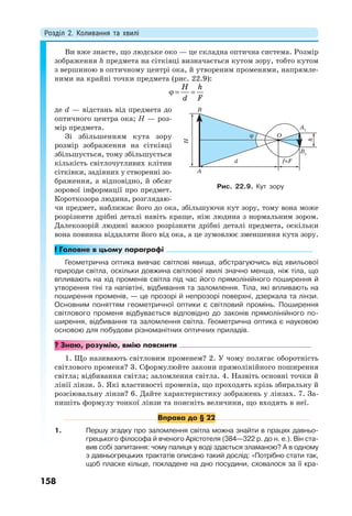Розділ 2. Коливання та хвилі
158
Ви вже знаєте, що людське око — це складна оптична система. Розмір
зображення h предмета на сітківці визначається кутом зору, тобто кутом
з вершиною в оптичному центрі ока, й утвореним променями, напрямле-
ними на крайні точки предмета (рис. 22.9):
  
H h
d F
де d — відстань від предмета до
оптичного центра ока; Н — роз-
мір предмета.
Зі збільшенням кута зору
розмір зображення на сітківці
збільшується, тому збільшується
кількість світлочутливих клітин
сітківки, задіяних у створенні зо-
браження, а відповідно, й обсяг
зорової інформації про предмет.
Короткозора людина, розглядаю-
чи предмет, наближає його до ока, збільшуючи кут зору, тому вона може
розрізнити дрібні деталі навіть краще, ніж людина з нормальним зором.
Далекозорій людині важко розрізняти дрібні деталі предмета, оскільки
вона повинна віддаляти його від ока, а це зумовлює зменшення кута зору.
! Головне в цьому параграфі
Геометрична оптика вивчає світлові явища, абстрагуючись від хвильової
природи світла, оскільки довжина світлової хвилі значно менша, ніж тіла, що
впливають на хід променів світла під час його прямолінійного поширення й
утворення тіні та напівтіні, відбивання та заломлення. Тіла, які впливають на
поширення променів, — це прозорі й непрозорі поверхні, дзеркала та лінзи.
Основним поняттям геометричної оптики є світловий промінь. Поширення
світлового променя відбувається відповідно до законів прямолінійного по-
ширення, відбивання та заломлення світла. Геометрична оптика є науковою
основою для побудови різноманітних оптичних приладів.
? Знаю, розумію, вмію пояснити
1. Що називають світловим променем? 2. У чому полягає оборотність
світлового променя? 3. Сформулюйте закони прямолінійного поширення
світла; відбивання світла; заломлення світла. 4. Назвіть основні точки й
лінії лінзи. 5. Які властивості променів, що проходять крізь збиральну й
розсіювальну лінзи? 6. Дайте характеристику зображень у лінзах. 7. За-
пишіть формулу тонкої лінзи та поясніть величини, що входять в неї.
Вправа до § 22
1. Першу згадку про заломлення світла можна знайти в працях давньо-
грецького філософа й вченого Арістотеля (384—322 р. до н. е.). Він ста-
вив собі запитання: чому палиця у воді здається зламаною? А в одному
з давньогрецьких трактатів описано такий дослід: «Потрібно стати так,
щоб пласке кільце, покладене на дно посудини, сховалося за її кра-
Рис. 22.9. Кут зору
 