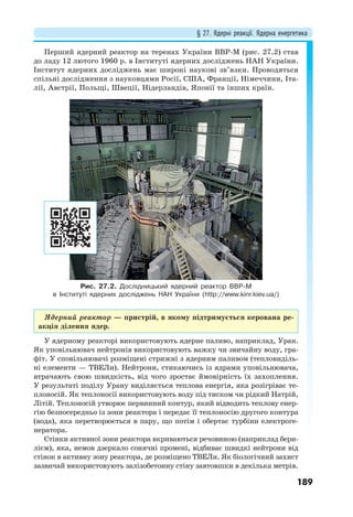 § 27. Ядерні реакції. Ядерна енергетика
189
Перший ядерний реактор на теренах України ВВР-М (рис. 27.2) став
до ладу 12 лютого 1960 р. в Інституті ядерних досліджень НАН України.
Інститут ядерних досліджень має широкі наукові зв’язки. Проводяться
спільні дослідження з науковцями Росії, США, Франції, Німеччини, Іта-
лії, Австрії, Польщі, Швеції, Нідерландів, Японії та інших країн.
Рис. 27.2. Дослідницький ядерний реактор ВВР-М
в Інституті ядерних досліджень НАН України (http://www.kinr.kiev.ua/)
Ядерний реактор — пристрій, в якому підтримується керована ре-
акція ділення ядер.
У ядерному реакторі використовують ядерне паливо, наприклад, Уран.
Як уповільнювач нейтронів використовують важку чи звичайну воду, гра-
фіт. У сповільнювачі розміщені стрижні з ядерним паливом (тепловиділь-
ні елементи — ТВЕЛи). Нейтрони, стикаючись із ядрами уповільнювача,
втрачають свою швидкість, від чого зростає ймовірність їх захоплення.
У результаті поділу Урану виділяється теплова енергія, яка розігріває те-
плоносій. Як теплоносії використовують воду під тиском чи рідкий Натрій,
Літій. Теплоносій утворює первинний контур, який відводить теплову енер-
гію безпосередньо із зони реактора і передає її теплоносію другого контура
(вода), яка перетворюється в пару, що потім і обертає турбіни електроге-
нератора.
Стінки активної зони реактора вкриваються речовиною (наприклад бери-
лієм), яка, немов дзеркало сонячні промені, відбиває швидкі нейтрони від
стінок в активну зону реактора, де розміщено ТВЕЛи. Як біологічний захист
зазвичай використовують залізобетонну стіну завтовшки в декілька метрів.
 
