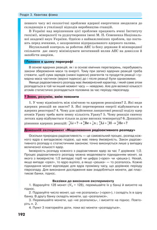Розділ 3. Квантова фізика
192
певного часу всі екологічні проблеми ядерної енергетики зводилися до
складнощів в утилізації відходів виробництва станцій.
В Україні над вирішенням цієї проблеми працюють вчені Інституту
геохімії, мінералогії та рудоутворення імені М. П. Семененка Національ-
ної академії наук України. Однією з найважливіших проблем, що поста-
ють перед вченими, є захоронення відпрацьованого ядерного палива.
Неухильний контроль за роботою АЕС із боку держави й міжнародної
спільноти дає змогу мінімізувати негативний вплив АЕС на довкілля й
запобігти аваріям.
! Головне в цьому параграфі
В основі ядерних реакцій, як і в основі хімічних перетворень, перебувають
закони збереження маси та енергії. Тому при записі ядерних реакцій треба
стежити, щоб сума зарядів (нижні індекси) реагентів та продуктів реакції і су-
марна маса частинок (верхні індекси) до і після реакції були однаковими.
Явище радіоактивного розпаду має ймовірнісний характер, і який саме атом
розпадеться в той чи інший момент часу — невідомо. Але для великої кількості
атомів статистично розпадається половина за час періоду піврозпаду.
? Знаю, розумію, вмію пояснити
1. У чому відмінність між хімічною та ядерною реакціями? 2. Які види
ядерних реакцій ви знаєте? 3. Які перетворення енергії відбуваються в
ядерних реакторах? 4. Чому для здійснення ланцюгової реакції поділу ядер
атомів Урану треба мати певну кількість Урану? 5. Чому реакція синтезу
легких ядер відбувається тільки за дуже високих температур? 6. Допишіть
рівняння ядерних реакцій:   7 8 1
3 4 0Li ? Be n ;   6 1 4
3 1 2Li H He ?
Домашній експеримент «Моделювання радіоактивного розпаду»
Оскільки природна радіоактивність — це самовільний процес, розпад кож-
ного ядра є випадковою подією, що має певну ймовірність. Закон радіоак-
тивного розпаду є статистичним законом; точно виконується лише у випадку
величезної кількості ядер.
Імовірність розпаду кожного з радіоактивних ядер за час T дорівнює 1/2.
Процес радіоактивного розпаду можна моделювати підкиданням монет, за
якого з імовірністю 1/2 випадає герб чи цифра («орел» чи «решка»). Нехай,
якщо випаде «орел», то ядро вціліло, а якщо «решка» — то розпалось. Кожне
підкидання монет відповідає для ядра проміжку часу, що дорівнює періоду
піврозпаду. Для виконання дослідження вам знадобляться монети, дві плас-
тикові банки, піднос.
Вказівки до виконання експерименту
1. Відрахуйте 128 монет (N0 = 128), перемішайте їх у банці й висипте на
піднос.
2. Підрахуйте число монет, що «не розпались» («орел»), і складіть їх в одну
банку. В другу банку складіть монети, що «розпалися».
3. Перемішайте монети, що «не розпались», і висипте на піднос. Повто-
ріть п. 2.
4. Пункт 3 повторюйте доти, поки всі монети «розпадуться».
 
