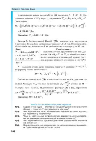 Розділ 3. Квантова фізика
198
Із символьного запису ізотопу Літію 7
3 Li маємо, що А = 7 і Z = 3. Під-
ставивши значення А і Z у вираз (1), отримаємо 2
3 4 .зв p n яW m m M c     
Обчислюємо:
2
27 27 27 8
зв
м
3 1,6724 10 кг 4 1,6748 10 кг 11,6475 10 кг 3 10
с
W     
               
12
6,201 10 Дж

 
Відповідь:

 
12
6,201 10звW Дж.
Задача 5. Радіоактивний Натрій 24
11Na розпадається, випускаючи
-частинки. Період його напіврозпаду становить 14,8 год. Обчислити кіль-
кість атомів, що розпалися в 1 мг радіоактивного препарату за 10 год.
Дано:
Т = 14,8 год   4
5,33 10 с
t = 10 год 4
3,6 10 с 
m = 1 мг = 6
10 кг
Розв’язування
Кількість атомів, що розпалися за час t, до-
рівнює   0N N N, де 0N — кількість атомів,
що не розпалися в початковий момент часу,
яка дорівнює кількості всіх атомів в 1 мг
24
11Na;
 ?N
N — кількість атомів, що не розпалися через час t. Оскільки 0 2 ,
t
T
N N

 
то формулу можна записати так:
  
        
0 0 02 1 2
t t
T T
N N N N .
Оскільки в одному молі 24
11Na міститься кількість атомів, дорівнює по-
стійній Авоґадро AN , тo в масі m міститься  A
0
mN
N
M
атомів, де М —
молярна маса Натрію. Підставивши формулу (4) в (3), отримаємо

   A
(1 2 )
t
T
mN
N
M
;
 


 
     

4
4
3,6 106 23
185,33 10
3
10 6,02 10
(1 2 ) 9,3 10
24 10
N .
Відповідь:    18
9,3 10N .
Задачі для самостійного розв’язування
1(п). Будова атома (ядро — електрони) нагадує будову Сонячної системи
(Сонце — планети). У чому відмінність між ними?
2(п). Чим відрізняється атом, що перебуває в основному стані, від того,
що перебуває у збудженому?
3(п). Чому  -частинки, що випромінюються радіоактивними препарата-
ми, не викликають ядерних реакцій у важких елементах?
4(п). Чим відрізняються за будовою ядра атомів радіоактивних елементів
від звичайних?
5(с). Визначте енергію, що вивільняється під час переходу електрона уато-
мі Гідрогену із третьої орбіти на першу.
 
