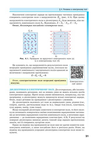§ 4. Речовина в електричному полі
21
Накопичені електричні заряди на протилежних частинах провідника
створюють електричне поле з напруженістю Е

вн
(рис. 4.1). При цьому
напруженість електричного поля в діелектрику Евн буде меншою, ніж на-
пруженість зовнішнього поля Е0. Відповідно, Е  Е0 – Евн, Е < Е0.
Отже, діелектрик послаблює електричне поле.
E0
=0 E0
E`
а) б)
Рис. 4.1. Провідник за відсутності електричного поля (а)
та в електричному полі (б)
Це зумовить те, що напруженість результуючого поля
всередині провідника дорівнюватиме нулю, оскільки на-
пруженості зовнішнього і внутрішнього полів однакові за
величиною і напрямлені протилежно:
0 вн 0E E E  
Отже, електростатичне поле всередині провідника
відсутнє.
ДІЕЛЕКТРИКИ В ЕЛЕКТРИЧНОМУ ПОЛІ. Діелектриками, або ізолято-
рами, називають речовини, які за певних умов не мають вільних носіїв
електричного заряду. Проте якщо умови змінюються, наприклад, під час
нагрівання, в діелектрику можуть виникнути вільні електричні заряди.
Отже, поділ речовин на провідники і діелектрики є умовним.
До діелектриків належать усі гази за нормальних умов, рідини (гас,
спирти, ацетон, дистильована вода та ін.), тверді тіла (скло, пластмаси,
сухе дерево, папір, гума тощо).
Якщо полярний діелектрик помістити в електричне поле, то його моле-
кули починають повертатися своїми позитивними зарядженими частина-
ми до негативно заряджених пластин зовнішнього поля, а негативно заря-
дженими — до позитивно заряджених пластин (рис. 4.3). У результаті на
поверхні діелектрика виникає досить тонкий шар зарядів протилежних
знаків, які й створюють зустрічне поле.
Однак на відміну від провідників це поле вже не здатне повністю ком-
пенсувати зовнішнє, а лише послаблює його в декілька разів. Отже, на
відміну від провідників усередині діелектрика електричне поле може іс-
нувати.
Електростатич-
ний захист
 