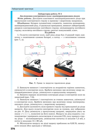 Лабораторний практикум
276
Лабораторна робота № 5
Дослідження електричного кола з напівпровідниковим діодом
Мета роботи. Дослідити властивості напівпровідникового діода при
пропусканні електричного струму в прямому і зворотному напрямках.
Обладнання: батарея гальванічних елементів, лампочка розжарення,
напівпровідниковий діод, з’єднувальні провідники, вимикач лабораторний;
джерело електроживлення постійного струму; міліамперметр постійного
струму; вольтметр постійного струму; реостат повзунковий; ключ.
Хід роботи
1. Скласти електричне коло, щоб анод діода був з’єднаний через лам-
почку з позитивною клемою батареї, а катод — з негативною клемою
(рис 7, а).
Iпр
4,5B
Iзвор
4,5B
а б
Рис. 7. Пряме та зворотне підключення діода
2. Замкнути вимикач і спостерігати за яскравістю горіння лампочки,
увімкнутої в електричне коло. Зробити висновок про величину опору на-
півпровідникового діода, увімкнутого в пропускному напрямку.
3. Змінити порядок включення електродів діода в електричне коло на
зворотний (рис. 7.б).
4. Замкнути вимикач і спостерігати за станом лампочки, увімкнутої
в електричне коло. Зробити висновок про величину опору напівпровід-
никового діода, увімкнутого у зворотному напрямку.
5. Дослідити залежність сили прямого струму від прикладеної до діода
напруги. Для цього скласти електричне коло за схемою, яку зображено
на рис. 8. Діод увімкнути у пропускному напрямі, звернувши увагу на
знаки «+» і «–», позначені на його панелі. Напругу на діод подають з по-
тенціометра і вимірюють вольтметром зі шкалою З В, силу прямого стру-
му діода — міліамперметром, увімкнутим спочатку зі шкалою 7,5 мА, а
потім із шкалами 15 і З0 мА.
6. Збільшуючи напругу на діоді щоразу приблизно на 0,02 В, запису-
вати покази обох приладів у таблицю.
 