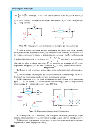 Лабораторний практикум
278
0 ш
0 ш
r rI
n
I r

  показує, у скільки разів зростає ціна поділки приладу;
І0 — сила струму, що проходить через амперметр; r0 — опір амперметра;
rш — опір шунта.
Рис. 10. Розширення меж вимірювання амперметра та вольтметра
Для вимірювання малих напруг вольтметр застосовують у поєднанні з
вимірювальним підсилювачем; для вимірювання великих напруг вольт-
метр використовують разом із додатковими опорами (рис 9, б). Вольтметр
з додатковим опором  0U nU , де
0 дод
0 0
r rU
n
U r

  , показує, у скільки ра-
зів зростає ціна поділки приладу; U0 — напруга на вольтметрі; U — ви-
мірювана напруга; r0— опір вольтметра; rдод — опір додаткового опору.
Хід роботи
1. Визначити і записати характеристики лабораторного міліамперме-
тра.
2. Розрахувати опір шунта до лабораторного міліамперметра на 0,5 А.
З мідної чи константанової дротини виготовити шунт.
3. Підключити шунт до клем міліамперметра і зібрати коло за схемою
(рис. 11, а). На схемі Ак — контрольний амперметр, яким є лабораторний
амперметр, R — змінний резистор на 500 Ом.
а б
Рис. 11. Схема експериментальної установки
4. Замкнути ключ і, переміщаючи повзунок змінного резистора, пере-
вірити показання виготовленого амперметра за допомогою контрольного.
5. Записати результати перевірки, характеристики виготовленого ам-
перметра та його внутрішній опір.
 