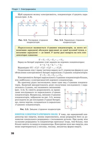 Розділ 1. Електродинаміка
28
Щоб одержати велику електроємність, конденсатори з’єднують пара-
лельно (рис. 5.4).
C1
C2
U
C3
CN
+q -q +q -q +q -q +q -q C1
C2
U
C3
CN
Рис. 5.3. Послідовне з’єднання
конденсаторів
Рис. 5.4. Паралельне з’єднання
конденсаторів
Паралельним називається з’єднання конденсаторів, за якого всі
позитивно заряджені обкладки приєднані до одної вузлової точки, а
негативно заряджені — до іншої. У цьому разі напруга на всіх кон-
денсаторах однакова:
U  U1  U2  U3 …  UN.
Заряд на батареї дорівнює сумі зарядів на окремих конденсаторах:
q  q1  q1  q1 …  qN.
Відповідно: CU  C1U  C2U  C3U …  CNU.
Скоротивши ліву і праву частини виразу на U, отримуємо формулу для
обчислення електроємності батареї паралельно з’єднаних конденсаторів:
C  C1  C2  C3 … CN.
Електроємність батареї паралельного з’єднання конденсаторів більша,
ніж найбільша з електроємностей окремого конденсатора.
На практиці рідко застосовують лише один вид з’єднання конденса-
торів. Зазвичай використовують різні сполучення послідовного і пара-
лельного з’єднань, які називають змішаними
(рис. 5.5). Їх ємність розраховують за прави-
лами послідовного та паралельного з’єднань
конденсаторів. Наприклад, змішане з’єднання
конденсаторів, зображене на рис. 5.5, можна
розглядати як дві послідовно з’єднані батареї,
що, своєю чергою, складаються із паралельно
з’єднаних конденсаторів.
ЕНЕРГІЯ ЕЛЕКТРОСТАТИЧНОГО ПОЛЯ. У тому, що заряджений кон-
денсатор має енергію, можна переконатися, якщо розрядити його за до-
помогою спеціального розрядника з ізольованою ручкою. При цьому між
кульками розрядника та конденсатора проскакує іскра, тим більша, чим
більші ємність та напруга конденсатора. Електричне поле має енергію, яка
може перетворюється у світлову, теплову, механічну форми енергії.
C1
C2
C3
C4
C5
Рис. 5.5. Змішане з’єднання конденсаторів
 