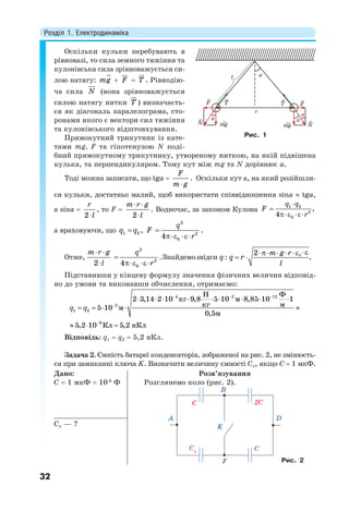 Розділ 1. Електродинаміка
32
Оскільки кульки перебувають в
рівновазі, то сила земного тяжіння та
кулонівська сила зрівноважується си-
лою натягу: mg

 F

 T

. Рівнодію-
ча сила N

(вона зрівноважується
силою натягу нитки T

) визначаєть-
ся як діагональ паралелограма, сто-
ронами якого є вектори сил тяжіння
та кулонівського відштовхування.
Прямокутний трикутник із кате-
тами mg, F та гіпотенузою N поді-
бний прямокутному трикутнику, утвореному ниткою, на якій підвішена
кулька, та перпендикуляром. Тому кут між mg та N дорівнює a.
Тоді можна записати, що tga 
F
m g
. Оскільки кут a, на який розійшли-
ся кульки, достатньо малий, щоб використати співвідношення sina  tga,
а sina 
r
l2
, то F 
m r g
l
 
2
. Водночас, за законом Кулона 1 2
2
0
,
4
q q
F
r


 
а враховуючи, що q q1 2 ,
q
F
r

 
2
2
04
.
Отже,
m r g
l
 
2
q
r

 
2
2
04
.Знайдемозвідси q :
m g r
q r
l
   
  02
.
Підставивши у кінцеву формулу значення фізичних величин відповід-
но до умови та виконавши обчислення, отримаємо:
4 2 12
2
1 2
9
Н Ф
2 3,14 2 10 кг 9,8 5 10 м 8,85 10 1
кг м5 10 м
0,5м
5,2 10 Кл 5,2 нКл
q q
  


        
    
  
Відповідь: q1  q2  5,2 нКл.
Задача 2. Ємність батареї конденсаторів, зображеної на рис. 2, не змінюєть-
ся при замиканні ключа K. Визначити величину ємності Cx, якщо C  1 мкФ.
Дано:
C  1 мкФ  10-6
Ф
Розв’язування
Розглянемо коло (рис. 2).
Cx
C
A
K
F
2C
C
B
D
Cx — ?
Рис. 2
T TF
N mg mg N
F
r
l
α
α
α
α
Рис. 1
 