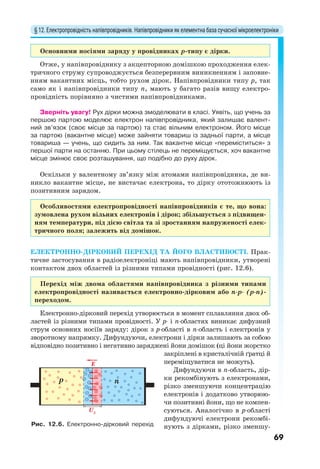 § 12. Електропровідність напівпровідників. Напівпровідники як елементна база сучасної мікроелектроніки
69
Основними носіями заряду у провідниках p-типу є дірки.
Отже, у напівпровіднику з акцепторною домішкою проходження елек-
тричного струму супроводжується безперервним виникненням і заповне-
нням вакантних місць, тобто рухом дірок. Напівпровідники типу р, так
само як і напівпровідники типу n, мають у багато разів вищу електро-
провідність порівняно з чистими напівпровідниками.
Зверніть увагу! Рух дірки можна змоделювати в класі. Уявіть, що учень за
першою партою моделює електрон напівпровідника, який залишає валент-
ний зв’язок (своє місце за партою) та стає вільним електроном. Його місце
за партою (вакантне місце) може зайняти товариш із задньої парти, а місце
товариша — учень, що сидить за ним. Так вакантне місце «переміститься» з
першої парти на останню. При цьому стілець не переміщується, хоч вакантне
місце змінює своє розташування, що подібно до руху дірок.
Оскільки у валентному зв’язку між атомами напівпровідника, де ви-
никло вакантне місце, не вистачає електрона, то дірку ототожнюють із
позитивним зарядом.
Особливостями електропровідності напівпровідників є те, що вона:
зумовлена рухом вільних електронів і дірок; збільшується з підвищен-
ням температури, під дією світла та зі зростанням напруженості елек-
тричного поля; залежить від домішок.
ЕЛЕКТРОННО-ДІРКОВИЙ ПЕРЕХІД ТА ЙОГО ВЛАСТИВОСТІ. Прак-
тичне застосування в радіоелектроніці мають напівпровідники, утворені
контактом двох областей із різними типами провідності (рис. 12.6).
Перехід між двома областями напівпровідника з різними типами
електропровідності називається електронно-дірковим або n-p- (р-n)-
переходом.
Електронно-дірковий перехід утворюється в момент сплавляння двох об-
ластей із різними типами провідності. У р- і n-областях виникає дифузний
струм основних носіїв заряду: дірок з р-області в n-область і електронів у
зворотному напрямку. Дифундуючи, електрони і дірки залишають за собою
відповідно позитивно і негативно заряджені йони домішок (ці йони жорстко
закріплені в кристалічній ґратці й
переміщуватися не можуть).
Дифундуючи в n-область, дір-
ки рекомбінують з електронами,
різко зменшуючи концентрацію
електронів і додатково утворюю-
чи позитивні йони, що не компен-
суються. Аналогічно в р-області
дифундуючі електрони рекомбі-
нують з дірками, різко зменшу-
E
p n
U3
Рис. 12.6. Електронно-дірковий перехід
 