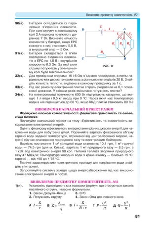 Виявляємо предметну компетентність №2
81
30(в). Батарея складається із пара-
лельно з’єднаних елементів.
При силі струму в зовнішньому
колі 2 А корисна потужність до-
рівнює 7 Вт. Визначте кількість
елементів у батареї, якщо ЕРС
кожного з них становить 5,5 В,
а внутрішній опір — 5 Ом.
31(в). Батарея складається з п’яти
послідовно з’єднаних елемен-
тів з ЕРС по 1,5 В і внутрішнім
опором по 0,3 Ом. За якої сили
струму потужність у зовнішньо-
му колі буде максимальною?
32(в). Два провідники опорами 10 і 6 Ом з’єднано послідовно, а потім па-
ралельно між двома точками кола з різницею потенціалів 20 В. Знай-
діть кількість теплоти, виділену в кожному провіднику за 1 с.
33(в). Під час ремонту електричної плитки спіраль укоротили на 0,1 почат-
кової довжини. У скільки разів змінилася потужність плитки?
34(в). На електроплитці потужністю 600 Вт підігрівають каструлю, що вмі-
щує 1 л води і 0,5 кг льоду при 0 С. Через який час температура
води в ній підвищиться до 60 С, якщо ККД плитки становить 80 %?
ВИКОНУЄМО НАВЧАЛЬНИЙ ПРОЕКТ РАЗОМ
Формуємо ключові компетентності: фінансова грамотність та еколо-
гічна безпека.
Підготуйте навчальний проект на тему «Ефективність та екологічність ви-
користання електричної енергії».
Оцініть фінансову ефективність використання різних джерел енергії для на-
грівання води для побутових цілей. Порівняйте вартість фіксованого об’єму
гарячої води заданої температури, отриманої від централізованої мережі, на-
грітої під час спалювання природного газу та електричним бойлером.
Вартість постачання 1 м3
холодної води становить 10,1 грн, 1 м3
гарячої
води — 74,5 грн (для м. Києва), вартість 1 м3
природного газу — 8,5 грн, а
1 кВтгод електричної енергії 90 коп. Питома теплота згоряння природного
газу 47 МДж/кг. Температура холодної води з крана взимку — близько +5 C,
гарячої — від +50 до + 75 C.
Технічні характеристики електричного приладу для нагрівання води знай-
діть в Інтернеті.
Запропонуйте систему заходів щодо енергозбереження під час викорис-
тання електричної енергії в побуті.
ВИЯВЛЯЄМО ПРЕДМЕТНУ КОМПЕТЕНТНІСТЬ №2
1(п). Установіть відповідність між назвами формул, що стосуються законів
постійного струму, і власне формулами.
1. Закон Джоуля–Ленца
2. Потужність струму
3. ЕРС
4. Закон Ома для повного кола
А 
І
r
Б сторA
q
 В 

I
R r
Г 
2
U
P
R
Д 
2
U
Q t
R
R1
R2
R3
R4
I1
I2
I3
I A
BC
D
Рис. 9
 