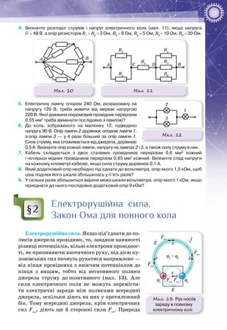 13
4.	 Визначте розподіл струмів і напруг електричного кола (мал. 11), якщо напруга
U = 48 В, а опір резисторів R1
= R3
= 3 Ом, R2
= 6 Ом, R4
= 5 Ом, R5
= 10 Ом, R6
= 30 Ом.
Мал. 10
A B
Мал. 11
A C D
R1
R2
R4
R5
R6
R3
B
5.	 Електричну лампу опором 240 Ом, розраховану на
напругу 120 В, треба живити від мережі напругою
220 В. Якої довжини ніхромовий провідник перерізом
0,55 мм2
треба ввімкнути послідовно з лампою?
6.	 До кола, зображеного на малюнку 12, підведено
напру­гу 90 В. Опір лампи 2 дорівнює опорові лампи 1,
а опір лампи 3 — у 4 рази більший за опір лампи 1.
Сила струму, яка споживається від джерела, дорівнює
0,5 А. Визначте опір кожної лампи, напругу на лампах 2 і 3, а також силу струму в них.
7.	 Кабель складається з двох сталевих провідників перерізом 0,6 мм2
кожний
і чотирьох мідних провідників перерізом 0,85 мм2
кожний. Визначте спад напруги
на кожному кілометрі кабелю, якщо сила струму дорівнює 0,1 А.
8.	 Який додатковий опір необхідно під’єднати до вольтметра, опір якого 1,5 кОм, щоб
ціна поділки його шкали збільшилась у п’ять разів?
9.	 У скільки разів збільшиться верхня межа шкали вольтметра, опір якого 1 кОм, якщо
приєднати до нього послідовно додатковий опір 9 кОм?
Електрорушійна сила.
Закон Ома для повного кола
Електрорушійна сила. Якщо під’єднати до по­
люсів джерела провідник, то, завдяки наявності
різниці потенціалів, вільні електрони провіднос­
ті, не припиняючи хаотичного руху, під дією ку­
лонівських сил почнуть рухатися напрямлено —
від кінця провідника з нижчим потен­ціалом до
кінця з вищим, тобто від негативного полюса
джерела струму до позитивного (мал.  13). Але
сили електричного поля не можуть перемісти­
ти електричні заряди між полюсами всередині
джерела, оскільки діють на них у протилежний
бік. Тому всередині джерела, крім електричних
сил Fкл
, діють ще й сторонні сили Fст
. Природа
§2
Мал. 12
1
2
3
I
e
e
E
E
Fкл
Fкл
ϕ1
> ϕ2
ϕ1
ϕ2
Fст
Fкл
Fкл
e e
Мал. 13. Рух носіїв
заряду в повному
електричному колі
 