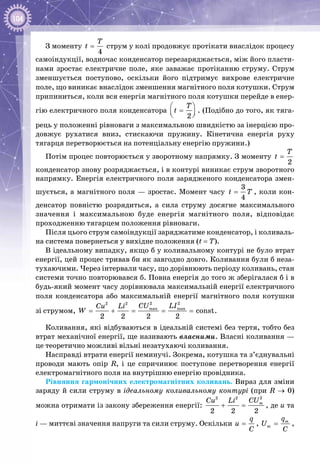 104
З моменту
4
T
t = струм у колі продовжує протікати внаслідок процесу
самоіндукції, водночас конденсатор перезаряджається, між його пласти­
нами зростає електричне поле, яке заважає протіканню струму. Струм
зменшується поступово, оскільки його підтримує вихрове електричне
поле, що виникає внаслідок зменшення магнітного поля котушки. Струм
припиниться, коли вся енергія магнітного поля котушки перейде в енер­
гію електричного поля конденсатора
2
T
t
 
=  
. (Подібно до того, як тяга­
рець у положенні рівноваги з максимальною швидкістю за інерцією про­
довжує рухатися вниз, стискаючи пружину. Кінетична енергія руху
тягарця перетворюється на потенціальну енергію пружини.)
Потім процес повторюється у зворотному напрямку. З моменту
2
T
t =
конденсатор знову розряджається, і в контурі виникає струм зворотного
напрямку. Енергія електричного поля зарядженого конденсатора змен­
шується, а магнітного поля — зростає. Момент часу
3
4
t T= , коли кон­
денсатор повністю розрядиться, а сила струму досягне максимального
значення і максимальною буде енергія магнітного поля, відповідає
проходженню тягарцем положення рівноваги.
Після цього струм самоіндукції заряджатиме конденсатор, і коливаль­
на система повернеться у вихідне положення (t = T).
В ідеальному випадку, якщо б у коливальному контурі не було втрат
енергії, цей процес тривав би як завгодно довго. Коливання були б неза­
тухаючими. Через інтервали часу, що дорівнюють періоду коливань, стан
системи точно повторювався б. Повна енергія до того ж зберігалася б і в
будь-який момент часу дорівнювала максимальній енергії електричного
поля конденсатора або максимальній енергії магнітного поля котушки
зі струмом,
2 22 2
max max
const
2 2 2 2
CU LICu Li
W = + = = = .
Коливання, які відбуваються в ідеальній системі без тертя, тобто без
втрат механічної енергії, ще називають власними. Власні коливання —
це теоретично можливі вільні незатухаючі коливання.
Насправді втрати енергії неминучі. Зокрема, котушка та з’єднувальні
проводи мають опір R, і це спричинює поступове перетворення енергії
електромагнітного поля на внутрішню енергію провідника.
Рівняння гармонічних електромагнітних коливань. Вираз для зміни
заряду й сили струму в ідеальному коливальному контурі (при R → 0)
можна отримати із закону збереження енергії:
22 2
2 2 2
mCUCu Li
+ = , де u та
i — миттєві значення напруги та сили струму. Оскільки
q
u
C
= , m
m
q
U
C
= ,
 