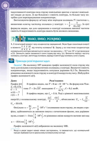 106
індуктивності контура сила струму повільніше зростає з часом і повільні­
ше спадає до нуля. А що більшою є ємність контура, то більше часу по­
трібно для перезаряджання конденсатора.
Застосовуючи формулу зв’язку між періодом коливань Т і частотою ν,
визначимо власну частоту коливань у контурі: ν= =
π
1 1
2T LC
. Із цієї
формули видно, що для одержання в контурі коливань високої частоти
ємність й індуктивність контура мають бути якомога меншими.
Знаю, вмію, розумію
1. У початковий момент часу конденсатор заряджений. Якою буде локалізація енергії
в моменти 
3
, , ,
8 4 2 4
T T T T
від початку коливань? 2. Заряд q на пластинах конденсатора
коливального контура змінюється із часом t за законом q = 10–6
 cos 104
 πt (усі величини
в СІ). Запишіть закон залежності сили струму від часу, i(t). Визначте період і частоту
коливань у контурі, амплітуду коливань заряду й амплітуду коливань сили струму.
Приклади розв’язування задач
Задача1
. На малюнку 107 наведено графік залежності сили струму від
часу для вільних електромагнітних коливань у контурі. Визначте ємність
конденсатора, якщо індуктивність котушки дорівнює 0,1 Гн. Запишіть
рівняння залежності сили струму в контурі й напруги від часу. Побудуйте
графік залежності u(t).
Дано:
Графік і(t)
L = 0,1 Гн
Розв’язання:
З графіка видно, що Т = 6 мс = 6 ∙ 10–3
 с. За формулою Том­
сона 2T LC= π знаходимо
2
2
4
T
C
L
=
π
, C = 9,1 мкФ.
З графіка видно, що Іm
 = 3 А. Тоді з рівності максимальних
С — ?
u (t) — ?
і (t) — ?
енергій у коливальному контурі,
2 2
2 2
m mLI CU
= , обчислюємо: m m
L
U I
C
= ,
Um
 = 314 В.
Оскільки
2
T
π
ω = , ω =  3
10
3
π
⋅ с–1
і коливання сили струму, як видно з гра­
фіка, здійснюються за законом синуса з початковою фазою, яка дорівнює
нулю, а саме: 3
3 sin 10
3
i t
π 
= ⋅  
, то рівняння зміни напруги матиме вигляд
3
314 cos 10
3
u t
π 
=− ⋅  
.
Графік залежності u(t) зображено на малюнку 108.
1
	 Якщо в умові задачі немає ніяких застережень, то вважається, що коливальний
процес відбувається в ідеальному коливальному контурі.
 
